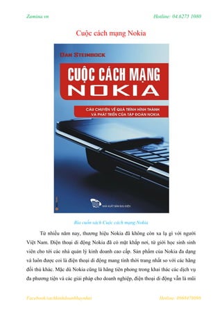 Zamina.vn Hotline: 04.6275 1080
Facebook/sachkinhdoanhhaynhat Hotline: 0968478098
Cuộc cách mạng Nokia
Bìa cuốn sách Cuộc cách mạng Nokia
Từ nhiều năm nay, thương hiệu Nokia đã không còn xa lạ gì với người
Việt Nam. Điện thoại di động Nokia đã có mặt khắp nơi, từ giới học sinh sinh
viên cho tới các nhà quản lý kinh doanh cao cấp. Sản phẩm của Nokia đa dạng
và luôn được coi là điện thoại di động mang tính thời trang nhất so với các hãng
đối thủ khác. Mặc dù Nokia cũng là hãng tiên phong trong khai thác các dịch vụ
đa phương tiện và các giải pháp cho doanh nghiệp, điện thoại di động vẫn là mũi
 