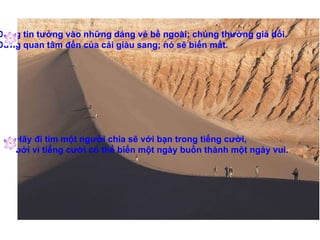 Đừng tin tưởng vào những dáng vẻ bề ngoài; chúng thường giả dối. Đừng quan tâm đến của cải giàu sang; nó sẽ biến mất. Hãy đi tìm một người chia sẽ với bạn trong tiếng cười,  bởi vì tiếng cười có thể biến một ngày buồn thành một ngày vui. 