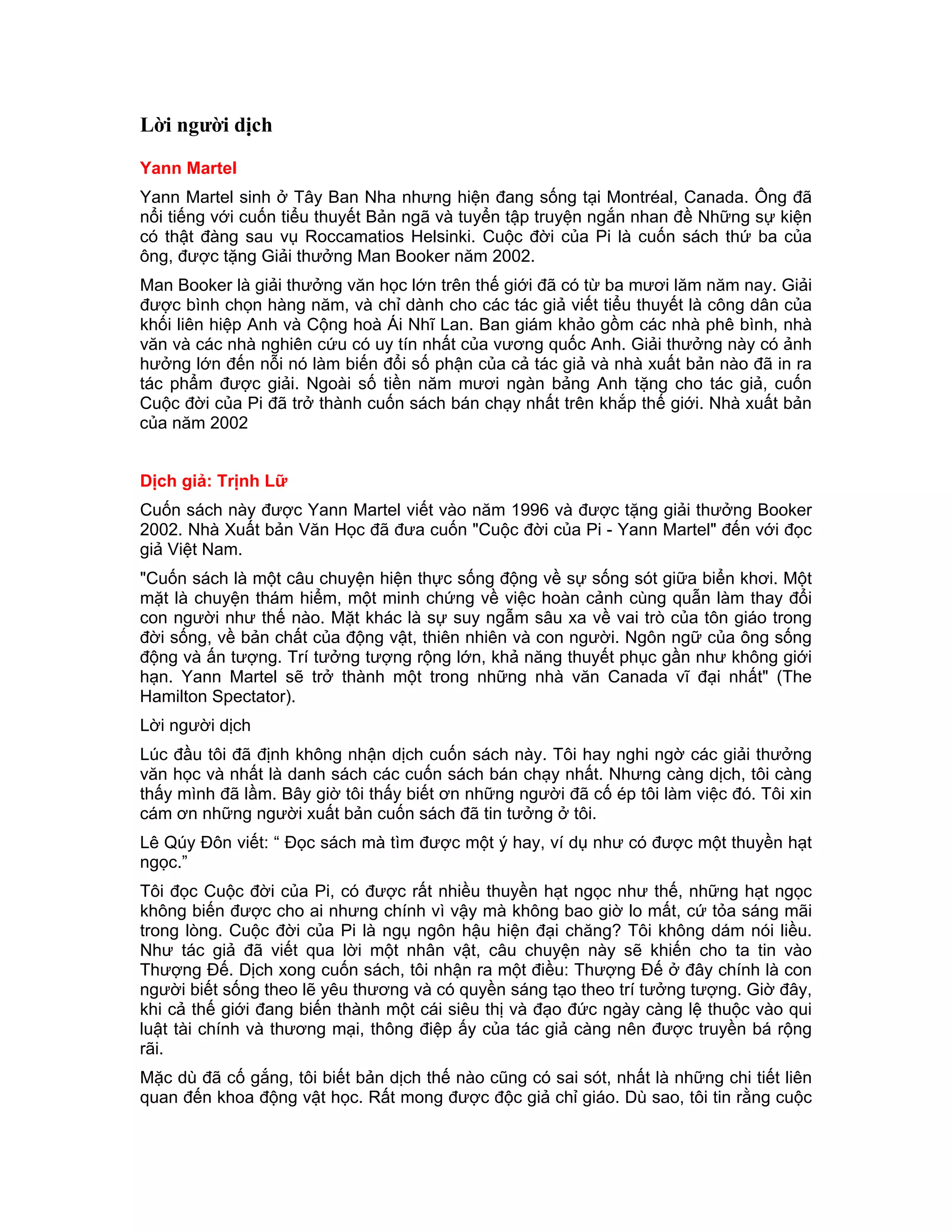 Lời người dịch

Yann Martel
Yann Martel sinh ở Tây Ban Nha nhưng hiện đang sống tại Montréal, Canada. Ông đã
nổi tiếng với cuốn tiểu thuyết Bản ngã và tuyển tập truyện ngắn nhan đề Những sự kiện
có thật đàng sau vụ Roccamatios Helsinki. Cuộc đời của Pi là cuốn sách thứ ba của
ông, được tặng Giải thưởng Man Booker năm 2002.
Man Booker là giải thưởng văn học lớn trên thế giới đã có từ ba mươi lăm năm nay. Giải
được bình chọn hàng năm, và chỉ dành cho các tác giả viết tiểu thuyết là công dân của
khối liên hiệp Anh và Cộng hoà Ái Nhĩ Lan. Ban giám khảo gồm các nhà phê bình, nhà
văn và các nhà nghiên cứu có uy tín nhất của vương quốc Anh. Giải thưởng này có ảnh
hưởng lớn đến nỗi nó làm biến đổi số phận của cả tác giả và nhà xuất bản nào đã in ra
tác phẩm được giải. Ngoài số tiền năm mươi ngàn bảng Anh tặng cho tác giả, cuốn
Cuộc đời của Pi đã trở thành cuốn sách bán chạy nhất trên khắp thế giới. Nhà xuất bản
của năm 2002


Dịch giả: Trịnh Lữ
Cuốn sách này được Yann Martel viết vào năm 1996 và được tặng giải thưởng Booker
2002. Nhà Xuất bản Văn Học đã đưa cuốn "Cuộc đời của Pi - Yann Martel" đến với đọc
giả Việt Nam.
"Cuốn sách là một câu chuyện hiện thực sống động về sự sống sót giữa biển khơi. Một
mặt là chuyện thám hiểm, một minh chứng về việc hoàn cảnh cùng quẫn làm thay đổi
con người như thế nào. Mặt khác là sự suy ngẫm sâu xa về vai trò của tôn giáo trong
đời sống, về bản chất của động vật, thiên nhiên và con người. Ngôn ngữ của ông sống
động và ấn tượng. Trí tưởng tượng rộng lớn, khả năng thuyết phục gần như không giới
hạn. Yann Martel sẽ trở thành một trong những nhà văn Canada vĩ đại nhất" (The
Hamilton Spectator).
Lời người dịch
Lúc đầu tôi đã định không nhận dịch cuốn sách này. Tôi hay nghi ngờ các giải thưởng
văn học và nhất là danh sách các cuốn sách bán chạy nhất. Nhưng càng dịch, tôi càng
thấy mình đã lầm. Bây giờ tôi thấy biết ơn những người đã cố ép tôi làm việc đó. Tôi xin
cám ơn những người xuất bản cuốn sách đã tin tưởng ở tôi.
Lê Qúy Đôn viết: “ Đọc sách mà tìm được một ý hay, ví dụ như có được một thuyền hạt
ngọc.”
Tôi đọc Cuộc đời của Pi, có được rất nhiều thuyền hạt ngọc như thế, những hạt ngọc
không biến được cho ai nhưng chính vì vậy mà không bao giờ lo mất, cứ tỏa sáng mãi
trong lòng. Cuộc đời của Pi là ngụ ngôn hậu hiện đại chăng? Tôi không dám nói liều.
Như tác giả đã viết qua lời một nhân vật, câu chuyện này sẽ khiến cho ta tin vào
Thượng Đế. Dịch xong cuốn sách, tôi nhận ra một điều: Thượng Đế ở đây chính là con
người biết sống theo lẽ yêu thương và có quyền sáng tạo theo trí tưởng tượng. Giờ đây,
khi cả thế giới đang biến thành một cái siêu thị và đạo đức ngày càng lệ thuộc vào qui
luật tài chính và thương mại, thông điệp ấy của tác giả càng nên được truyền bá rộng
rãi.
Mặc dù đã cố gắng, tôi biết bản dịch thế nào cũng có sai sót, nhất là những chi tiết liên
quan đến khoa động vật học. Rất mong được độc giả chỉ giáo. Dù sao, tôi tin rằng cuộc
 
