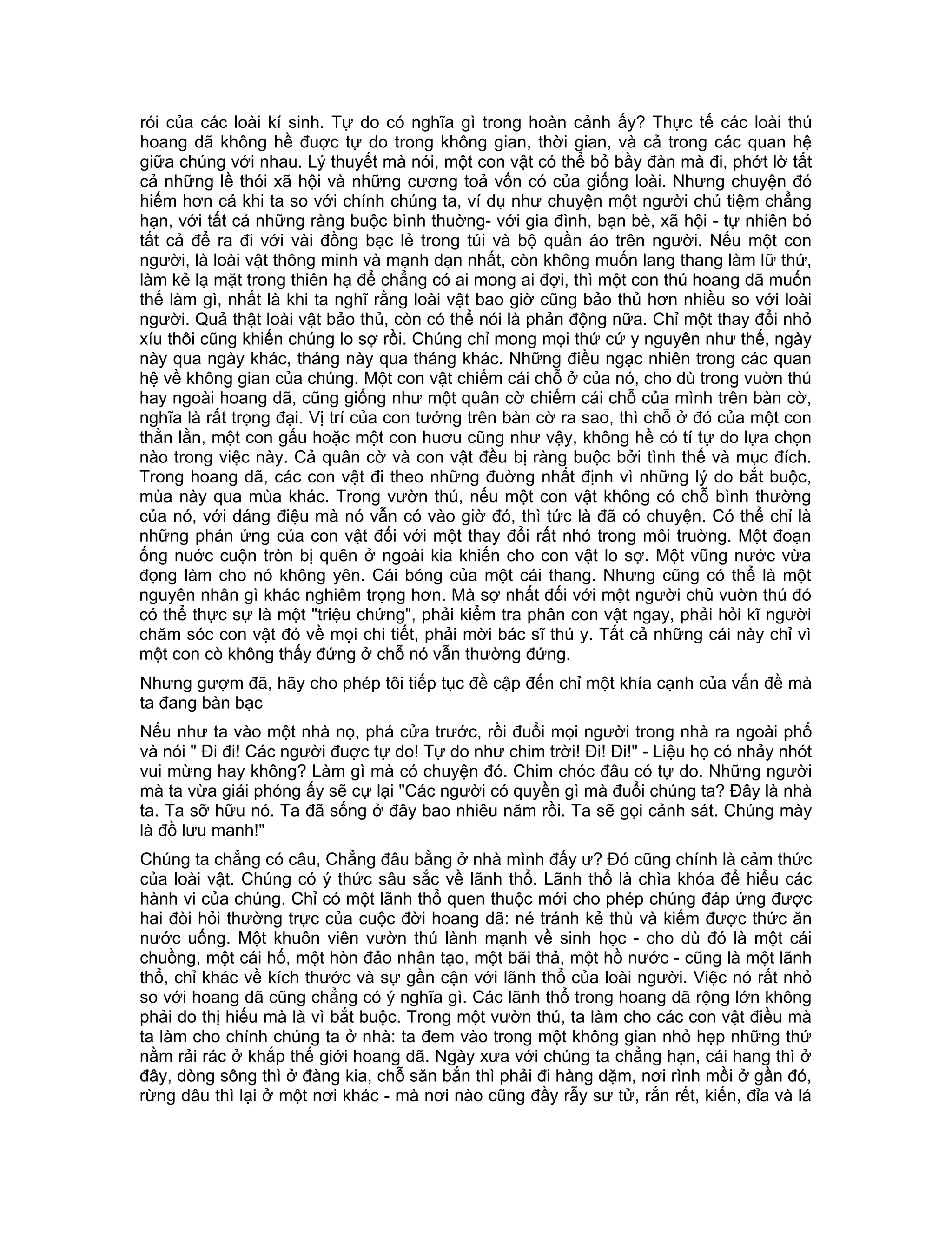rói của các loài kí sinh. Tự do có nghĩa gì trong hoàn cảnh ấy? Thực tế các loài thú
hoang dã không hề đuợc tự do trong không gian, thời gian, và cả trong các quan hệ
giữa chúng với nhau. Lý thuyết mà nói, một con vật có thể bỏ bầy đàn mà đi, phớt lờ tất
cả những lề thói xã hội và những cương toả vốn có của giống loài. Nhưng chuyện đó
hiếm hơn cả khi ta so với chính chúng ta, ví dụ như chuyện một người chủ tiệm chẳng
hạn, với tất cả những ràng buộc bình thuờng- với gia đình, bạn bè, xã hội - tự nhiên bỏ
tất cả để ra đi với vài đồng bạc lẻ trong túi và bộ quần áo trên người. Nếu một con
người, là loài vật thông minh và mạnh dạn nhất, còn không muốn lang thang làm lữ thứ,
làm kẻ lạ mặt trong thiên hạ để chẳng có ai mong ai đợi, thì một con thú hoang dã muốn
thế làm gì, nhất là khi ta nghĩ rằng loài vật bao giờ cũng bảo thủ hơn nhiều so với loài
người. Quả thật loài vật bảo thủ, còn có thể nói là phản động nữa. Chỉ một thay đổi nhỏ
xíu thôi cũng khiến chúng lo sợ rồi. Chúng chỉ mong mọi thứ cứ y nguyên như thế, ngày
này qua ngày khác, tháng này qua tháng khác. Những điều ngạc nhiên trong các quan
hệ về không gian của chúng. Một con vật chiếm cái chỗ ở của nó, cho dù trong vuờn thú
hay ngoài hoang dã, cũng giống như một quân cờ chiếm cái chỗ của mình trên bàn cờ,
nghĩa là rất trọng đại. Vị trí của con tướng trên bàn cờ ra sao, thì chỗ ở đó của một con
thằn lằn, một con gấu hoặc một con huơu cũng như vậy, không hề có tí tự do lựa chọn
nào trong việc này. Cả quân cờ và con vật đều bị ràng buộc bởi tình thế và mục đích.
Trong hoang dã, các con vật đi theo những đuờng nhất định vì những lý do bắt buộc,
mùa này qua mùa khác. Trong vườn thú, nếu một con vật không có chỗ bình thường
của nó, với dáng điệu mà nó vẫn có vào giờ đó, thì tức là đã có chuyện. Có thể chỉ là
những phản ứng của con vật đối với một thay đổi rất nhỏ trong môi truờng. Một đoạn
ống nuớc cuộn tròn bị quên ở ngoài kia khiến cho con vật lo sợ. Một vũng nước vừa
đọng làm cho nó không yên. Cái bóng của một cái thang. Nhưng cũng có thể là một
nguyên nhân gì khác nghiêm trọng hơn. Mà sợ nhất đối với một người chủ vuờn thú đó
có thể thực sự là một "triệu chứng", phải kiểm tra phân con vật ngay, phải hỏi kĩ người
chăm sóc con vật đó về mọi chi tiết, phải mời bác sĩ thú y. Tất cả những cái này chỉ vì
một con cò không thấy đứng ở chỗ nó vẫn thường đứng.
Nhưng gượm đã, hãy cho phép tôi tiếp tục đề cập đến chỉ một khía cạnh của vấn đề mà
ta đang bàn bạc
Nếu như ta vào một nhà nọ, phá cửa trước, rồi đuổi mọi người trong nhà ra ngoài phố
và nói " Đi đi! Các người đuợc tự do! Tự do như chim trời! Đi! Đi!" - Liệu họ có nhảy nhót
vui mừng hay không? Làm gì mà có chuyện đó. Chim chóc đâu có tự do. Những người
mà ta vừa giải phóng ấy sẽ cự lại "Các người có quyền gì mà đuổi chúng ta? Đây là nhà
ta. Ta sỡ hữu nó. Ta đã sống ở đây bao nhiêu năm rồi. Ta sẽ gọi cảnh sát. Chúng mày
là đồ lưu manh!"
Chúng ta chẳng có câu, Chẳng đâu bằng ở nhà mình đấy ư? Đó cũng chính là cảm thức
của loài vật. Chúng có ý thức sâu sắc về lãnh thổ. Lãnh thổ là chìa khóa để hiểu các
hành vi của chúng. Chỉ có một lãnh thổ quen thuộc mới cho phép chúng đáp ứng được
hai đòi hỏi thường trực của cuộc đời hoang dã: né tránh kẻ thù và kiếm được thức ăn
nước uống. Một khuôn viên vườn thú lành mạnh về sinh học - cho dù đó là một cái
chuồng, một cái hố, một hòn đảo nhân tạo, một bãi thả, một hồ nước - cũng là một lãnh
thổ, chỉ khác về kích thước và sự gần cận với lãnh thổ của loài người. Việc nó rất nhỏ
so với hoang dã cũng chẳng có ý nghĩa gì. Các lãnh thổ trong hoang dã rộng lớn không
phải do thị hiếu mà là vì bắt buộc. Trong một vườn thú, ta làm cho các con vật điều mà
ta làm cho chính chúng ta ở nhà: ta đem vào trong một không gian nhỏ hẹp những thứ
nằm rải rác ở khắp thế giới hoang dã. Ngày xưa với chúng ta chẳng hạn, cái hang thì ở
đây, dòng sông thì ở đàng kia, chỗ săn bắn thì phải đi hàng dặm, nơi rình mồi ở gần đó,
rừng dâu thì lại ở một nơi khác - mà nơi nào cũng đầy rẫy sư tử, rắn rết, kiến, đỉa và lá
 