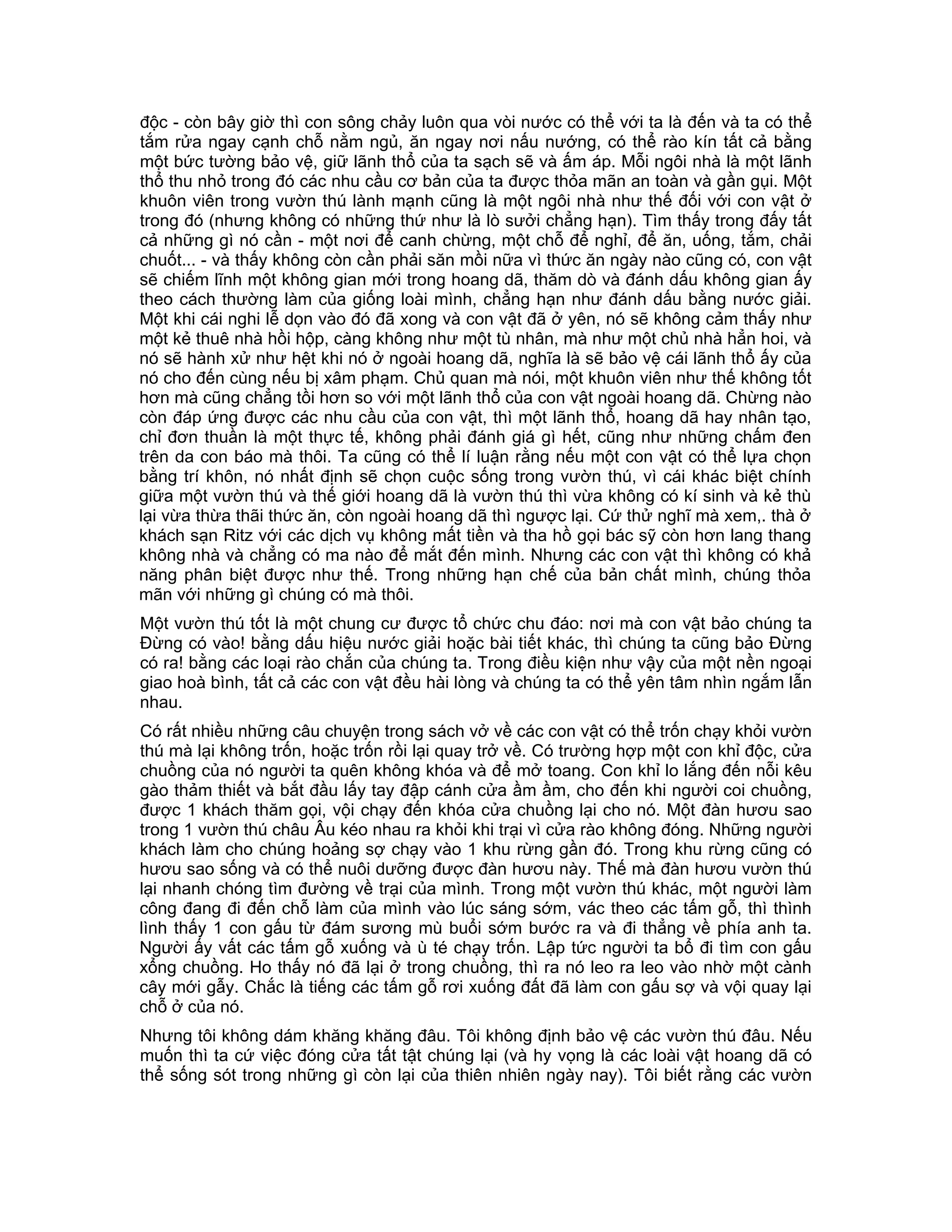 độc - còn bây giờ thì con sông chảy luôn qua vòi nước có thể với ta là đến và ta có thể
tắm rửa ngay cạnh chỗ nằm ngủ, ăn ngay nơi nấu nướng, có thể rào kín tất cả bằng
một bức tường bảo vệ, giữ lãnh thổ của ta sạch sẽ và ấm áp. Mỗi ngôi nhà là một lãnh
thổ thu nhỏ trong đó các nhu cầu cơ bản của ta được thỏa mãn an toàn và gần gụi. Một
khuôn viên trong vườn thú lành mạnh cũng là một ngôi nhà như thế đối với con vật ở
trong đó (nhưng không có những thứ như là lò sưởi chẳng hạn). Tìm thấy trong đấy tất
cả những gì nó cần - một nơi để canh chừng, một chỗ để nghỉ, để ăn, uống, tắm, chải
chuốt... - và thấy không còn cần phải săn mồi nữa vì thức ăn ngày nào cũng có, con vật
sẽ chiếm lĩnh một không gian mới trong hoang dã, thăm dò và đánh dấu không gian ấy
theo cách thường làm của giống loài mình, chẳng hạn như đánh dấu bằng nước giải.
Một khi cái nghi lễ dọn vào đó đã xong và con vật đã ở yên, nó sẽ không cảm thấy như
một kẻ thuê nhà hồi hộp, càng không như một tù nhân, mà như một chủ nhà hẳn hoi, và
nó sẽ hành xử như hệt khi nó ở ngoài hoang dã, nghĩa là sẽ bảo vệ cái lãnh thổ ấy của
nó cho đến cùng nếu bị xâm phạm. Chủ quan mà nói, một khuôn viên như thế không tốt
hơn mà cũng chẳng tồi hơn so với một lãnh thổ của con vật ngoài hoang dã. Chừng nào
còn đáp ứng được các nhu cầu của con vật, thì một lãnh thổ, hoang dã hay nhân tạo,
chỉ đơn thuần là một thực tế, không phải đánh giá gì hết, cũng như những chấm đen
trên da con báo mà thôi. Ta cũng có thể lí luận rằng nếu một con vật có thể lựa chọn
bằng trí khôn, nó nhất định sẽ chọn cuộc sống trong vườn thú, vì cái khác biệt chính
giữa một vườn thú và thế giới hoang dã là vườn thú thì vừa không có kí sinh và kẻ thù
lại vừa thừa thãi thức ăn, còn ngoài hoang dã thì ngược lại. Cứ thử nghĩ mà xem,. thà ở
khách sạn Ritz với các dịch vụ không mất tiền và tha hồ gọi bác sỹ còn hơn lang thang
không nhà và chẳng có ma nào để mắt đến mình. Nhưng các con vật thì không có khả
năng phân biệt được như thế. Trong những hạn chế của bản chất mình, chúng thỏa
mãn với những gì chúng có mà thôi.
Một vườn thú tốt là một chung cư được tổ chức chu đáo: nơi mà con vật bảo chúng ta
Đừng có vào! bằng dấu hiệu nước giải hoặc bài tiết khác, thì chúng ta cũng bảo Đừng
có ra! bằng các loại rào chắn của chúng ta. Trong điều kiện như vậy của một nền ngoại
giao hoà bình, tất cả các con vật đều hài lòng và chúng ta có thể yên tâm nhìn ngắm lẫn
nhau.
Có rất nhiều những câu chuyện trong sách vở về các con vật có thể trốn chạy khỏi vườn
thú mà lại không trốn, hoặc trốn rồi lại quay trở về. Có trường hợp một con khỉ độc, cửa
chuồng của nó người ta quên không khóa và để mở toang. Con khỉ lo lắng đến nỗi kêu
gào thảm thiết và bắt đầu lấy tay đập cánh cửa ầm ầm, cho đến khi người coi chuồng,
được 1 khách thăm gọi, vội chạy đến khóa cửa chuồng lại cho nó. Một đàn hươu sao
trong 1 vườn thú châu Âu kéo nhau ra khỏi khi trại vì cửa rào không đóng. Những người
khách làm cho chúng hoảng sợ chạy vào 1 khu rừng gần đó. Trong khu rừng cũng có
hươu sao sống và có thể nuôi dưỡng được đàn hươu này. Thế mà đàn hươu vườn thú
lại nhanh chóng tìm đường về trại của mình. Trong một vườn thú khác, một người làm
công đang đi đến chỗ làm của mình vào lúc sáng sớm, vác theo các tấm gỗ, thì thình
lình thấy 1 con gấu từ đám sương mù buổi sớm bước ra và đi thẳng về phía anh ta.
Người ấy vất các tấm gỗ xuống và ù té chạy trốn. Lập tức người ta bổ đi tìm con gấu
xổng chuồng. Ho thấy nó đã lại ở trong chuồng, thì ra nó leo ra leo vào nhờ một cành
cây mới gẫy. Chắc là tiếng các tấm gỗ rơi xuống đất đã làm con gấu sợ và vội quay lại
chỗ ở của nó.
Nhưng tôi không dám khăng khăng đâu. Tôi không định bảo vệ các vườn thú đâu. Nếu
muốn thì ta cứ việc đóng cửa tất tật chúng lại (và hy vọng là các loài vật hoang dã có
thể sống sót trong những gì còn lại của thiên nhiên ngày nay). Tôi biết rằng các vườn
 