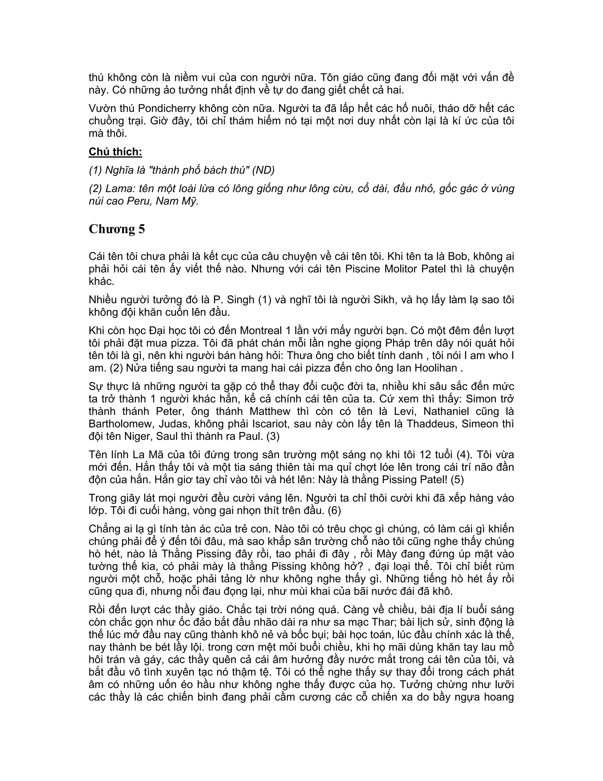 thú không còn là niềm vui của con người nữa. Tôn giáo cũng đang đối mặt với vấn đề
này. Có những ảo tưởng nhất định về tự do đang giết chết cả hai.
Vườn thú Pondicherry không còn nữa. Người ta đã lấp hết các hố nuôi, tháo dỡ hết các
chuồng trại. Giờ đây, tôi chỉ thám hiểm nó tại một nơi duy nhất còn lại là kí ức của tôi
mà thôi.
Chú thích:
(1) Nghĩa là "thành phố bách thú" (ND)
(2) Lama: tên một loài lừa có lông giống như lông cừu, cổ dài, đầu nhỏ, gốc gác ở vùng
núi cao Peru, Nam Mỹ.

Chương 5

Cái tên tôi chưa phải là kết cục của câu chuyện về cái tên tôi. Khi tên ta là Bob, không ai
phải hỏi cái tên ấy viết thế nào. Nhưng với cái tên Piscine Molitor Patel thì là chuyện
khác.
Nhiều người tưởng đó là P. Singh (1) và nghĩ tôi là người Sikh, và họ lấy làm lạ sao tôi
không đội khăn cuốn lên đầu.
Khi còn học Đại học tôi có đến Montreal 1 lần với mấy người bạn. Có một đêm đến lượt
tôi phải đặt mua pizza. Tôi đã phát chán mỗi lần nghe giọng Pháp trên dây nói quát hỏi
tên tôi là gì, nên khi người bán hàng hỏi: Thưa ông cho biết tính danh , tôi nói I am who I
am. (2) Nửa tiếng sau người ta mang hai cái pizza đến cho ông Ian Hoolihan .
Sự thực là những người ta gặp có thể thay đổi cuộc đời ta, nhiều khi sâu sắc đến mức
ta trở thành 1 người khác hẳn, kể cả chính cái tên của ta. Cứ xem thì thấy: Simon trở
thành thánh Peter, ông thánh Matthew thì còn có tên là Levi, Nathaniel cũng là
Bartholomew, Judas, không phải Iscariot, sau này còn lấy tên là Thaddeus, Simeon thì
đội tên Niger, Saul thì thành ra Paul. (3)
Tên lính La Mã của tôi đứng trong sân trường một sáng nọ khi tôi 12 tuổi (4). Tôi vừa
mới đến. Hắn thấy tôi và một tia sáng thiên tài ma quỉ chợt lóe lên trong cái trí não đần
độn của hắn. Hắn giơ tay chỉ vào tôi và hét lên: Này là thằng Pissing Patel! (5)
Trong giây lát mọi người đều cười váng lên. Người ta chỉ thôi cười khi đã xếp hàng vào
lớp. Tôi đi cuối hàng, vòng gai nhọn thít trên đầu. (6)
Chẳng ai lạ gì tính tàn ác của trẻ con. Nào tôi có trêu chọc gì chúng, có làm cái gì khiến
chúng phải để ý đến tôi đâu, mà sao khắp sân trường chỗ nào tôi cũng nghe thấy chúng
hò hét, nào là Thằng Pissing đây rồi, tao phải đi đây , rồi Mày đang đứng úp mặt vào
tường thế kia, có phải mày là thằng Pissing không hở? , đại loại thế. Tôi chỉ biết rùm
người một chỗ, hoặc phải tảng lờ như không nghe thấy gì. Những tiếng hò hét ấy rồi
cũng qua đi, nhưng nỗi đau đọng lại, như mùi khai của bãi nước đái đã khô.
Rồi đến lượt các thầy giáo. Chắc tại trời nóng quá. Càng về chiều, bài địa lí buổi sáng
còn chắc gọn như ốc đảo bắt đầu nhão dài ra như sa mạc Thar; bài lịch sử, sinh động là
thế lúc mở đầu nay cũng thành khô nẻ và bốc bụi; bài học toán, lúc đầu chính xác là thế,
nay thành be bét lầy lội. trong cơn mệt mỏi buổi chiều, khi họ mãi dùng khăn tay lau mồ
hôi trán và gáy, các thầy quên cả cái âm hưởng đầy nước mắt trong cái tên của tôi, và
bắt đầu vô tình xuyên tạc nó thậm tệ. Tôi có thể nghe thấy sự thay đổi trong cách phát
âm có những uốn éo hầu như không nghe thấy được của họ. Tưởng chừng như lưỡi
các thầy là các chiến binh đang phải cầm cương các cỗ chiến xa do bầy ngựa hoang
 