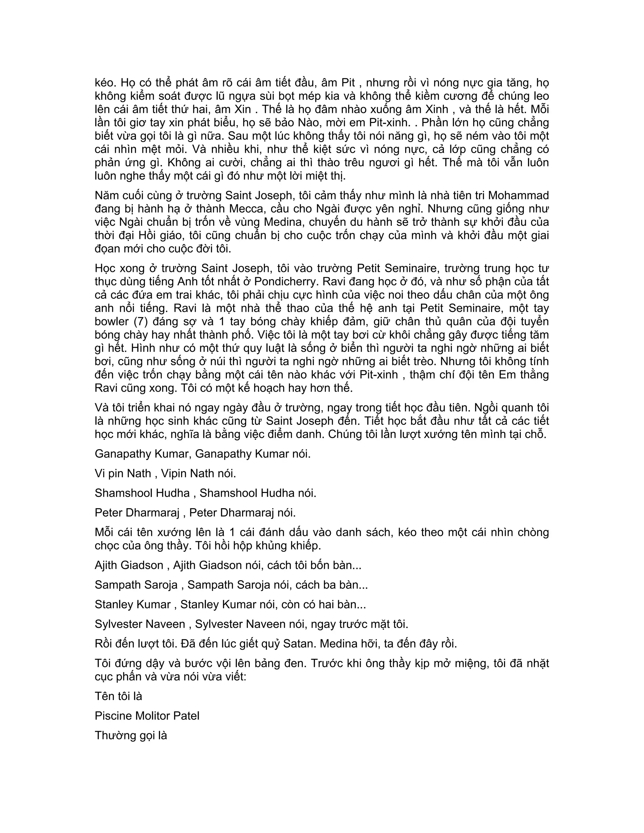 kéo. Họ có thể phát âm rõ cái âm tiết đầu, âm Pit , nhưng rồi vì nóng nực gia tăng, họ
không kiểm soát được lũ ngựa sùi bọt mép kia và không thể kiềm cương để chúng leo
lên cái âm tiết thứ hai, âm Xin . Thế là họ đâm nhào xuống âm Xinh , và thế là hết. Mỗi
lần tôi giơ tay xin phát biểu, họ sẽ bảo Nào, mời em Pit-xinh. . Phần lớn họ cũng chẳng
biết vừa gọi tôi là gì nữa. Sau một lúc không thấy tôi nói năng gì, họ sẽ ném vào tôi một
cái nhìn mệt mỏi. Và nhiều khi, như thể kiệt sức vì nóng nực, cả lớp cũng chẳng có
phản ứng gì. Không ai cười, chẳng ai thì thào trêu ngươi gì hết. Thế mà tôi vẫn luôn
luôn nghe thấy một cái gì đó như một lời miệt thị.
Năm cuối cùng ở trường Saint Joseph, tôi cảm thấy như mình là nhà tiên tri Mohammad
đang bị hành hạ ở thành Mecca, cầu cho Ngài được yên nghỉ. Nhưng cũng giống như
việc Ngài chuẩn bị trốn về vùng Medina, chuyến du hành sẽ trở thành sự khởi đầu của
thời đại Hồi giáo, tôi cũng chuẩn bị cho cuộc trốn chạy của mình và khởi đầu một giai
đọan mới cho cuộc đời tôi.
Học xong ở trường Saint Joseph, tôi vào trường Petit Seminaire, trường trung học tư
thục dùng tiếng Anh tốt nhất ở Pondicherry. Ravi đang học ở đó, và như số phận của tất
cả các đứa em trai khác, tôi phải chịu cực hình của việc noi theo dấu chân của một ông
anh nổi tiếng. Ravi là một nhà thể thao của thế hệ anh tại Petit Seminaire, một tay
bowler (7) đáng sợ và 1 tay bóng chày khiếp đảm, giữ chân thủ quân của đội tuyển
bóng chày hay nhất thành phố. Việc tôi là một tay bơi cừ khôi chẳng gây được tiếng tăm
gì hết. Hình như có một thứ quy luật là sống ở biển thì người ta nghi ngờ những ai biết
bơi, cũng như sống ở núi thì người ta nghi ngờ những ai biết trèo. Nhưng tôi không tính
đến việc trốn chạy bằng một cái tên nào khác với Pit-xinh , thậm chí đội tên Em thằng
Ravi cũng xong. Tôi có một kế hoạch hay hơn thế.
Và tôi triển khai nó ngay ngày đầu ở trường, ngay trong tiết học đầu tiên. Ngồi quanh tôi
là những học sinh khác cũng từ Saint Joseph đến. Tiết học bắt đầu như tất cả các tiết
học mới khác, nghĩa là bằng việc điểm danh. Chúng tôi lần lượt xướng tên mình tại chỗ.
Ganapathy Kumar, Ganapathy Kumar nói.
Vi pin Nath , Vipin Nath nói.
Shamshool Hudha , Shamshool Hudha nói.
Peter Dharmaraj , Peter Dharmaraj nói.
Mỗi cái tên xướng lên là 1 cái đánh dấu vào danh sách, kéo theo một cái nhìn chòng
chọc của ông thầy. Tôi hồi hộp khủng khiếp.
Ajith Giadson , Ajith Giadson nói, cách tôi bốn bàn...
Sampath Saroja , Sampath Saroja nói, cách ba bàn...
Stanley Kumar , Stanley Kumar nói, còn có hai bàn...
Sylvester Naveen , Sylvester Naveen nói, ngay trước mặt tôi.
Rồi đến lượt tôi. Đã đến lúc giết quỷ Satan. Medina hỡi, ta đến đây rồi.
Tôi đứng dậy và bước vội lên bảng đen. Trước khi ông thầy kịp mở miệng, tôi đã nhặt
cục phấn và vừa nói vừa viết:
Tên tôi là
Piscine Molitor Patel
Thường gọi là
 
