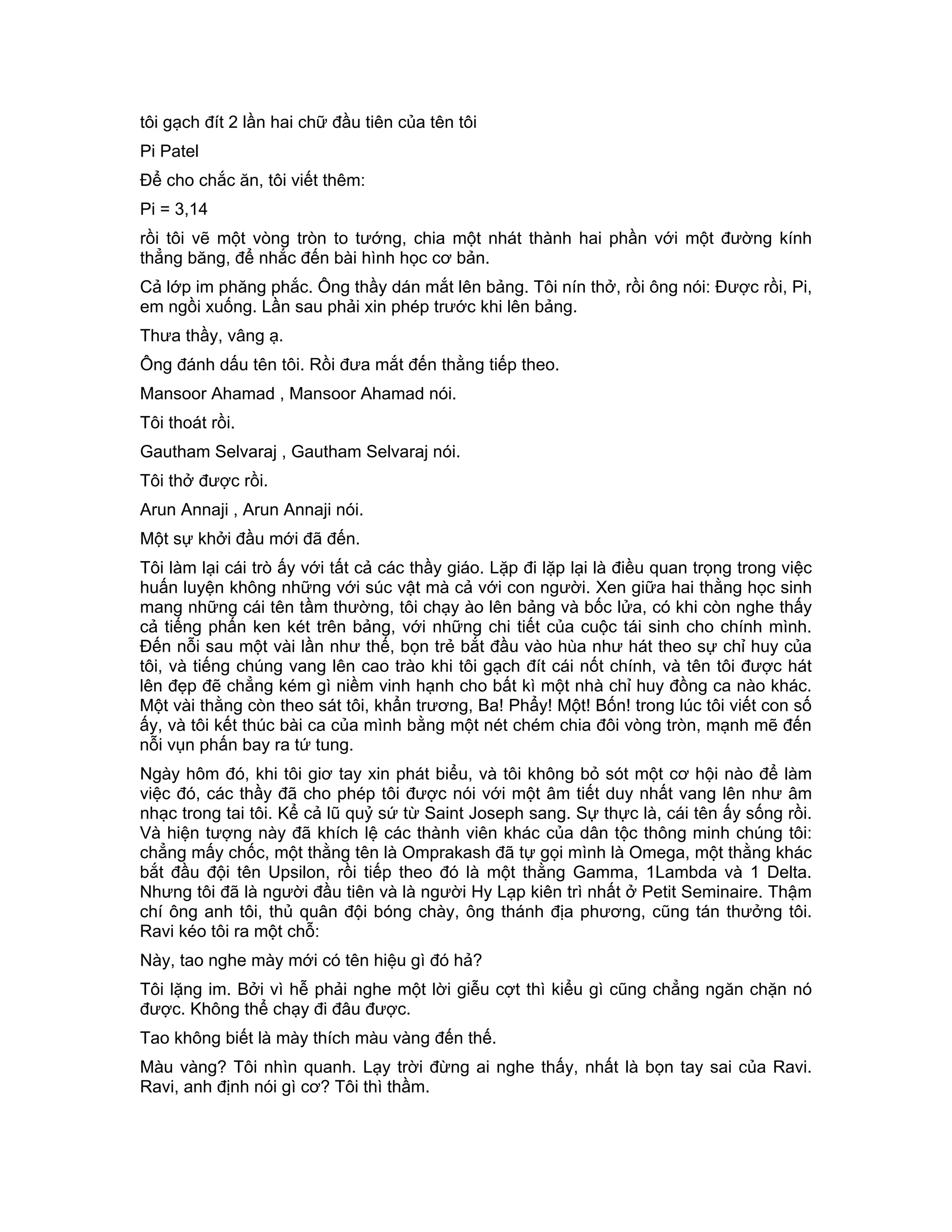 tôi gạch đít 2 lần hai chữ đầu tiên của tên tôi
Pi Patel
Để cho chắc ăn, tôi viết thêm:
Pi = 3,14
rồi tôi vẽ một vòng tròn to tướng, chia một nhát thành hai phần với một đường kính
thẳng băng, để nhắc đến bài hình học cơ bản.
Cả lớp im phăng phắc. Ông thầy dán mắt lên bảng. Tôi nín thở, rồi ông nói: Được rồi, Pi,
em ngồi xuống. Lần sau phải xin phép trước khi lên bảng.
Thưa thầy, vâng ạ.
Ông đánh dấu tên tôi. Rồi đưa mắt đến thằng tiếp theo.
Mansoor Ahamad , Mansoor Ahamad nói.
Tôi thoát rồi.
Gautham Selvaraj , Gautham Selvaraj nói.
Tôi thở được rồi.
Arun Annaji , Arun Annaji nói.
Một sự khởi đầu mới đã đến.
Tôi làm lại cái trò ấy với tất cả các thầy giáo. Lặp đi lặp lại là điều quan trọng trong việc
huấn luyện không những với súc vật mà cả với con người. Xen giữa hai thằng học sinh
mang những cái tên tầm thường, tôi chạy ào lên bảng và bốc lửa, có khi còn nghe thấy
cả tiếng phấn ken két trên bảng, với những chi tiết của cuộc tái sinh cho chính mình.
Đến nỗi sau một vài lần như thế, bọn trẻ bắt đầu vào hùa như hát theo sự chỉ huy của
tôi, và tiếng chúng vang lên cao trào khi tôi gạch đít cái nốt chính, và tên tôi được hát
lên đẹp đẽ chẳng kém gì niềm vinh hạnh cho bất kì một nhà chỉ huy đồng ca nào khác.
Một vài thằng còn theo sát tôi, khẩn trương, Ba! Phẩy! Một! Bốn! trong lúc tôi viết con số
ấy, và tôi kết thúc bài ca của mình bằng một nét chém chia đôi vòng tròn, mạnh mẽ đến
nỗi vụn phấn bay ra tứ tung.
Ngày hôm đó, khi tôi giơ tay xin phát biểu, và tôi không bỏ sót một cơ hội nào để làm
việc đó, các thầy đã cho phép tôi được nói với một âm tiết duy nhất vang lên như âm
nhạc trong tai tôi. Kể cả lũ quỷ sứ từ Saint Joseph sang. Sự thực là, cái tên ấy sống rồi.
Và hiện tượng này đã khích lệ các thành viên khác của dân tộc thông minh chúng tôi:
chẳng mấy chốc, một thằng tên là Omprakash đã tự gọi mình là Omega, một thằng khác
bắt đầu đội tên Upsilon, rồi tiếp theo đó là một thằng Gamma, 1Lambda và 1 Delta.
Nhưng tôi đã là người đầu tiên và là người Hy Lạp kiên trì nhất ở Petit Seminaire. Thậm
chí ông anh tôi, thủ quân đội bóng chày, ông thánh địa phương, cũng tán thưởng tôi.
Ravi kéo tôi ra một chỗ:
Này, tao nghe mày mới có tên hiệu gì đó hả?
Tôi lặng im. Bởi vì hễ phải nghe một lời giễu cợt thì kiểu gì cũng chẳng ngăn chặn nó
được. Không thể chạy đi đâu được.
Tao không biết là mày thích màu vàng đến thế.
Màu vàng? Tôi nhìn quanh. Lạy trời đừng ai nghe thấy, nhất là bọn tay sai của Ravi.
Ravi, anh định nói gì cơ? Tôi thì thầm.
 