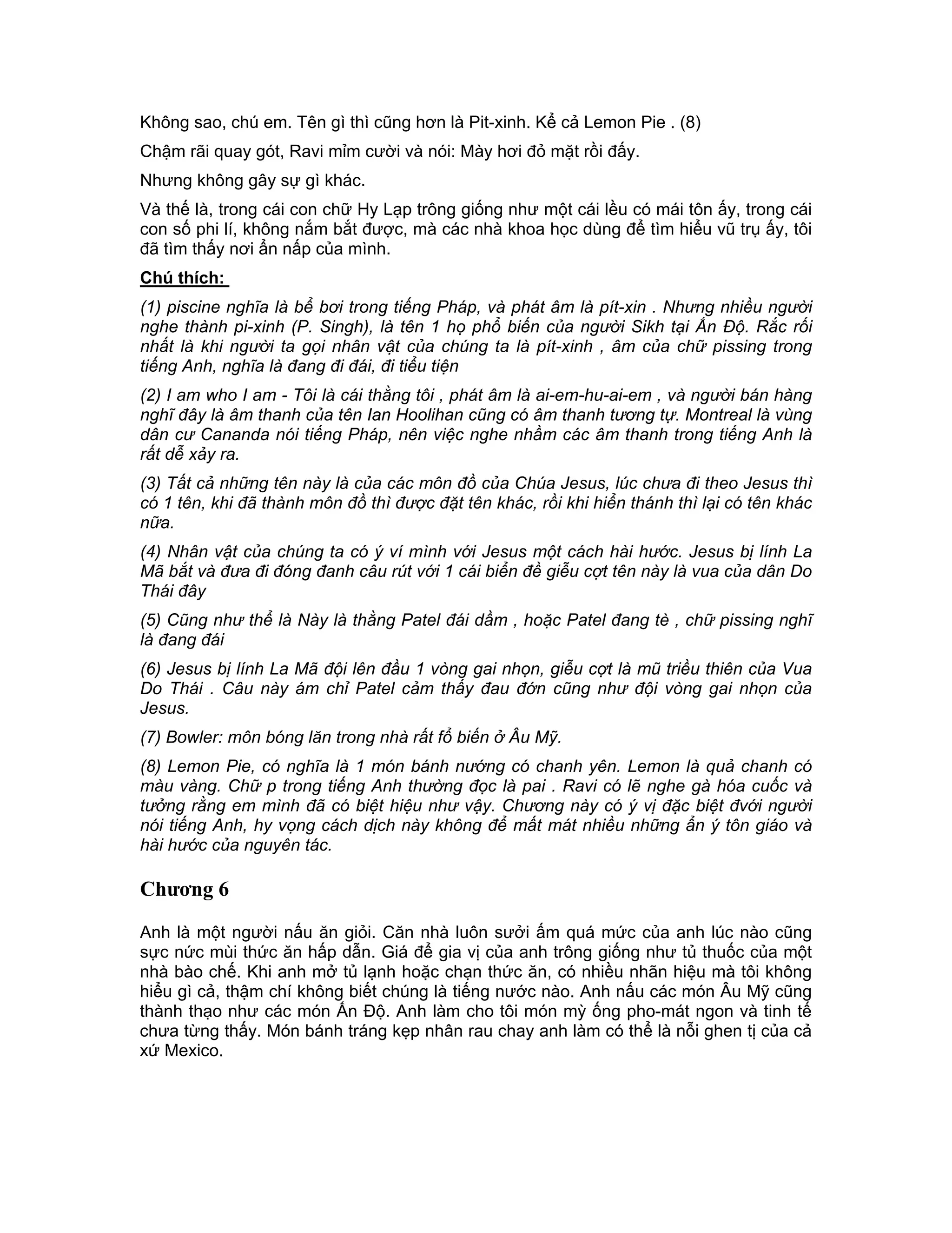 Không sao, chú em. Tên gì thì cũng hơn là Pit-xinh. Kể cả Lemon Pie . (8)
Chậm rãi quay gót, Ravi mỉm cười và nói: Mày hơi đỏ mặt rồi đấy.
Nhưng không gây sự gì khác.
Và thế là, trong cái con chữ Hy Lạp trông giống như một cái lều có mái tôn ấy, trong cái
con số phi lí, không nắm bắt được, mà các nhà khoa học dùng để tìm hiểu vũ trụ ấy, tôi
đã tìm thấy nơi ẩn nấp của mình.
Chú thích:
(1) piscine nghĩa là bể bơi trong tiếng Pháp, và phát âm là pít-xin . Nhưng nhiều người
nghe thành pi-xinh (P. Singh), là tên 1 họ phổ biến của người Sikh tại Ấn Độ. Rắc rối
nhất là khi người ta gọi nhân vật của chúng ta là pít-xinh , âm của chữ pissing trong
tiếng Anh, nghĩa là đang đi đái, đi tiểu tiện
(2) I am who I am - Tôi là cái thằng tôi , phát âm là ai-em-hu-ai-em , và người bán hàng
nghĩ đây là âm thanh của tên Ian Hoolihan cũng có âm thanh tương tự. Montreal là vùng
dân cư Cananda nói tiếng Pháp, nên việc nghe nhầm các âm thanh trong tiếng Anh là
rất dễ xảy ra.
(3) Tất cả những tên này là của các môn đồ của Chúa Jesus, lúc chưa đi theo Jesus thì
có 1 tên, khi đã thành môn đồ thì được đặt tên khác, rồi khi hiển thánh thì lại có tên khác
nữa.
(4) Nhân vật của chúng ta có ý ví mình với Jesus một cách hài hước. Jesus bị lính La
Mã bắt và đưa đi đóng đanh câu rút với 1 cái biển đề giễu cợt tên này là vua của dân Do
Thái đây
(5) Cũng như thể là Này là thằng Patel đái dầm , hoặc Patel đang tè , chữ pissing nghĩ
là đang đái
(6) Jesus bị lính La Mã đội lên đầu 1 vòng gai nhọn, giễu cợt là mũ triều thiên của Vua
Do Thái . Câu này ám chỉ Patel cảm thấy đau đớn cũng như đội vòng gai nhọn của
Jesus.
(7) Bowler: môn bóng lăn trong nhà rất fổ biến ở Âu Mỹ.
(8) Lemon Pie, có nghĩa là 1 món bánh nướng có chanh yên. Lemon là quả chanh có
màu vàng. Chữ p trong tiếng Anh thường đọc là pai . Ravi có lẽ nghe gà hóa cuốc và
tưởng rằng em mình đã có biệt hiệu như vậy. Chương này có ý vị đặc biệt đvới người
nói tiếng Anh, hy vọng cách dịch này không để mất mát nhiều những ẩn ý tôn giáo và
hài hước của nguyên tác.

Chương 6

Anh là một người nấu ăn giỏi. Căn nhà luôn sưởi ấm quá mức của anh lúc nào cũng
sực nức mùi thức ăn hấp dẫn. Giá để gia vị của anh trông giống như tủ thuốc của một
nhà bào chế. Khi anh mở tủ lạnh hoặc chạn thức ăn, có nhiều nhãn hiệu mà tôi không
hiểu gì cả, thậm chí không biết chúng là tiếng nước nào. Anh nấu các món Âu Mỹ cũng
thành thạo như các món Ấn Độ. Anh làm cho tôi món mỳ ống pho-mát ngon và tinh tế
chưa từng thấy. Món bánh tráng kẹp nhân rau chay anh làm có thể là nỗi ghen tị của cả
xứ Mexico.
 