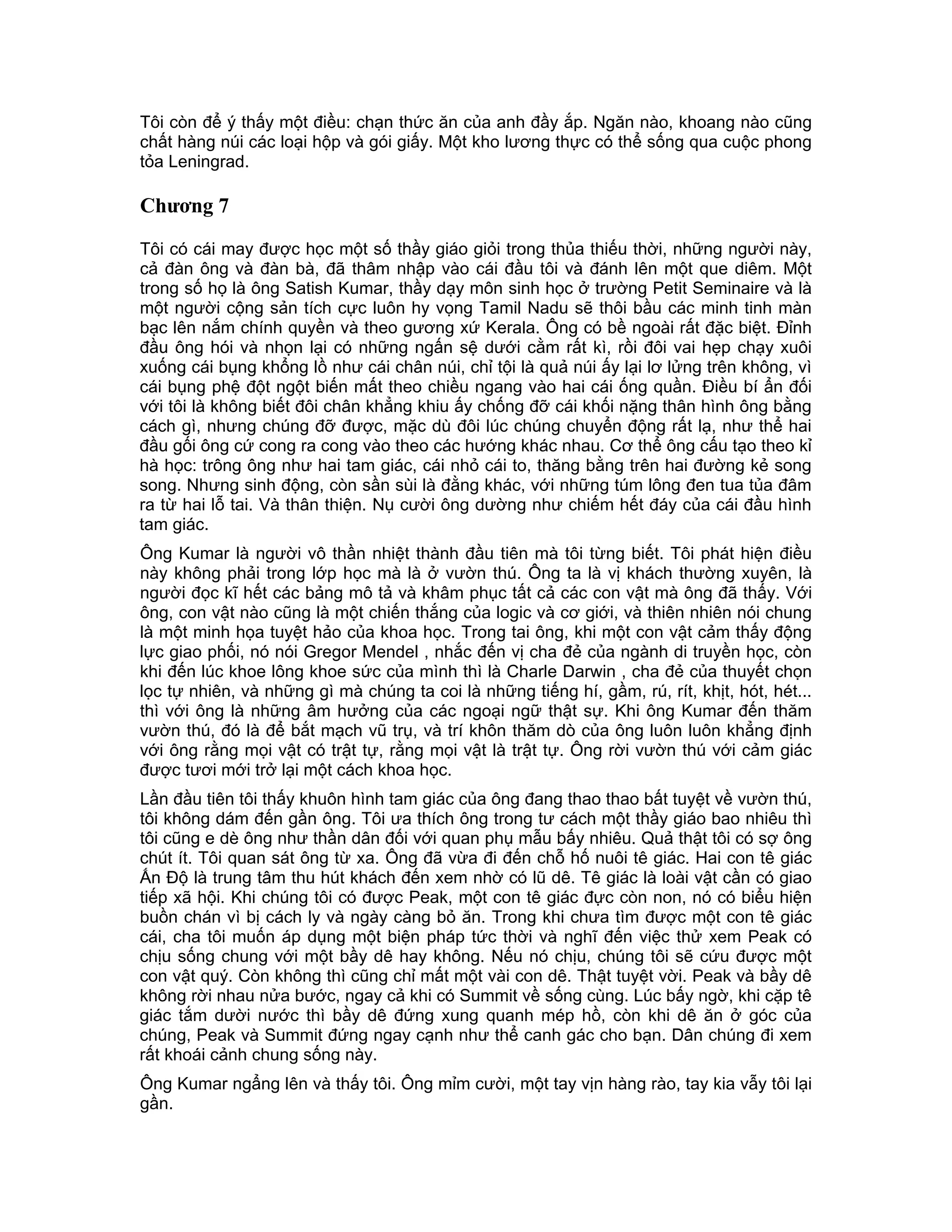 Tôi còn để ý thấy một điều: chạn thức ăn của anh đầy ắp. Ngăn nào, khoang nào cũng
chất hàng núi các loại hộp và gói giấy. Một kho lương thực có thể sống qua cuộc phong
tỏa Leningrad.

Chương 7

Tôi có cái may được học một số thầy giáo giỏi trong thủa thiếu thời, những người này,
cả đàn ông và đàn bà, đã thâm nhập vào cái đầu tôi và đánh lên một que diêm. Một
trong số họ là ông Satish Kumar, thầy dạy môn sinh học ở trường Petit Seminaire và là
một người cộng sản tích cực luôn hy vọng Tamil Nadu sẽ thôi bầu các minh tinh màn
bạc lên nắm chính quyền và theo gương xứ Kerala. Ông có bề ngoài rất đặc biệt. Đỉnh
đầu ông hói và nhọn lại có những ngấn sệ dưới cằm rất kì, rồi đôi vai hẹp chạy xuôi
xuống cái bụng khổng lồ như cái chân núi, chỉ tội là quả núi ấy lại lơ lửng trên không, vì
cái bụng phệ đột ngột biến mất theo chiều ngang vào hai cái ống quần. Điều bí ẩn đối
với tôi là không biết đôi chân khẳng khiu ấy chống đỡ cái khối nặng thân hình ông bằng
cách gì, nhưng chúng đỡ được, mặc dù đôi lúc chúng chuyển động rất lạ, như thể hai
đầu gối ông cứ cong ra cong vào theo các hướng khác nhau. Cơ thể ông cấu tạo theo kỉ
hà học: trông ông như hai tam giác, cái nhỏ cái to, thăng bằng trên hai đường kẻ song
song. Nhưng sinh động, còn sần sùi là đằng khác, với những túm lông đen tua tủa đâm
ra từ hai lỗ tai. Và thân thiện. Nụ cười ông dường như chiếm hết đáy của cái đầu hình
tam giác.
Ông Kumar là người vô thần nhiệt thành đầu tiên mà tôi từng biết. Tôi phát hiện điều
này không phải trong lớp học mà là ở vườn thú. Ông ta là vị khách thường xuyên, là
người đọc kĩ hết các bảng mô tả và khâm phục tất cả các con vật mà ông đã thấy. Với
ông, con vật nào cũng là một chiến thắng của logic và cơ giới, và thiên nhiên nói chung
là một minh họa tuyệt hảo của khoa học. Trong tai ông, khi một con vật cảm thấy động
lực giao phối, nó nói Gregor Mendel , nhắc đến vị cha đẻ của ngành di truyền học, còn
khi đến lúc khoe lông khoe sức của mình thì là Charle Darwin , cha đẻ của thuyết chọn
lọc tự nhiên, và những gì mà chúng ta coi là những tiếng hí, gầm, rú, rít, khịt, hót, hét...
thì với ông là những âm hưởng của các ngoại ngữ thật sự. Khi ông Kumar đến thăm
vườn thú, đó là để bắt mạch vũ trụ, và trí khôn thăm dò của ông luôn luôn khẳng định
với ông rằng mọi vật có trật tự, rằng mọi vật là trật tự. Ông rời vườn thú với cảm giác
được tươi mới trở lại một cách khoa học.
Lần đầu tiên tôi thấy khuôn hình tam giác của ông đang thao thao bất tuyệt về vườn thú,
tôi không dám đến gần ông. Tôi ưa thích ông trong tư cách một thầy giáo bao nhiêu thì
tôi cũng e dè ông như thần dân đối với quan phụ mẫu bấy nhiêu. Quả thật tôi có sợ ông
chút ít. Tôi quan sát ông từ xa. Ông đã vừa đi đến chỗ hố nuôi tê giác. Hai con tê giác
Ấn Độ là trung tâm thu hút khách đến xem nhờ có lũ dê. Tê giác là loài vật cần có giao
tiếp xã hội. Khi chúng tôi có được Peak, một con tê giác đực còn non, nó có biểu hiện
buồn chán vì bị cách ly và ngày càng bỏ ăn. Trong khi chưa tìm được một con tê giác
cái, cha tôi muốn áp dụng một biện pháp tức thời và nghĩ đến việc thử xem Peak có
chịu sống chung với một bầy dê hay không. Nếu nó chịu, chúng tôi sẽ cứu được một
con vật quý. Còn không thì cũng chỉ mất một vài con dê. Thật tuyệt vời. Peak và bầy dê
không rời nhau nửa bước, ngay cả khi có Summit về sống cùng. Lúc bấy ngờ, khi cặp tê
giác tắm dười nước thì bầy dê đứng xung quanh mép hồ, còn khi dê ăn ở góc của
chúng, Peak và Summit đứng ngay cạnh như thể canh gác cho bạn. Dân chúng đi xem
rất khoái cảnh chung sống này.
Ông Kumar ngẩng lên và thấy tôi. Ông mỉm cười, một tay vịn hàng rào, tay kia vẫy tôi lại
gần.
 