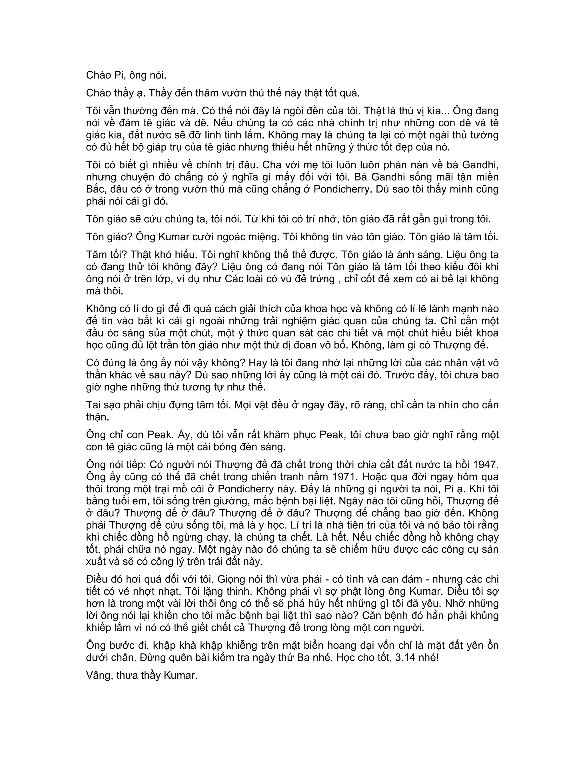 Chào Pi, ông nói.
Chào thầy ạ. Thầy đến thăm vườn thú thế này thật tốt quá.
Tôi vẫn thường đến mà. Có thể nói đây là ngôi đền của tôi. Thật là thú vị kìa... Ông đang
nói về đám tê giác và dê. Nếu chúng ta có các nhà chính trị như những con dê và tê
giác kia, đất nước sẽ đỡ linh tinh lắm. Không may là chúng ta lại có một ngài thủ tướng
có đủ hết bộ giáp trụ của tê giác nhưng thiếu hết những ý thức tốt đẹp của nó.
Tôi có biết gì nhiều về chính trị đâu. Cha với mẹ tôi luôn luôn phàn nàn về bà Gandhi,
nhưng chuyện đó chẳng có ý nghĩa gì mấy đối với tôi. Bà Gandhi sống mãi tận miền
Bắc, đâu có ở trong vườn thú mà cũng chẳng ở Pondicherry. Dù sao tôi thấy mình cũng
phải nói cái gì đó.
Tôn giáo sẽ cứu chúng ta, tôi nói. Từ khi tôi có trí nhớ, tôn giáo đã rất gần gụi trong tôi.
Tôn giáo? Ông Kumar cười ngoác miệng. Tôi không tin vào tôn giáo. Tôn giáo là tăm tối.
Tăm tối? Thật khó hiểu. Tôi nghĩ không thể thế được. Tôn giáo là ánh sáng. Liệu ông ta
có đang thử tôi không đây? Liệu ông có đang nói Tôn giáo là tăm tối theo kiểu đôi khi
ông nói ở trên lớp, ví dụ như Các loài có vú đẻ trứng , chỉ cốt để xem có ai bẻ lại không
mà thôi.
Không có lí do gì để đi quá cách giải thích của khoa học và không có lí lẽ lành mạnh nào
để tin vào bất kì cái gì ngoài những trải nghiệm giác quan của chúng ta. Chỉ cần một
đầu óc sáng sủa một chút, một ý thức quan sát các chi tiết và một chút hiểu biết khoa
học cũng đủ lột trần tôn giáo như một thứ dị đoan vô bổ. Không, làm gì có Thượng đế.
Có đúng là ông ấy nói vậy không? Hay là tôi đang nhớ lại những lời của các nhân vật vô
thần khác về sau này? Dù sao những lời ấy cũng là một cái đó. Trước đấy, tôi chưa bao
giờ nghe những thứ tương tự như thế.
Tai sạo phải chịu đựng tăm tối. Mọi vật đều ở ngay đây, rõ ràng, chỉ cần ta nhìn cho cẩn
thận.
Ông chỉ con Peak. Ấy, dù tôi vẫn rất khâm phục Peak, tôi chưa bao giờ nghĩ rằng một
con tê giác cũng là một cái bóng đèn sáng.
Ông nói tiếp: Có người nói Thượng đế đã chết trong thời chia cắt đất nước ta hồi 1947.
Ông ấy cũng có thể đã chết trong chiến tranh nằm 1971. Hoặc qua đời ngay hôm qua
thôi trong một trại mồ côi ở Pondicherry này. Đấy là những gì người ta nói, Pi ạ. Khi tôi
bằng tuổi em, tôi sống trên giường, mắc bệnh bại liệt. Ngày nào tôi cũng hỏi, Thượng đế
ở đâu? Thượng đế ở đâu? Thượng đế ở đâu? Thượng đế chẳng bao giờ đến. Không
phải Thượng đế cứu sống tôi, mà là y học. Lí trí là nhà tiên tri của tôi và nó bảo tôi rằng
khi chiếc đồng hồ ngừng chạy, là chúng ta chết. Là hết. Nếu chiếc đồng hồ không chạy
tốt, phải chữa nó ngay. Một ngày nào đó chúng ta sẽ chiếm hữu được các công cụ sản
xuất và sẽ có công lý trên trái đất này.
Điều đó hơi quá đối với tôi. Giọng nói thì vừa phải - có tình và can đảm - nhưng các chi
tiết có vẻ nhợt nhạt. Tôi lặng thinh. Không phải vì sợ phật lòng ông Kumar. Điều tôi sợ
hơn là trong một vài lời thôi ông có thể sẽ phá hủy hết những gì tôi đã yêu. Nhỡ những
lời ông nói lại khiến cho tôi mắc bệnh bại liệt thì sao nào? Căn bệnh đó hẳn phải khủng
khiếp lắm vì nó có thể giết chết cả Thượng đế trong lòng một con người.
Ông bước đi, khập khà khập khiễng trên mặt biển hoang dại vốn chỉ là mặt đất yên ổn
dưới chân. Đừng quên bài kiểm tra ngày thứ Ba nhé. Học cho tốt, 3.14 nhé!
Vâng, thưa thầy Kumar.
 