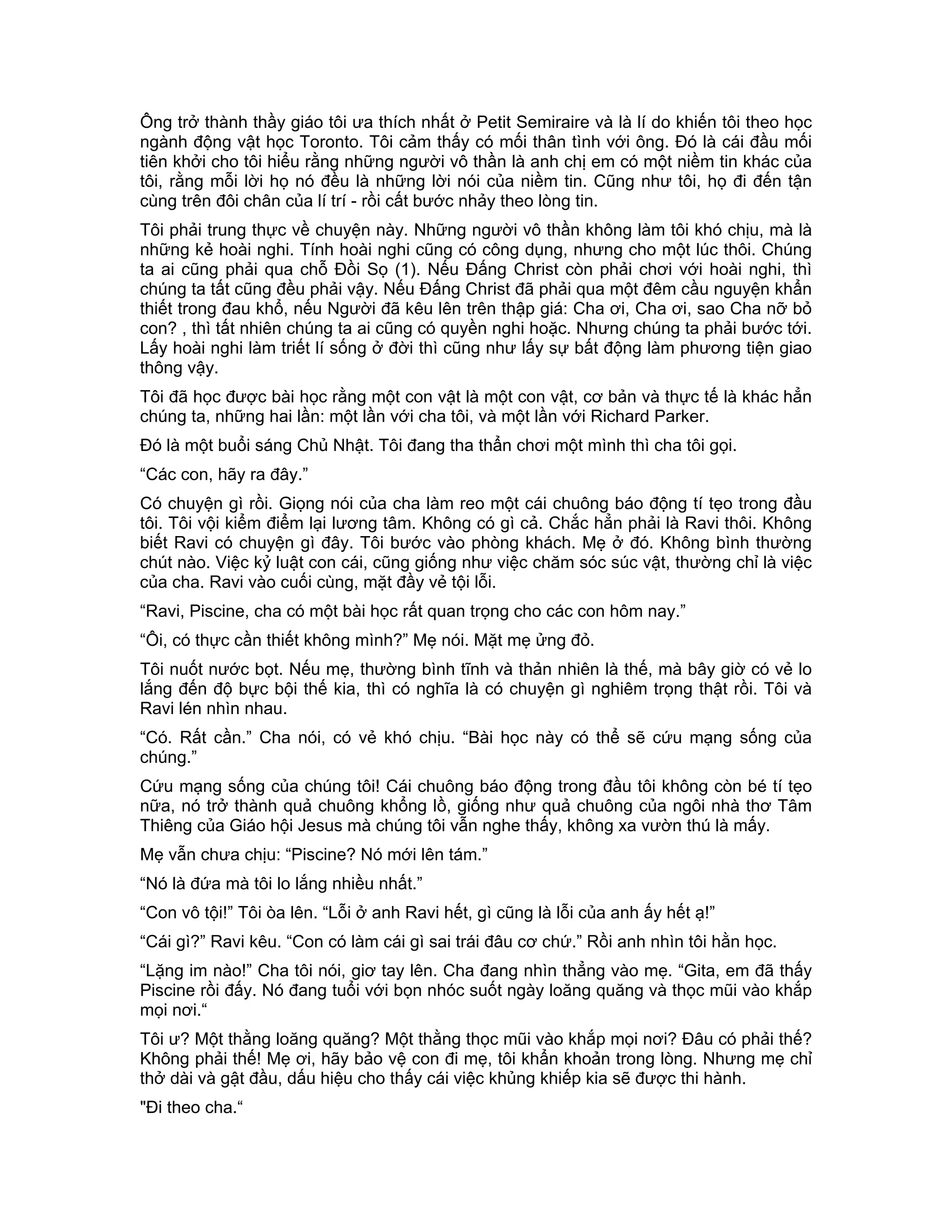 Ông trở thành thầy giáo tôi ưa thích nhất ở Petit Semiraire và là lí do khiến tôi theo học
ngành động vật học Toronto. Tôi cảm thấy có mối thân tình với ông. Đó là cái đầu mối
tiên khởi cho tôi hiểu rằng những người vô thần là anh chị em có một niềm tin khác của
tôi, rằng mỗi lời họ nó đều là những lời nói của niềm tin. Cũng như tôi, họ đi đến tận
cùng trên đôi chân của lí trí - rồi cất bước nhảy theo lòng tin.
Tôi phải trung thực về chuyện này. Những người vô thần không làm tôi khó chịu, mà là
những kẻ hoài nghi. Tính hoài nghi cũng có công dụng, nhưng cho một lúc thôi. Chúng
ta ai cũng phải qua chỗ Đồi Sọ (1). Nếu Đấng Christ còn phải chơi với hoài nghi, thì
chúng ta tất cũng đều phải vậy. Nếu Đấng Christ đã phải qua một đêm cầu nguyện khẩn
thiết trong đau khổ, nếu Người đã kêu lên trên thập giá: Cha ơi, Cha ơi, sao Cha nỡ bỏ
con? , thì tất nhiên chúng ta ai cũng có quyền nghi hoặc. Nhưng chúng ta phải bước tới.
Lấy hoài nghi làm triết lí sống ở đời thì cũng như lấy sự bất động làm phương tiện giao
thông vậy.
Tôi đã học được bài học rằng một con vật là một con vật, cơ bản và thực tế là khác hẳn
chúng ta, những hai lần: một lần với cha tôi, và một lần với Richard Parker.
Đó là một buổi sáng Chủ Nhật. Tôi đang tha thẩn chơi một mình thì cha tôi gọi.
“Các con, hãy ra đây.”
Có chuyện gì rồi. Giọng nói của cha làm reo một cái chuông báo động tí tẹo trong đầu
tôi. Tôi vội kiểm điểm lại lương tâm. Không có gì cả. Chắc hẳn phải là Ravi thôi. Không
biết Ravi có chuyện gì đây. Tôi bước vào phòng khách. Mẹ ở đó. Không bình thường
chút nào. Việc kỷ luật con cái, cũng giống như việc chăm sóc súc vật, thường chỉ là việc
của cha. Ravi vào cuối cùng, mặt đầy vẻ tội lỗi.
“Ravi, Piscine, cha có một bài học rất quan trọng cho các con hôm nay.”
“Ôi, có thực cần thiết không mình?” Mẹ nói. Mặt mẹ ửng đỏ.
Tôi nuốt nước bọt. Nếu mẹ, thường bình tĩnh và thản nhiên là thế, mà bây giờ có vẻ lo
lắng đến độ bực bội thế kia, thì có nghĩa là có chuyện gì nghiêm trọng thật rồi. Tôi và
Ravi lén nhìn nhau.
“Có. Rất cần.” Cha nói, có vẻ khó chịu. “Bài học này có thể sẽ cứu mạng sống của
chúng.”
Cứu mạng sống của chúng tôi! Cái chuông báo động trong đầu tôi không còn bé tí tẹo
nữa, nó trở thành quả chuông khổng lồ, giống như quả chuông của ngôi nhà thơ Tâm
Thiêng của Giáo hội Jesus mà chúng tôi vẫn nghe thấy, không xa vườn thú là mấy.
Mẹ vẫn chưa chịu: “Piscine? Nó mới lên tám.”
“Nó là đứa mà tôi lo lắng nhiều nhất.”
“Con vô tội!” Tôi òa lên. “Lỗi ở anh Ravi hết, gì cũng là lỗi của anh ấy hết ạ!”
“Cái gì?” Ravi kêu. “Con có làm cái gì sai trái đâu cơ chứ.” Rồi anh nhìn tôi hằn học.
“Lặng im nào!” Cha tôi nói, giơ tay lên. Cha đang nhìn thẳng vào mẹ. “Gita, em đã thấy
Piscine rồi đấy. Nó đang tuổi với bọn nhóc suốt ngày loăng quăng và thọc mũi vào khắp
mọi nơi.“
Tôi ư? Một thằng loăng quăng? Một thằng thọc mũi vào khắp mọi nơi? Đâu có phải thế?
Không phải thế! Mẹ ơi, hãy bảo vệ con đi mẹ, tôi khẩn khoản trong lòng. Nhưng mẹ chỉ
thở dài và gật đầu, dấu hiệu cho thấy cái việc khủng khiếp kia sẽ được thi hành.
"Đi theo cha.“
 
