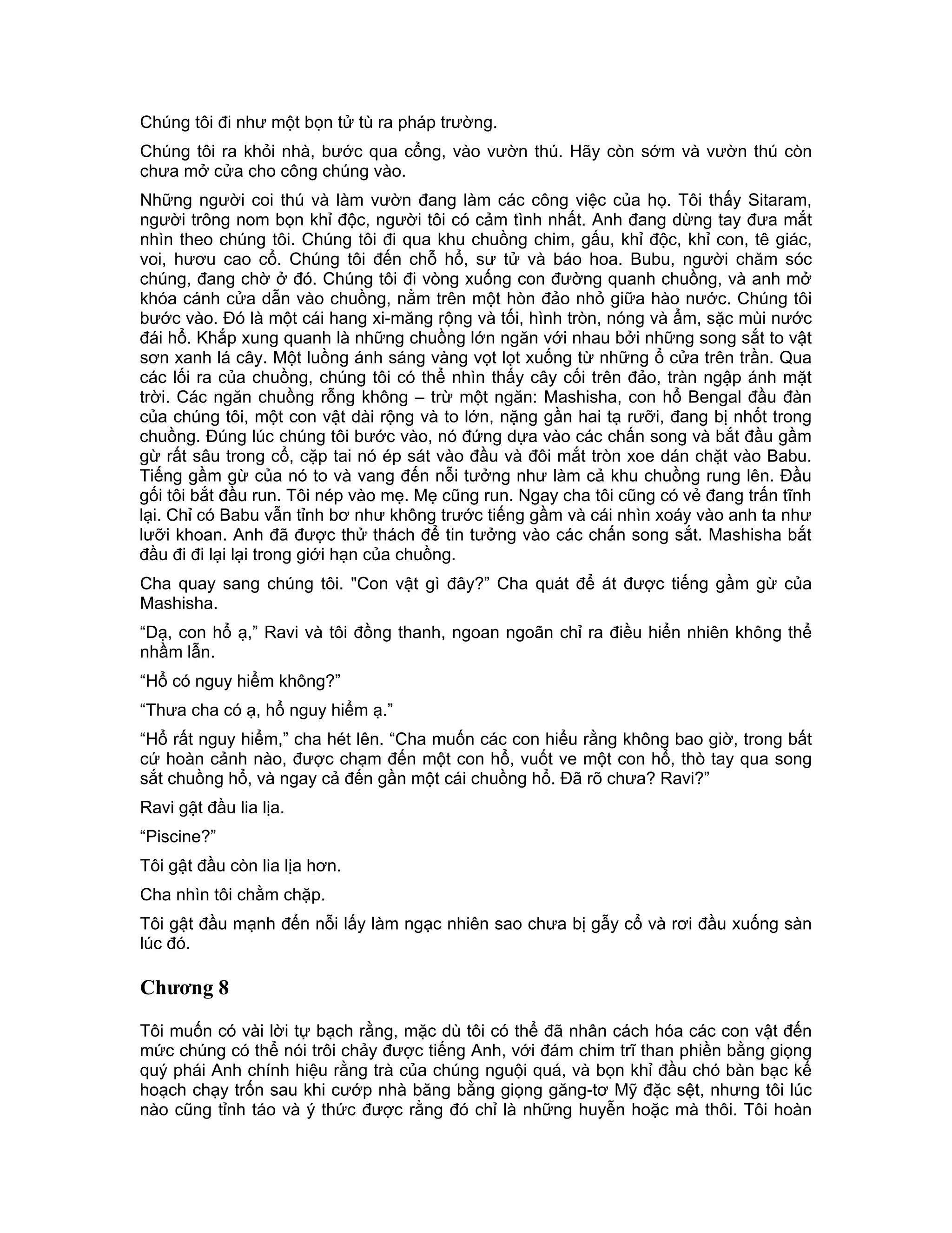Chúng tôi đi như một bọn tử tù ra pháp trường.
Chúng tôi ra khỏi nhà, bước qua cổng, vào vườn thú. Hãy còn sớm và vườn thú còn
chưa mở cửa cho công chúng vào.
Những người coi thú và làm vườn đang làm các công việc của họ. Tôi thấy Sitaram,
người trông nom bọn khỉ độc, người tôi có cảm tình nhất. Anh đang dừng tay đưa mắt
nhìn theo chúng tôi. Chúng tôi đi qua khu chuồng chim, gấu, khỉ độc, khỉ con, tê giác,
voi, hươu cao cổ. Chúng tôi đến chỗ hổ, sư tử và báo hoa. Bubu, người chăm sóc
chúng, đang chờ ở đó. Chúng tôi đi vòng xuống con đường quanh chuồng, và anh mở
khóa cánh cửa dẫn vào chuồng, nằm trên một hòn đảo nhỏ giữa hào nước. Chúng tôi
bước vào. Đó là một cái hang xi-măng rộng và tối, hình tròn, nóng và ẩm, sặc mùi nước
đái hổ. Khắp xung quanh là những chuồng lớn ngăn với nhau bởi những song sắt to vật
sơn xanh lá cây. Một luồng ánh sáng vàng vọt lọt xuống từ những ổ cửa trên trần. Qua
các lối ra của chuồng, chúng tôi có thể nhìn thấy cây cối trên đảo, tràn ngập ánh mặt
trời. Các ngăn chuồng rỗng không – trừ một ngăn: Mashisha, con hổ Bengal đầu đàn
của chúng tôi, một con vật dài rộng và to lớn, nặng gần hai tạ rưỡi, đang bị nhốt trong
chuồng. Đúng lúc chúng tôi bước vào, nó đứng dựa vào các chấn song và bắt đầu gầm
gừ rất sâu trong cổ, cặp tai nó ép sát vào đầu và đôi mắt tròn xoe dán chặt vào Babu.
Tiếng gầm gừ của nó to và vang đến nỗi tưởng như làm cả khu chuồng rung lên. Đầu
gối tôi bắt đầu run. Tôi nép vào mẹ. Mẹ cũng run. Ngay cha tôi cũng có vẻ đang trấn tĩnh
lại. Chỉ có Babu vẫn tỉnh bơ như không trước tiếng gầm và cái nhìn xoáy vào anh ta như
lưỡi khoan. Anh đã được thử thách để tin tưởng vào các chấn song sắt. Mashisha bắt
đầu đi đi lại lại trong giới hạn của chuồng.
Cha quay sang chúng tôi. "Con vật gì đây?” Cha quát để át được tiếng gầm gừ của
Mashisha.
“Dạ, con hổ ạ,” Ravi và tôi đồng thanh, ngoan ngoãn chỉ ra điều hiển nhiên không thể
nhầm lẫn.
“Hổ có nguy hiểm không?”
“Thưa cha có ạ, hổ nguy hiểm ạ.”
“Hổ rất nguy hiểm,” cha hét lên. “Cha muốn các con hiểu rằng không bao giờ, trong bất
cứ hoàn cảnh nào, được chạm đến một con hổ, vuốt ve một con hổ, thò tay qua song
sắt chuồng hổ, và ngay cả đến gần một cái chuồng hổ. Đã rõ chưa? Ravi?”
Ravi gật đầu lia lịa.
“Piscine?”
Tôi gật đầu còn lia lịa hơn.
Cha nhìn tôi chằm chặp.
Tôi gật đầu mạnh đến nỗi lấy làm ngạc nhiên sao chưa bị gẫy cổ và rơi đầu xuống sàn
lúc đó.

Chương 8

Tôi muốn có vài lời tự bạch rằng, mặc dù tôi có thể đã nhân cách hóa các con vật đến
mức chúng có thể nói trôi chảy được tiếng Anh, với đám chim trĩ than phiền bằng giọng
quý phái Anh chính hiệu rằng trà của chúng nguội quá, và bọn khỉ đầu chó bàn bạc kế
hoạch chạy trốn sau khi cướp nhà băng bằng giọng găng-tơ Mỹ đặc sệt, nhưng tôi lúc
nào cũng tỉnh táo và ý thức được rằng đó chỉ là những huyễn hoặc mà thôi. Tôi hoàn
 