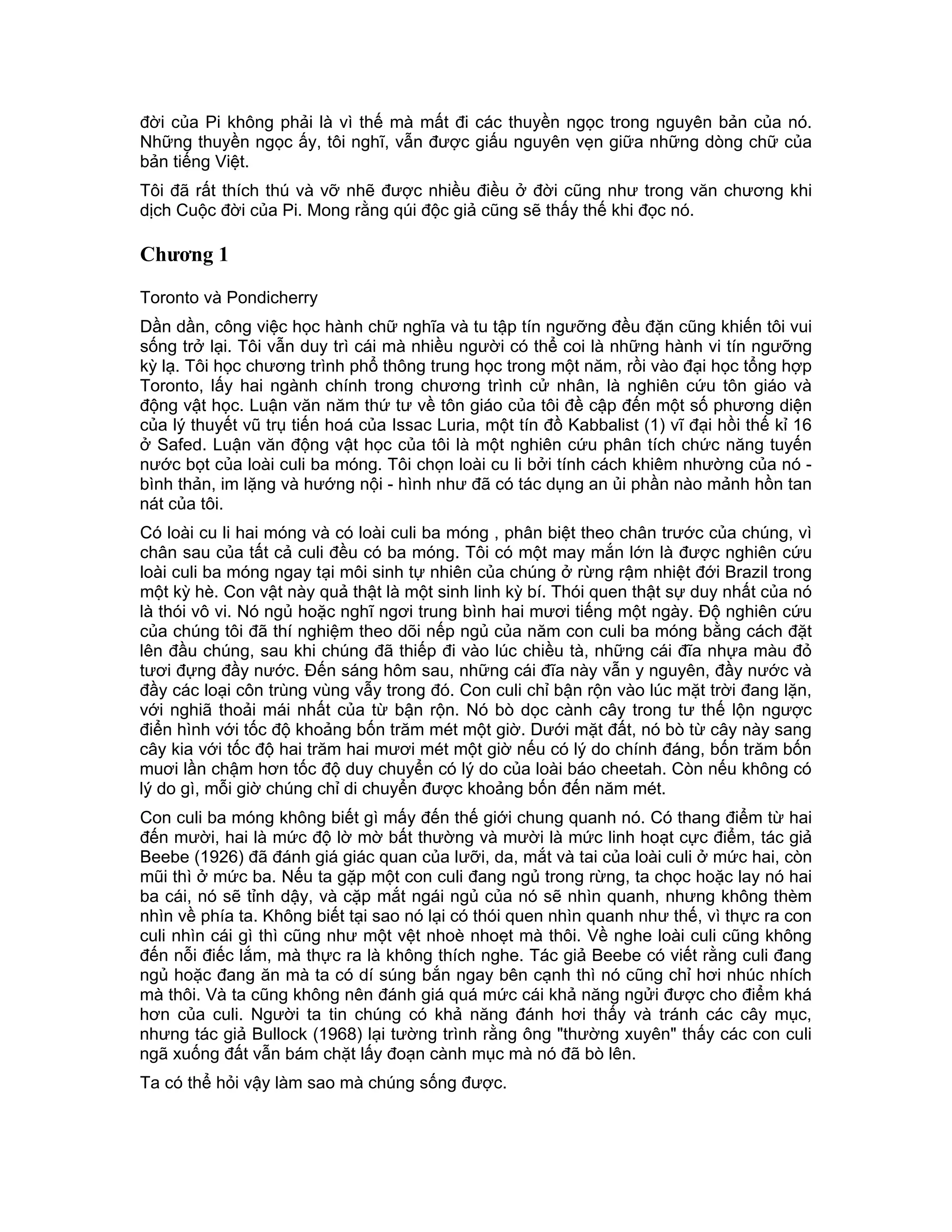 đời của Pi không phải là vì thế mà mất đi các thuyền ngọc trong nguyên bản của nó.
Những thuyền ngọc ấy, tôi nghĩ, vẫn được giấu nguyên vẹn giữa những dòng chữ của
bản tiếng Việt.
Tôi đã rất thích thú và vỡ nhẽ được nhiều điều ở đời cũng như trong văn chương khi
dịch Cuộc đời của Pi. Mong rằng qúi độc giả cũng sẽ thấy thế khi đọc nó.

Chương 1

Toronto và Pondicherry
Dần dần, công việc học hành chữ nghĩa và tu tập tín ngưỡng đều đặn cũng khiến tôi vui
sống trở lại. Tôi vẫn duy trì cái mà nhiều người có thể coi là những hành vi tín ngưỡng
kỳ lạ. Tôi học chương trình phổ thông trung học trong một năm, rồi vào đại học tổng hợp
Toronto, lấy hai ngành chính trong chương trình cử nhân, là nghiên cứu tôn giáo và
động vật học. Luận văn năm thứ tư về tôn giáo của tôi đề cập đến một số phương diện
của lý thuyết vũ trụ tiến hoá của Issac Luria, một tín đồ Kabbalist (1) vĩ đại hồi thế kỉ 16
ở Safed. Luận văn động vật học của tôi là một nghiên cứu phân tích chức năng tuyến
nước bọt của loài culi ba móng. Tôi chọn loài cu li bởi tính cách khiêm nhường của nó -
bình thản, im lặng và hướng nội - hình như đã có tác dụng an ủi phần nào mảnh hồn tan
nát của tôi.
Có loài cu li hai móng và có loài culi ba móng , phân biệt theo chân trước của chúng, vì
chân sau của tất cả culi đều có ba móng. Tôi có một may mắn lớn là được nghiên cứu
loài culi ba móng ngay tại môi sinh tự nhiên của chúng ở rừng rậm nhiệt đới Brazil trong
một kỳ hè. Con vật này quả thật là một sinh linh kỳ bí. Thói quen thật sự duy nhất của nó
là thói vô vi. Nó ngủ hoặc nghĩ ngơi trung bình hai mươi tiếng một ngày. Độ nghiên cứu
của chúng tôi đã thí nghiệm theo dõi nếp ngủ của năm con culi ba móng bằng cách đặt
lên đầu chúng, sau khi chúng đã thiếp đi vào lúc chiều tà, những cái đĩa nhựa màu đỏ
tươi đựng đầy nước. Đến sáng hôm sau, những cái đĩa này vẫn y nguyên, đầy nước và
đầy các loại côn trùng vùng vẫy trong đó. Con culi chỉ bận rộn vào lúc mặt trời đang lặn,
với nghiã thoải mái nhất của từ bận rộn. Nó bò dọc cành cây trong tư thế lộn ngược
điển hình với tốc độ khoảng bốn trăm mét một giờ. Dưới mặt đất, nó bò từ cây này sang
cây kia với tốc độ hai trăm hai mươi mét một giờ nếu có lý do chính đáng, bốn trăm bốn
muơi lần chậm hơn tốc độ duy chuyển có lý do của loài báo cheetah. Còn nếu không có
lý do gì, mỗi giờ chúng chỉ di chuyển được khoảng bốn đến năm mét.
Con culi ba móng không biết gì mấy đến thế giới chung quanh nó. Có thang điểm từ hai
đến mười, hai là mức độ lờ mờ bất thường và mười là mức linh hoạt cực điểm, tác giả
Beebe (1926) đã đánh giá giác quan của lưỡi, da, mắt và tai của loài culi ở mức hai, còn
mũi thì ở mức ba. Nếu ta gặp một con culi đang ngủ trong rừng, ta chọc hoặc lay nó hai
ba cái, nó sẽ tỉnh dậy, và cặp mắt ngái ngủ của nó sẽ nhìn quanh, nhưng không thèm
nhìn về phía ta. Không biết tại sao nó lại có thói quen nhìn quanh như thế, vì thực ra con
culi nhìn cái gì thì cũng như một vệt nhoè nhoẹt mà thôi. Về nghe loài culi cũng không
đến nỗi điếc lắm, mà thực ra là không thích nghe. Tác giả Beebe có viết rằng culi đang
ngủ hoặc đang ăn mà ta có dí súng bắn ngay bên cạnh thì nó cũng chỉ hơi nhúc nhích
mà thôi. Và ta cũng không nên đánh giá quá mức cái khả năng ngửi được cho điểm khá
hơn của culi. Người ta tin chúng có khả năng đánh hơi thấy và tránh các cây mục,
nhưng tác giả Bullock (1968) lại tường trình rằng ông "thường xuyên" thấy các con culi
ngã xuống đất vẫn bám chặt lấy đoạn cành mục mà nó đã bò lên.
Ta có thể hỏi vậy làm sao mà chúng sống được.
 