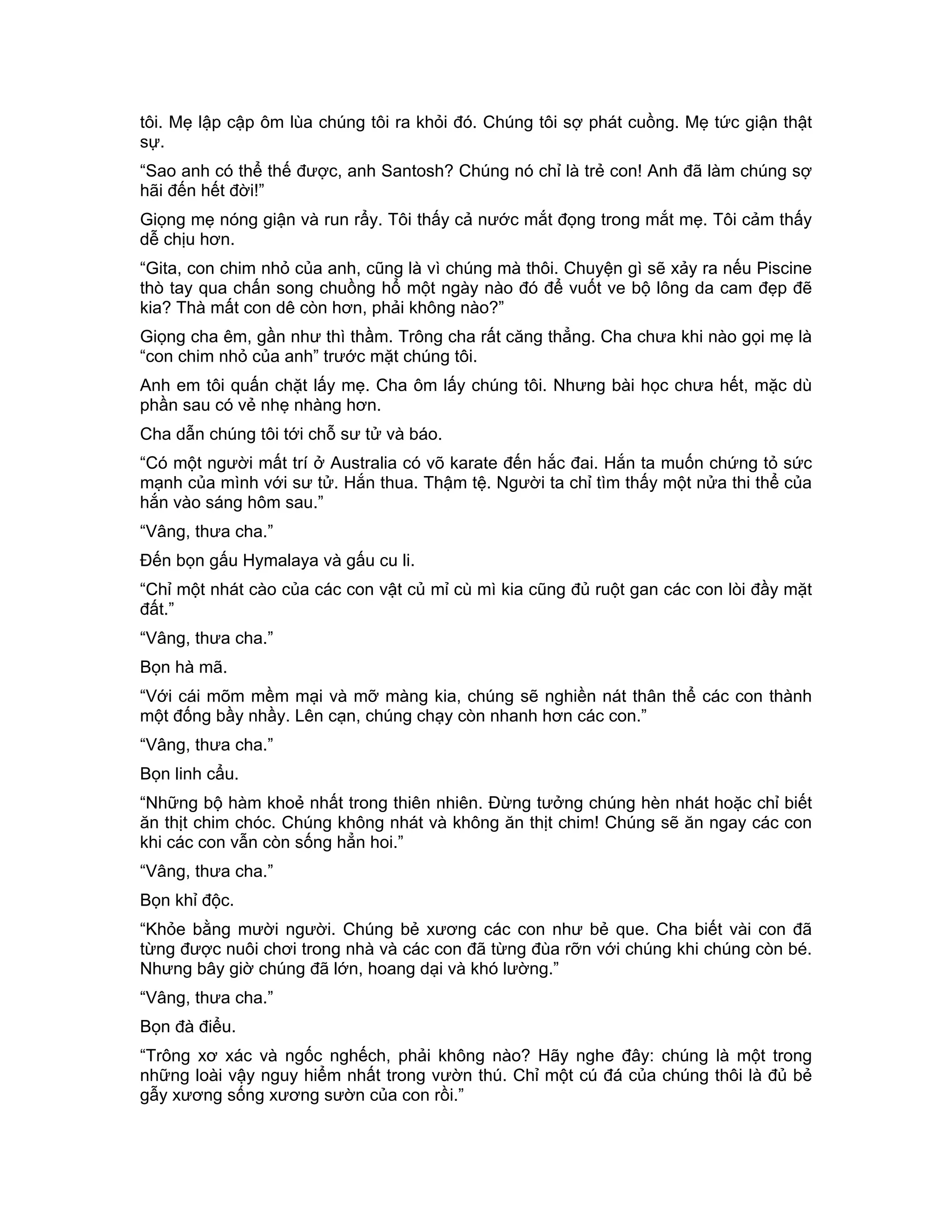 tôi. Mẹ lập cập ôm lùa chúng tôi ra khỏi đó. Chúng tôi sợ phát cuồng. Mẹ tức giận thật
sự.
“Sao anh có thể thế được, anh Santosh? Chúng nó chỉ là trẻ con! Anh đã làm chúng sợ
hãi đến hết đời!”
Giọng mẹ nóng giận và run rẩy. Tôi thấy cả nước mắt đọng trong mắt mẹ. Tôi cảm thấy
dễ chịu hơn.
“Gita, con chim nhỏ của anh, cũng là vì chúng mà thôi. Chuyện gì sẽ xảy ra nếu Piscine
thò tay qua chấn song chuồng hổ một ngày nào đó để vuốt ve bộ lông da cam đẹp đẽ
kia? Thà mất con dê còn hơn, phải không nào?”
Giọng cha êm, gần như thì thầm. Trông cha rất căng thẳng. Cha chưa khi nào gọi mẹ là
“con chim nhỏ của anh” trước mặt chúng tôi.
Anh em tôi quấn chặt lấy mẹ. Cha ôm lấy chúng tôi. Nhưng bài học chưa hết, mặc dù
phần sau có vẻ nhẹ nhàng hơn.
Cha dẫn chúng tôi tới chỗ sư tử và báo.
“Có một người mất trí ở Australia có võ karate đến hắc đai. Hắn ta muốn chứng tỏ sức
mạnh của mình với sư tử. Hắn thua. Thậm tệ. Người ta chỉ tìm thấy một nửa thi thể của
hắn vào sáng hôm sau.”
“Vâng, thưa cha.”
Đến bọn gấu Hymalaya và gấu cu li.
“Chỉ một nhát cào của các con vật củ mỉ cù mì kia cũng đủ ruột gan các con lòi đầy mặt
đất.”
“Vâng, thưa cha.”
Bọn hà mã.
“Với cái mõm mềm mại và mỡ màng kia, chúng sẽ nghiền nát thân thể các con thành
một đống bầy nhầy. Lên cạn, chúng chạy còn nhanh hơn các con.”
“Vâng, thưa cha.”
Bọn linh cẩu.
“Những bộ hàm khoẻ nhất trong thiên nhiên. Đừng tưởng chúng hèn nhát hoặc chỉ biết
ăn thịt chim chóc. Chúng không nhát và không ăn thịt chim! Chúng sẽ ăn ngay các con
khi các con vẫn còn sống hẳn hoi.”
“Vâng, thưa cha.”
Bọn khỉ độc.
“Khỏe bằng mười người. Chúng bẻ xương các con như bẻ que. Cha biết vài con đã
từng được nuôi chơi trong nhà và các con đã từng đùa rỡn với chúng khi chúng còn bé.
Nhưng bây giờ chúng đã lớn, hoang dại và khó lường.”
“Vâng, thưa cha.”
Bọn đà điểu.
“Trông xơ xác và ngốc nghếch, phải không nào? Hãy nghe đây: chúng là một trong
những loài vậy nguy hiểm nhất trong vườn thú. Chỉ một cú đá của chúng thôi là đủ bẻ
gẫy xương sống xương sườn của con rồi.”
 