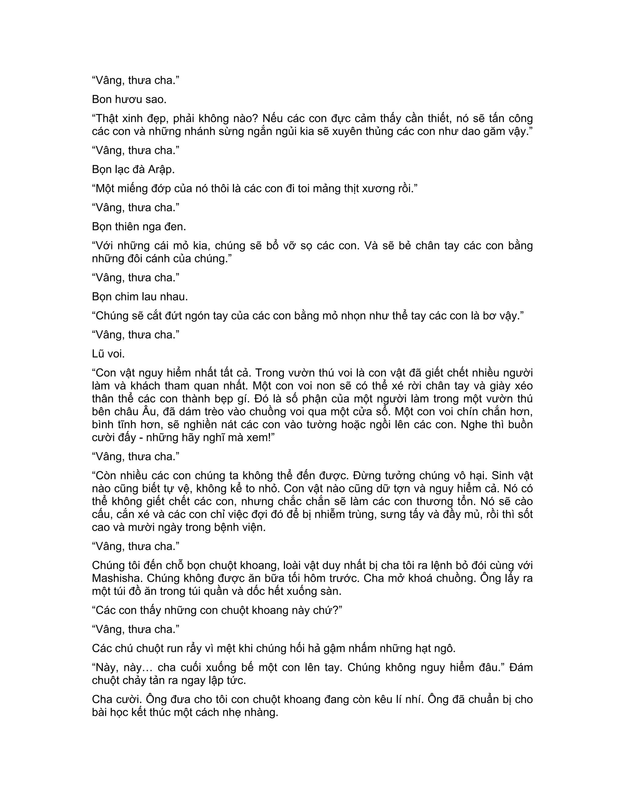 “Vâng, thưa cha.”
Bon hươu sao.
“Thật xinh đẹp, phải không nào? Nếu các con đực cảm thấy cần thiết, nó sẽ tấn công
các con và những nhánh sừng ngắn ngủi kia sẽ xuyên thủng các con như dao găm vậy.”
“Vâng, thưa cha.”
Bọn lạc đà Arập.
“Một miếng đớp của nó thôi là các con đi toi mảng thịt xương rồi.”
“Vâng, thưa cha.”
Bọn thiên nga đen.
“Với những cái mỏ kia, chúng sẽ bổ vỡ sọ các con. Và sẽ bẻ chân tay các con bằng
những đôi cánh của chúng.”
“Vâng, thưa cha.”
Bọn chim lau nhau.
“Chúng sẽ cắt đứt ngón tay của các con bằng mỏ nhọn như thể tay các con là bơ vậy.”
“Vâng, thưa cha.”
Lũ voi.
“Con vật nguy hiểm nhất tất cả. Trong vườn thú voi là con vật đã giết chết nhiều người
làm và khách tham quan nhất. Một con voi non sẽ có thể xé rời chân tay và giày xéo
thân thể các con thành bẹp gí. Đó là số phận của một người làm trong một vườn thú
bên châu Âu, đã dám trèo vào chuồng voi qua một cửa sổ. Một con voi chín chắn hơn,
bình tĩnh hơn, sẽ nghiền nát các con vào tường hoặc ngồi lên các con. Nghe thì buồn
cười đấy - những hãy nghĩ mà xem!”
“Vâng, thưa cha.”
“Còn nhiều các con chúng ta không thể đến được. Đừng tưởng chúng vô hại. Sinh vật
nào cũng biết tự vệ, không kể to nhỏ. Con vật nào cũng dữ tợn và nguy hiểm cả. Nó có
thể không giết chết các con, nhưng chắc chắn sẽ làm các con thương tổn. Nó sẽ cào
cấu, cắn xé và các con chỉ việc đợi đó để bị nhiễm trùng, sưng tấy và đầy mủ, rồi thì sốt
cao và mười ngày trong bệnh viện.
“Vâng, thưa cha.”
Chúng tôi đến chỗ bọn chuột khoang, loài vật duy nhất bị cha tôi ra lệnh bỏ đói cùng với
Mashisha. Chúng không được ăn bữa tối hôm trước. Cha mở khoá chuồng. Ông lấy ra
một túi đồ ăn trong túi quần và dốc hết xuống sàn.
“Các con thấy những con chuột khoang này chứ?”
“Vâng, thưa cha.”
Các chú chuột run rẩy vì mệt khi chúng hối hả gậm nhấm những hạt ngô.
“Này, này… cha cuối xuống bế một con lên tay. Chúng không nguy hiểm đâu.” Đám
chuột chảy tản ra ngay lập tức.
Cha cười. Ông đưa cho tôi con chuột khoang đang còn kêu lí nhí. Ông đã chuẩn bị cho
bài học kết thúc một cách nhẹ nhàng.
 