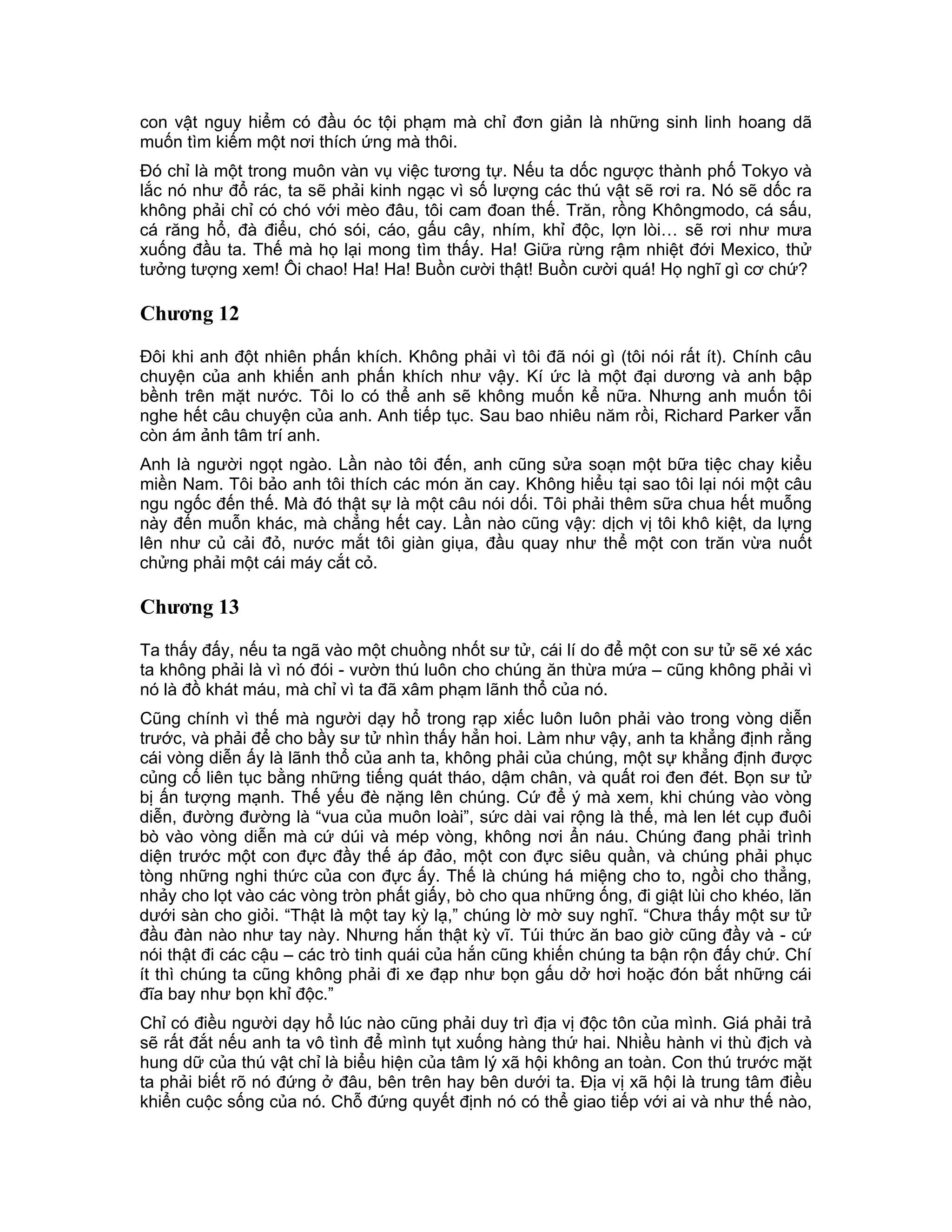 con vật nguy hiểm có đầu óc tội phạm mà chỉ đơn giản là những sinh linh hoang dã
muốn tìm kiếm một nơi thích ứng mà thôi.
Đó chỉ là một trong muôn vàn vụ việc tương tự. Nếu ta dốc ngược thành phố Tokyo và
lắc nó như đổ rác, ta sẽ phải kinh ngạc vì số lượng các thú vật sẽ rơi ra. Nó sẽ dốc ra
không phải chỉ có chó với mèo đâu, tôi cam đoan thế. Trăn, rồng Khôngmodo, cá sấu,
cá răng hổ, đà điểu, chó sói, cáo, gấu cây, nhím, khỉ độc, lợn lòi… sẽ rơi như mưa
xuống đầu ta. Thế mà họ lại mong tìm thấy. Ha! Giữa rừng rậm nhiệt đới Mexico, thử
tưởng tượng xem! Ôi chao! Ha! Ha! Buồn cười thật! Buồn cười quá! Họ nghĩ gì cơ chứ?

Chương 12

Đôi khi anh đột nhiên phấn khích. Không phải vì tôi đã nói gì (tôi nói rất ít). Chính câu
chuyện của anh khiến anh phấn khích như vậy. Kí ức là một đại dương và anh bập
bềnh trên mặt nước. Tôi lo có thể anh sẽ không muốn kể nữa. Nhưng anh muốn tôi
nghe hết câu chuyện của anh. Anh tiếp tục. Sau bao nhiêu năm rồi, Richard Parker vẫn
còn ám ảnh tâm trí anh.
Anh là người ngọt ngào. Lần nào tôi đến, anh cũng sửa soạn một bữa tiệc chay kiểu
miền Nam. Tôi bảo anh tôi thích các món ăn cay. Không hiểu tại sao tôi lại nói một câu
ngu ngốc đến thế. Mà đó thật sự là một câu nói dối. Tôi phải thêm sữa chua hết muỗng
này đến muỗn khác, mà chẳng hết cay. Lần nào cũng vậy: dịch vị tôi khô kiệt, da lựng
lên như củ cải đỏ, nước mắt tôi giàn giụa, đầu quay như thể một con trăn vừa nuốt
chửng phải một cái máy cắt cỏ.

Chương 13

Ta thấy đấy, nếu ta ngã vào một chuồng nhốt sư tử, cái lí do để một con sư tử sẽ xé xác
ta không phải là vì nó đói - vườn thú luôn cho chúng ăn thừa mứa – cũng không phải vì
nó là đồ khát máu, mà chỉ vì ta đã xâm phạm lãnh thổ của nó.
Cũng chính vì thế mà người dạy hổ trong rạp xiếc luôn luôn phải vào trong vòng diễn
trước, và phải để cho bầy sư tử nhìn thấy hẳn hoi. Làm như vậy, anh ta khẳng định rằng
cái vòng diễn ấy là lãnh thổ của anh ta, không phải của chúng, một sự khẳng định được
củng cố liên tục bằng những tiếng quát tháo, dậm chân, và quất roi đen đét. Bọn sư tử
bị ấn tượng mạnh. Thế yếu đè nặng lên chúng. Cứ để ý mà xem, khi chúng vào vòng
diễn, đường đường là “vua của muôn loài”, sức dài vai rộng là thế, mà len lét cụp đuôi
bò vào vòng diễn mà cứ dúi và mép vòng, không nơi ẩn náu. Chúng đang phải trình
diện trước một con đực đầy thế áp đảo, một con đực siêu quần, và chúng phải phục
tòng những nghi thức của con đực ấy. Thế là chúng há miệng cho to, ngồi cho thẳng,
nhảy cho lọt vào các vòng tròn phất giấy, bò cho qua những ống, đi giật lùi cho khéo, lăn
dưới sàn cho giỏi. “Thật là một tay kỳ lạ,” chúng lờ mờ suy nghĩ. “Chưa thấy một sư tử
đầu đàn nào như tay này. Nhưng hắn thật kỳ vĩ. Túi thức ăn bao giờ cũng đầy và - cứ
nói thật đi các cậu – các trò tinh quái của hắn cũng khiến chúng ta bận rộn đấy chứ. Chí
ít thì chúng ta cũng không phải đi xe đạp như bọn gấu dở hơi hoặc đón bắt những cái
đĩa bay như bọn khỉ độc.”
Chỉ có điều người dạy hổ lúc nào cũng phải duy trì địa vị độc tôn của mình. Giá phải trả
sẽ rất đắt nếu anh ta vô tình để mình tụt xuống hàng thứ hai. Nhiều hành vi thù địch và
hung dữ của thú vật chỉ là biểu hiện của tâm lý xã hội không an toàn. Con thú trước mặt
ta phải biết rõ nó đứng ở đâu, bên trên hay bên dưới ta. Địa vị xã hội là trung tâm điều
khiển cuộc sống của nó. Chỗ đứng quyết định nó có thể giao tiếp với ai và như thế nào,
 