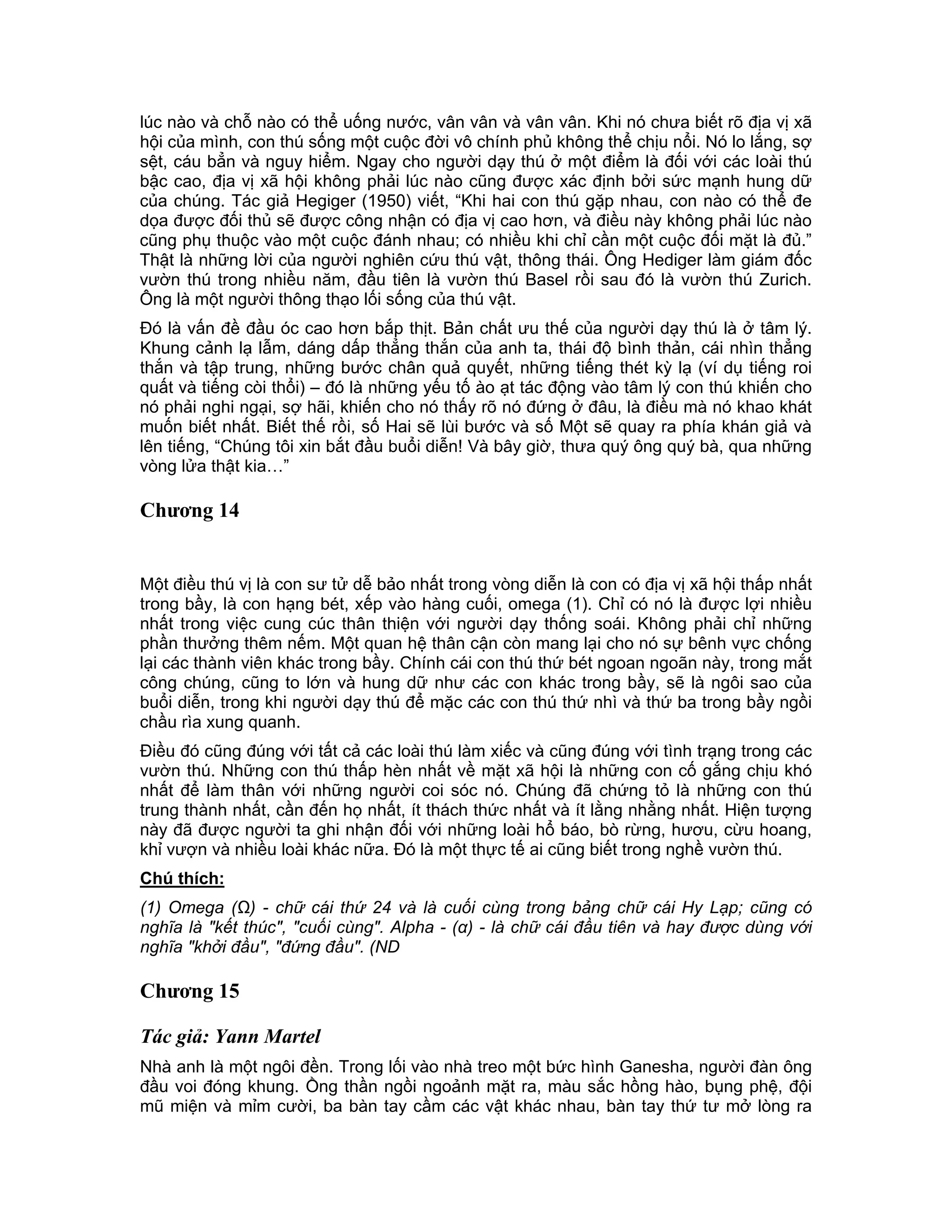 lúc nào và chỗ nào có thể uống nước, vân vân và vân vân. Khi nó chưa biết rõ địa vị xã
hội của mình, con thú sống một cuộc đời vô chính phủ không thể chịu nổi. Nó lo lắng, sợ
sệt, cáu bẳn và nguy hiểm. Ngay cho người dạy thú ở một điểm là đối với các loài thú
bậc cao, địa vị xã hội không phải lúc nào cũng được xác định bởi sức mạnh hung dữ
của chúng. Tác giả Hegiger (1950) viết, “Khi hai con thú gặp nhau, con nào có thể đe
dọa được đối thủ sẽ được công nhận có địa vị cao hơn, và điều này không phải lúc nào
cũng phụ thuộc vào một cuộc đánh nhau; có nhiều khi chỉ cần một cuộc đối mặt là đủ.”
Thật là những lời của người nghiên cứu thú vật, thông thái. Ông Hediger làm giám đốc
vườn thú trong nhiều năm, đầu tiên là vườn thú Basel rồi sau đó là vườn thú Zurich.
Ông là một người thông thạo lối sống của thú vật.
Đó là vấn đề đầu óc cao hơn bắp thịt. Bản chất ưu thế của người dạy thú là ở tâm lý.
Khung cảnh lạ lẫm, dáng dấp thẳng thắn của anh ta, thái độ bình thản, cái nhìn thẳng
thắn và tập trung, những bước chân quả quyết, những tiếng thét kỳ lạ (ví dụ tiếng roi
quất và tiếng còi thổi) – đó là những yếu tố ào ạt tác động vào tâm lý con thú khiến cho
nó phải nghi ngại, sợ hãi, khiến cho nó thấy rõ nó đứng ở đâu, là điều mà nó khao khát
muốn biết nhất. Biết thế rồi, số Hai sẽ lùi bước và số Một sẽ quay ra phía khán giả và
lên tiếng, “Chúng tôi xin bắt đầu buổi diễn! Và bây giờ, thưa quý ông quý bà, qua những
vòng lửa thật kia…”

Chương 14


Một điều thú vị là con sư tử dễ bảo nhất trong vòng diễn là con có địa vị xã hội thấp nhất
trong bầy, là con hạng bét, xếp vào hàng cuối, omega (1). Chỉ có nó là được lợi nhiều
nhất trong việc cung cúc thân thiện với người dạy thống soái. Không phải chỉ những
phần thưởng thêm nếm. Một quan hệ thân cận còn mang lại cho nó sự bênh vực chống
lại các thành viên khác trong bầy. Chính cái con thú thứ bét ngoan ngoãn này, trong mắt
công chúng, cũng to lớn và hung dữ như các con khác trong bầy, sẽ là ngôi sao của
buổi diễn, trong khi người dạy thú để mặc các con thú thứ nhì và thứ ba trong bầy ngồi
chầu rìa xung quanh.
Điều đó cũng đúng với tất cả các loài thú làm xiếc và cũng đúng với tình trạng trong các
vườn thú. Những con thú thấp hèn nhất về mặt xã hội là những con cố gắng chịu khó
nhất để làm thân với những người coi sóc nó. Chúng đã chứng tỏ là những con thú
trung thành nhất, cần đến họ nhất, ít thách thức nhất và ít lằng nhằng nhất. Hiện tượng
này đã được người ta ghi nhận đối với những loài hổ báo, bò rừng, hươu, cừu hoang,
khỉ vượn và nhiều loài khác nữa. Đó là một thực tế ai cũng biết trong nghề vườn thú.
Chú thích:
(1) Omega (Ω) - chữ cái thứ 24 và là cuối cùng trong bảng chữ cái Hy Lạp; cũng có
nghĩa là "kết thúc", "cuối cùng". Alpha - (α) - là chữ cái đầu tiên và hay được dùng với
nghĩa "khởi đầu", "đứng đầu". (ND

Chương 15

Tác giả: Yann Martel
Nhà anh là một ngôi đền. Trong lối vào nhà treo một bức hình Ganesha, người đàn ông
đầu voi đóng khung. Ồng thần ngồi ngoảnh mặt ra, màu sắc hồng hào, bụng phệ, đội
mũ miện và mỉm cười, ba bàn tay cầm các vật khác nhau, bàn tay thứ tư mở lòng ra
 