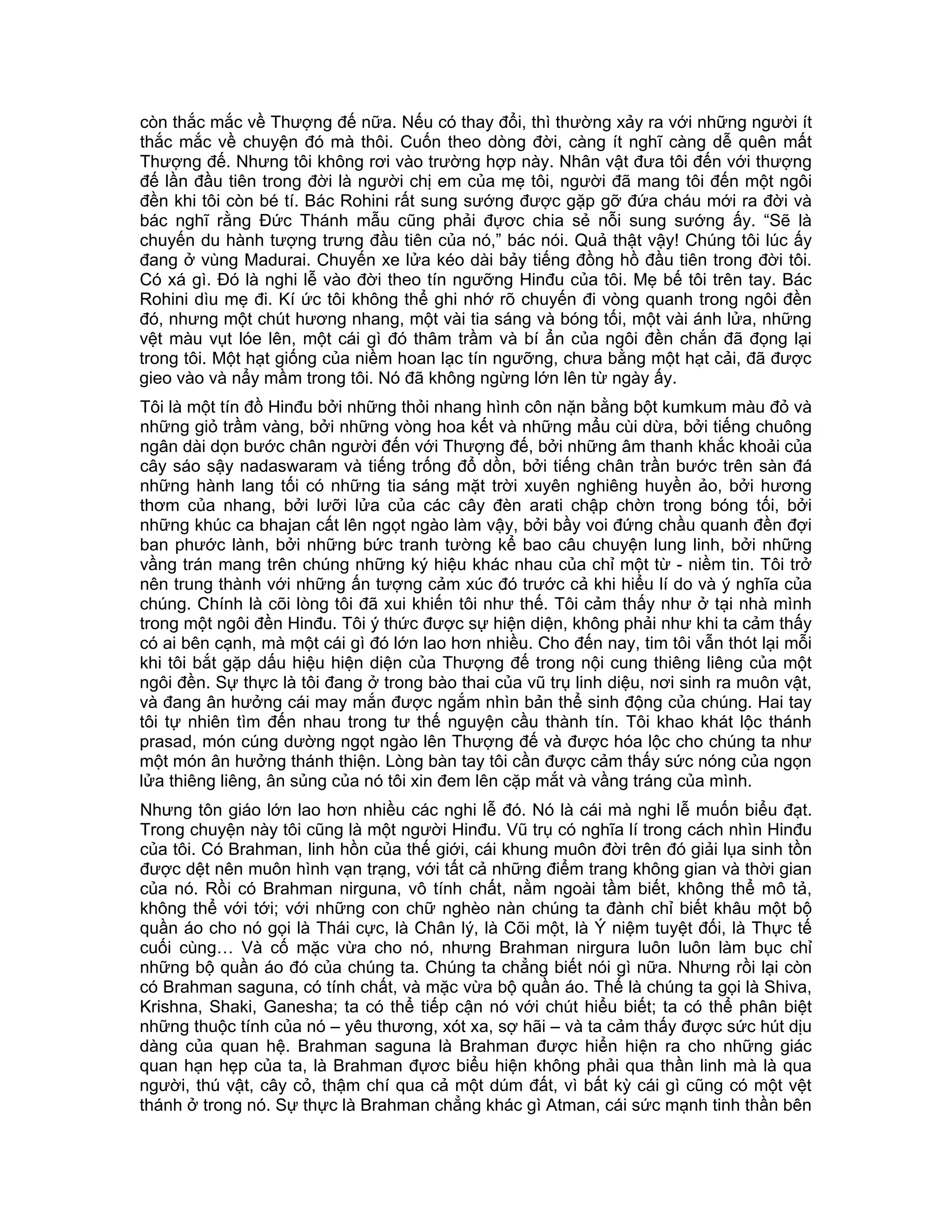 còn thắc mắc về Thượng đế nữa. Nếu có thay đổi, thì thường xảy ra với những người ít
thắc mắc về chuyện đó mà thôi. Cuốn theo dòng đời, càng ít nghĩ càng dễ quên mất
Thượng đế. Nhưng tôi không rơi vào trường hợp này. Nhân vật đưa tôi đến với thượng
đế lần đầu tiên trong đời là người chị em của mẹ tôi, người đã mang tôi đến một ngôi
đền khi tôi còn bé tí. Bác Rohini rất sung sướng được gặp gỡ đứa cháu mới ra đời và
bác nghĩ rằng Đức Thánh mẫu cũng phải đựơc chia sẻ nỗi sung sướng ấy. “Sẽ là
chuyến du hành tượng trưng đầu tiên của nó,” bác nói. Quả thật vậy! Chúng tôi lúc ấy
đang ở vùng Madurai. Chuyến xe lửa kéo dài bảy tiếng đồng hồ đầu tiên trong đời tôi.
Có xá gì. Đó là nghi lễ vào đời theo tín ngưỡng Hinđu của tôi. Mẹ bế tôi trên tay. Bác
Rohini dìu mẹ đi. Kí ức tôi không thể ghi nhớ rõ chuyến đi vòng quanh trong ngôi đền
đó, nhưng một chút hương nhang, một vài tia sáng và bóng tối, một vài ánh lửa, những
vệt màu vụt lóe lên, một cái gì đó thâm trầm và bí ẩn của ngôi đền chắn đã đọng lại
trong tôi. Một hạt giống của niềm hoan lạc tín ngưỡng, chưa bằng một hạt cải, đã được
gieo vào và nẩy mầm trong tôi. Nó đã không ngừng lớn lên từ ngày ấy.
Tôi là một tín đồ Hinđu bởi những thỏi nhang hình côn nặn bằng bột kumkum màu đỏ và
những giỏ trầm vàng, bởi những vòng hoa kết và những mẩu cùi dừa, bởi tiếng chuông
ngân dài dọn bước chân người đến với Thượng đế, bởi những âm thanh khắc khoải của
cây sáo sậy nadaswaram và tiếng trống đổ dồn, bởi tiếng chân trần bước trên sàn đá
những hành lang tối có những tia sáng mặt trời xuyên nghiêng huyền ảo, bởi hương
thơm của nhang, bởi lưỡi lửa của các cây đèn arati chập chờn trong bóng tối, bởi
những khúc ca bhajan cất lên ngọt ngào làm vậy, bởi bầy voi đứng chầu quanh đền đợi
ban phước lành, bởi những bức tranh tường kể bao câu chuyện lung linh, bởi những
vầng trán mang trên chúng những ký hiệu khác nhau của chỉ một từ - niềm tin. Tôi trở
nên trung thành với những ấn tượng cảm xúc đó trước cả khi hiểu lí do và ý nghĩa của
chúng. Chính là cõi lòng tôi đã xui khiến tôi như thế. Tôi cảm thấy như ở tại nhà mình
trong một ngôi đền Hinđu. Tôi ý thức được sự hiện diện, không phải như khi ta cảm thấy
có ai bên cạnh, mà một cái gì đó lớn lao hơn nhiều. Cho đến nay, tim tôi vẫn thót lại mỗi
khi tôi bắt gặp dấu hiệu hiện diện của Thượng đế trong nội cung thiêng liêng của một
ngôi đền. Sự thực là tôi đang ở trong bào thai của vũ trụ linh diệu, nơi sinh ra muôn vật,
và đang ân hưởng cái may mắn được ngắm nhìn bản thể sinh động của chúng. Hai tay
tôi tự nhiên tìm đến nhau trong tư thế nguyện cầu thành tín. Tôi khao khát lộc thánh
prasad, món cúng dường ngọt ngào lên Thượng đế và được hóa lộc cho chúng ta như
một món ân hưởng thánh thiện. Lòng bàn tay tôi cần được cảm thấy sức nóng của ngọn
lửa thiêng liêng, ân sủng của nó tôi xin đem lên cặp mắt và vầng tráng của mình.
Nhưng tôn giáo lớn lao hơn nhiều các nghi lễ đó. Nó là cái mà nghi lễ muốn biểu đạt.
Trong chuyện này tôi cũng là một người Hinđu. Vũ trụ có nghĩa lí trong cách nhìn Hinđu
của tôi. Có Brahman, linh hồn của thế giới, cái khung muôn đời trên đó giải lụa sinh tồn
được dệt nên muôn hình vạn trạng, với tất cả những điểm trang không gian và thời gian
của nó. Rồi có Brahman nirguna, vô tính chất, nằm ngoài tầm biết, không thể mô tả,
không thể với tới; với những con chữ nghèo nàn chúng ta đành chỉ biết khâu một bộ
quần áo cho nó gọi là Thái cực, là Chân lý, là Cõi một, là Ý niệm tuyệt đối, là Thực tế
cuối cùng… Và cố mặc vừa cho nó, nhưng Brahman nirgura luôn luôn làm bục chỉ
những bộ quần áo đó của chúng ta. Chúng ta chẳng biết nói gì nữa. Nhưng rồi lại còn
có Brahman saguna, có tính chất, và mặc vừa bộ quần áo. Thế là chúng ta gọi là Shiva,
Krishna, Shaki, Ganesha; ta có thể tiếp cận nó với chút hiểu biết; ta có thể phân biệt
những thuộc tính của nó – yêu thương, xót xa, sợ hãi – và ta cảm thấy được sức hút dịu
dàng của quan hệ. Brahman saguna là Brahman được hiển hiện ra cho những giác
quan hạn hẹp của ta, là Brahman đựơc biểu hiện không phải qua thần linh mà là qua
người, thú vật, cây cỏ, thậm chí qua cả một dúm đất, vì bất kỳ cái gì cũng có một vệt
thánh ở trong nó. Sự thực là Brahman chẳng khác gì Atman, cái sức mạnh tinh thần bên
 