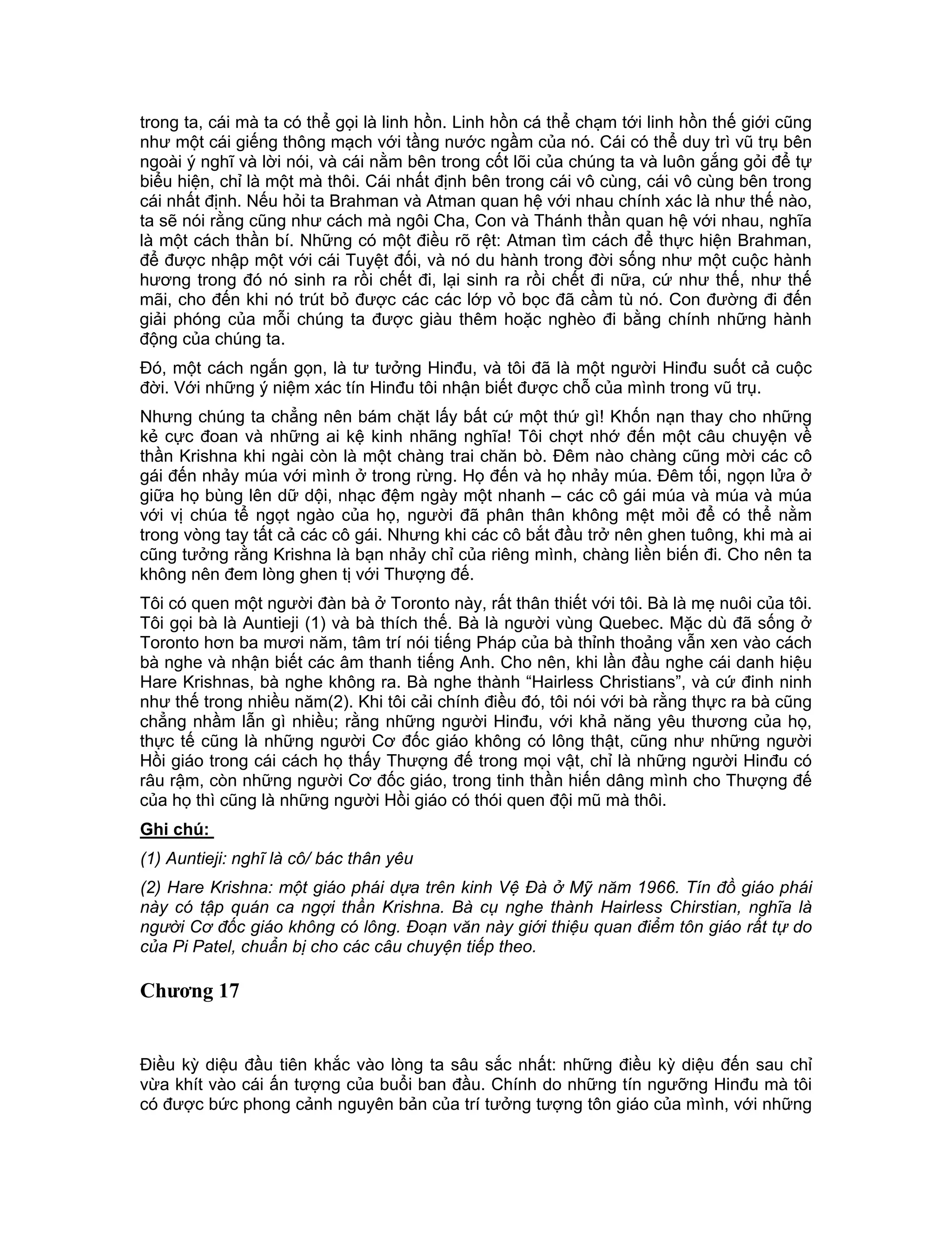 trong ta, cái mà ta có thể gọi là linh hồn. Linh hồn cá thể chạm tới linh hồn thế giới cũng
như một cái giếng thông mạch với tầng nước ngầm của nó. Cái có thể duy trì vũ trụ bên
ngoài ý nghĩ và lời nói, và cái nằm bên trong cốt lõi của chúng ta và luôn gắng gỏi để tự
biểu hiện, chỉ là một mà thôi. Cái nhất định bên trong cái vô cùng, cái vô cùng bên trong
cái nhất định. Nếu hỏi ta Brahman và Atman quan hệ với nhau chính xác là như thế nào,
ta sẽ nói rằng cũng như cách mà ngôi Cha, Con và Thánh thần quan hệ với nhau, nghĩa
là một cách thần bí. Những có một điều rõ rệt: Atman tìm cách để thực hiện Brahman,
để được nhập một với cái Tuyệt đối, và nó du hành trong đời sống như một cuộc hành
hương trong đó nó sinh ra rồi chết đi, lại sinh ra rồi chết đi nữa, cứ như thế, như thế
mãi, cho đến khi nó trút bỏ được các các lớp vỏ bọc đã cầm tù nó. Con đường đi đến
giải phóng của mỗi chúng ta được giàu thêm hoặc nghèo đi bằng chính những hành
động của chúng ta.
Đó, một cách ngắn gọn, là tư tưởng Hinđu, và tôi đã là một người Hinđu suốt cả cuộc
đời. Với những ý niệm xác tín Hinđu tôi nhận biết được chỗ của mình trong vũ trụ.
Nhưng chúng ta chẳng nên bám chặt lấy bất cứ một thứ gì! Khốn nạn thay cho những
kẻ cực đoan và những ai kệ kinh nhãng nghĩa! Tôi chợt nhớ đến một câu chuyện về
thần Krishna khi ngài còn là một chàng trai chăn bò. Đêm nào chàng cũng mời các cô
gái đến nhảy múa với mình ở trong rừng. Họ đến và họ nhảy múa. Đêm tối, ngọn lửa ở
giữa họ bùng lên dữ dội, nhạc đệm ngày một nhanh – các cô gái múa và múa và múa
với vị chúa tể ngọt ngào của họ, người đã phân thân không mệt mỏi để có thể nằm
trong vòng tay tất cả các cô gái. Nhưng khi các cô bắt đầu trở nên ghen tuông, khi mà ai
cũng tưởng rằng Krishna là bạn nhảy chỉ của riêng mình, chàng liền biến đi. Cho nên ta
không nên đem lòng ghen tị với Thượng đế.
Tôi có quen một người đàn bà ở Toronto này, rất thân thiết với tôi. Bà là mẹ nuôi của tôi.
Tôi gọi bà là Auntieji (1) và bà thích thế. Bà là người vùng Quebec. Mặc dù đã sống ở
Toronto hơn ba mươi năm, tâm trí nói tiếng Pháp của bà thỉnh thoảng vẫn xen vào cách
bà nghe và nhận biết các âm thanh tiếng Anh. Cho nên, khi lần đầu nghe cái danh hiệu
Hare Krishnas, bà nghe không ra. Bà nghe thành “Hairless Christians”, và cứ đinh ninh
như thế trong nhiều năm(2). Khi tôi cải chính điều đó, tôi nói với bà rằng thực ra bà cũng
chẳng nhầm lẫn gì nhiều; rằng những người Hinđu, với khả năng yêu thương của họ,
thực tế cũng là những người Cơ đốc giáo không có lông thật, cũng như những người
Hồi giáo trong cái cách họ thấy Thượng đế trong mọi vật, chỉ là những người Hinđu có
râu rậm, còn những người Cơ đốc giáo, trong tinh thần hiến dâng mình cho Thượng đế
của họ thì cũng là những người Hồi giáo có thói quen đội mũ mà thôi.
Ghi chú:
(1) Auntieji: nghĩ là cô/ bác thân yêu
(2) Hare Krishna: một giáo phái dựa trên kinh Vệ Đà ở Mỹ năm 1966. Tín đồ giáo phái
này có tập quán ca ngợi thần Krishna. Bà cụ nghe thành Hairless Chirstian, nghĩa là
người Cơ đốc giáo không có lông. Đoạn văn này giới thiệu quan điểm tôn giáo rất tự do
của Pi Patel, chuẩn bị cho các câu chuyện tiếp theo.

Chương 17


Điều kỳ diệu đầu tiên khắc vào lòng ta sâu sắc nhất: những điều kỳ diệu đến sau chỉ
vừa khít vào cái ấn tượng của buổi ban đầu. Chính do những tín ngưỡng Hinđu mà tôi
có được bức phong cảnh nguyên bản của trí tưởng tượng tôn giáo của mình, với những
 