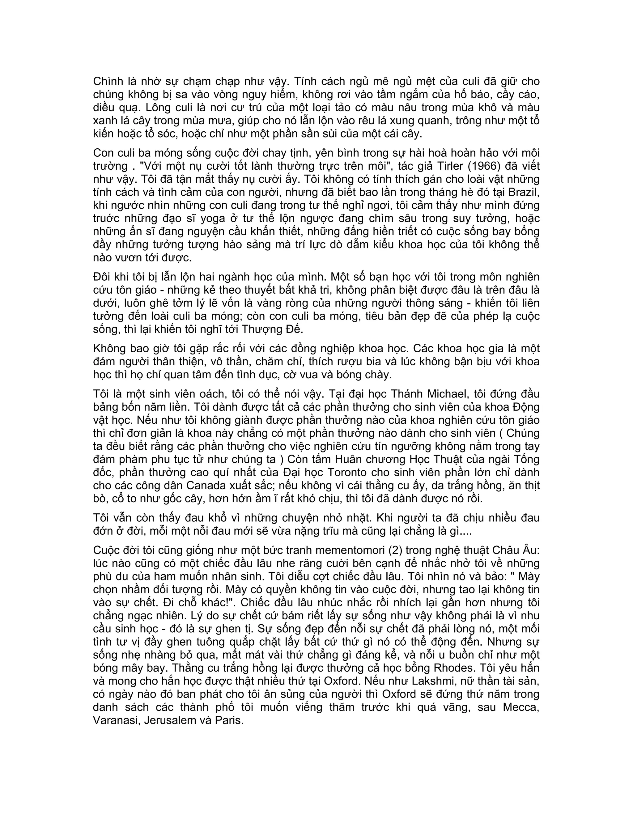 Chình là nhờ sự chạm chạp như vậy. Tính cách ngủ mê ngủ mệt của culi đã giữ cho
chúng không bị sa vào vòng nguy hiểm, không rơi vào tầm ngắm của hổ báo, cầy cáo,
diều quạ. Lông culi là nơi cư trú của một loại tảo có màu nâu trong mùa khô và màu
xanh lá cây trong mùa mưa, giúp cho nó lẫn lộn vào rêu lá xung quanh, trông như một tổ
kiến hoặc tổ sóc, hoặc chỉ như một phần sần sùi của một cái cây.
Con culi ba móng sống cuộc đời chay tịnh, yên bình trong sự hài hoà hoàn hảo với môi
trường . "Với một nụ cười tốt lành thường trực trên môi", tác giả Tirler (1966) đã viết
như vậy. Tôi đã tận mắt thấy nụ cười ấy. Tôi không có tính thích gán cho loài vật những
tính cách và tình cảm của con người, nhưng đã biết bao lần trong tháng hè đó tại Brazil,
khi ngước nhìn những con culi đang trong tư thế nghỉ ngơi, tôi cảm thấy như mình đứng
truớc những đạo sĩ yoga ở tư thế lộn ngược đang chìm sâu trong suy tưởng, hoặc
những ẩn sĩ đang nguyện cầu khẩn thiết, những đấng hiền triết có cuộc sống bay bổng
đầy những tưởng tượng hào sảng mà trí lực dò dẫm kiểu khoa học của tôi không thể
nào vươn tới được.
Đôi khi tôi bị lẫn lộn hai ngành học của mình. Một số bạn học với tôi trong môn nghiên
cứu tôn giáo - những kẻ theo thuyết bất khả tri, không phân biệt được đâu là trên đâu là
dưới, luôn ghê tởm lý lẽ vốn là vàng ròng của những người thông sáng - khiến tôi liên
tưởng đến loài culi ba móng; còn con culi ba móng, tiêu bản đẹp đẽ của phép lạ cuộc
sống, thì lại khiến tôi nghĩ tới Thượng Đế.
Không bao giờ tôi gặp rắc rối với các đồng nghiệp khoa học. Các khoa học gia là một
đám người thân thiện, vô thần, chăm chỉ, thích rượu bia và lúc không bận bịu với khoa
học thì họ chỉ quan tâm đến tình dục, cờ vua và bóng chày.
Tôi là một sinh viên oách, tôi có thể nói vậy. Tại đại học Thánh Michael, tôi đứng đầu
bảng bốn năm liền. Tôi dành được tất cả các phần thưởng cho sinh viên của khoa Động
vật học. Nếu như tôi không giành được phần thưởng nào của khoa nghiên cứu tôn giáo
thì chỉ đơn giản là khoa này chẳng có một phần thưởng nào dành cho sinh viên ( Chúng
ta đều biết rằng các phần thưởng cho việc nghiên cứu tín ngưỡng không nằm trong tay
đám phàm phu tục tử như chúng ta ) Còn tấm Huân chương Học Thuật của ngài Tổng
đốc, phần thưởng cao quí nhất của Đại học Toronto cho sinh viên phần lớn chỉ dành
cho các công dân Canada xuất sắc; nếu không vì cái thằng cu ấy, da trắng hồng, ăn thịt
bò, cổ to như gốc cây, hơn hớn ầm ĩ rất khó chịu, thì tôi đã dành được nó rồi.
Tôi vẫn còn thấy đau khổ vì những chuyện nhỏ nhặt. Khi người ta đã chịu nhiều đau
đớn ở đời, mỗi một nỗi đau mới sẽ vừa nặng trĩu mà cũng lại chẳng là gì....
Cuộc đời tôi cũng giống như một bức tranh mementomori (2) trong nghệ thuật Châu Âu:
lúc nào cũng có một chiếc đầu lâu nhe răng cuời bên cạnh để nhắc nhở tôi về những
phù du của ham muốn nhân sinh. Tôi diễu cợt chiếc đầu lâu. Tôi nhìn nó và bảo: " Mày
chọn nhầm đối tượng rồi. Mày có quyền không tin vào cuộc đời, nhưng tao lại không tin
vào sự chết. Đi chỗ khác!". Chiếc đầu lâu nhúc nhắc rồi nhích lại gần hơn nhưng tôi
chẳng ngạc nhiên. Lý do sự chết cứ bám riết lấy sự sống như vậy không phải là vì nhu
cầu sinh học - đó là sự ghen tị. Sự sống đẹp đến nỗi sự chết đã phải lòng nó, một mối
tình tư vị đầy ghen tuông quắp chặt lấy bất cứ thứ gì nó có thể động đến. Nhưng sự
sống nhẹ nhàng bỏ qua, mất mát vài thứ chẳng gì đáng kể, và nỗi u buồn chỉ như một
bóng mây bay. Thằng cu trắng hồng lại được thưởng cả học bổng Rhodes. Tôi yêu hắn
và mong cho hắn học được thật nhiều thứ tại Oxford. Nếu như Lakshmi, nữ thần tài sản,
có ngày nào đó ban phát cho tôi ân sủng của người thì Oxford sẽ đứng thứ năm trong
danh sách các thành phố tôi muốn viếng thăm trước khi quá vãng, sau Mecca,
Varanasi, Jerusalem và Paris.
 