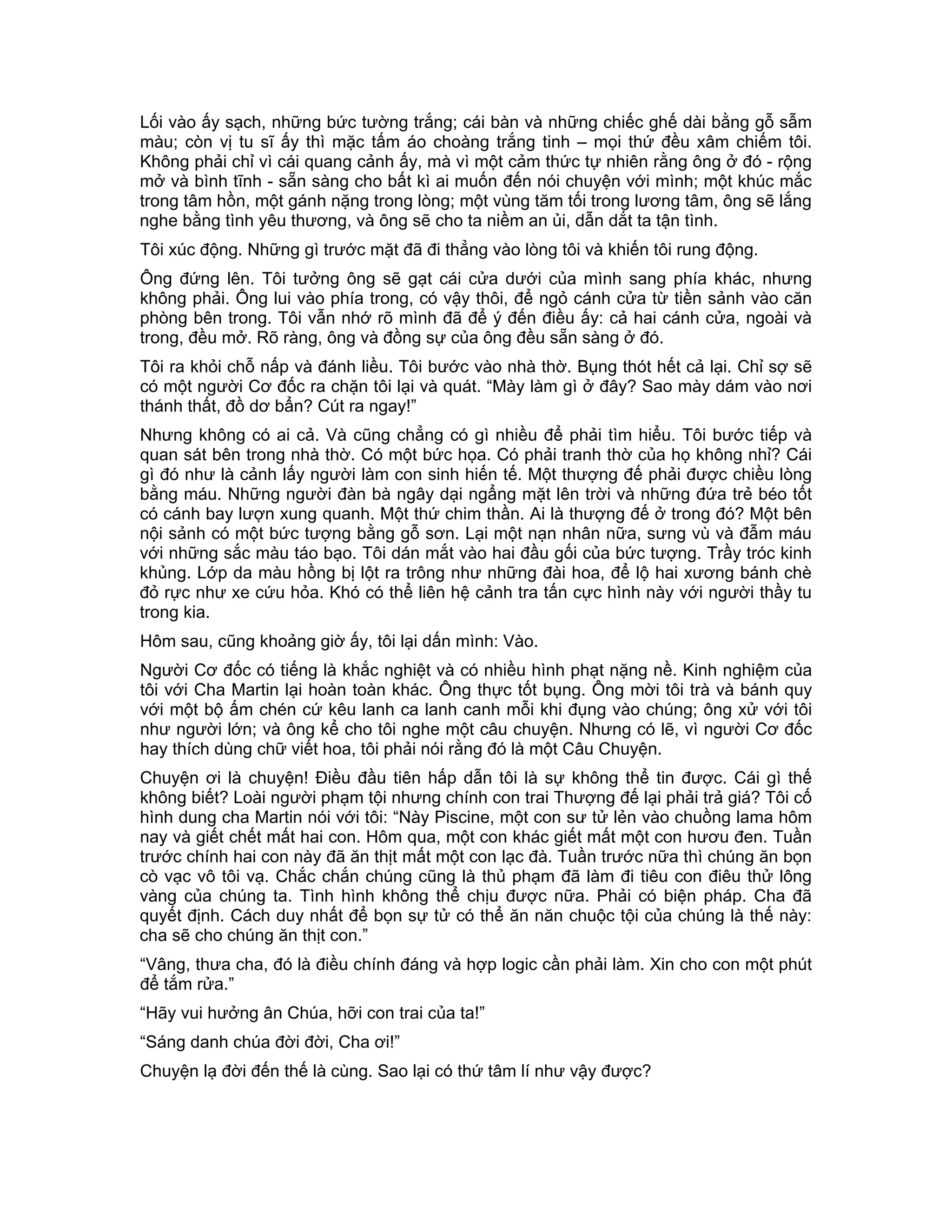 Lối vào ấy sạch, những bức tường trắng; cái bàn và những chiếc ghế dài bằng gỗ sẫm
màu; còn vị tu sĩ ấy thì mặc tấm áo choàng trắng tinh – mọi thứ đều xâm chiếm tôi.
Không phải chỉ vì cái quang cảnh ấy, mà vì một cảm thức tự nhiên rằng ông ở đó - rộng
mở và bình tĩnh - sẵn sàng cho bất kì ai muốn đến nói chuyện với mình; một khúc mắc
trong tâm hồn, một gánh nặng trong lòng; một vùng tăm tối trong lương tâm, ông sẽ lắng
nghe bằng tình yêu thương, và ông sẽ cho ta niềm an ủi, dẫn dắt ta tận tình.
Tôi xúc động. Những gì trước mặt đã đi thẳng vào lòng tôi và khiến tôi rung động.
Ông đứng lên. Tôi tưởng ông sẽ gạt cái cửa dưới của mình sang phía khác, nhưng
không phải. Ông lui vào phía trong, có vậy thôi, để ngỏ cánh cửa từ tiền sảnh vào căn
phòng bên trong. Tôi vẫn nhớ rõ mình đã để ý đến điều ấy: cả hai cánh cửa, ngoài và
trong, đều mở. Rõ ràng, ông và đồng sự của ông đều sẵn sàng ở đó.
Tôi ra khỏi chỗ nấp và đánh liều. Tôi bước vào nhà thờ. Bụng thót hết cả lại. Chỉ sợ sẽ
có một người Cơ đốc ra chặn tôi lại và quát. “Mày làm gì ở đây? Sao mày dám vào nơi
thánh thất, đồ dơ bẩn? Cút ra ngay!”
Nhưng không có ai cả. Và cũng chẳng có gì nhiều để phải tìm hiểu. Tôi bước tiếp và
quan sát bên trong nhà thờ. Có một bức họa. Có phải tranh thờ của họ không nhỉ? Cái
gì đó như là cảnh lấy người làm con sinh hiến tế. Một thượng đế phải được chiều lòng
bằng máu. Những người đàn bà ngây dại ngẩng mặt lên trời và những đứa trẻ béo tốt
có cánh bay lượn xung quanh. Một thứ chim thần. Ai là thượng đế ở trong đó? Một bên
nội sảnh có một bức tượng bằng gỗ sơn. Lại một nạn nhân nữa, sưng vù và đẫm máu
với những sắc màu táo bạo. Tôi dán mắt vào hai đầu gối của bức tượng. Trầy tróc kinh
khủng. Lớp da màu hồng bị lột ra trông như những đài hoa, để lộ hai xương bánh chè
đỏ rực như xe cứu hỏa. Khó có thể liên hệ cảnh tra tấn cực hình này với người thầy tu
trong kia.
Hôm sau, cũng khoảng giờ ấy, tôi lại dấn mình: Vào.
Người Cơ đốc có tiếng là khắc nghiệt và có nhiều hình phạt nặng nề. Kinh nghiệm của
tôi với Cha Martin lại hoàn toàn khác. Ông thực tốt bụng. Ông mời tôi trà và bánh quy
với một bộ ấm chén cứ kêu lanh ca lanh canh mỗi khi đụng vào chúng; ông xử với tôi
như người lớn; và ông kể cho tôi nghe một câu chuyện. Nhưng có lẽ, vì người Cơ đốc
hay thích dùng chữ viết hoa, tôi phải nói rằng đó là một Câu Chuyện.
Chuyện ơi là chuyện! Điều đầu tiên hấp dẫn tôi là sự không thể tin được. Cái gì thế
không biết? Loài người phạm tội nhưng chính con trai Thượng đế lại phải trả giá? Tôi cố
hình dung cha Martin nói với tôi: “Này Piscine, một con sư tử lẻn vào chuồng lama hôm
nay và giết chết mất hai con. Hôm qua, một con khác giết mất một con hươu đen. Tuần
trước chính hai con này đã ăn thịt mất một con lạc đà. Tuần trước nữa thì chúng ăn bọn
cò vạc vô tôi vạ. Chắc chắn chúng cũng là thủ phạm đã làm đi tiêu con điêu thử lông
vàng của chúng ta. Tình hình không thể chịu được nữa. Phải có biện pháp. Cha đã
quyết định. Cách duy nhất để bọn sự tử có thể ăn năn chuộc tội của chúng là thế này:
cha sẽ cho chúng ăn thịt con.”
“Vâng, thưa cha, đó là điều chính đáng và hợp logic cần phải làm. Xin cho con một phút
để tắm rửa.”
“Hãy vui hưởng ân Chúa, hỡi con trai của ta!”
“Sáng danh chúa đời đời, Cha ơi!”
Chuyện lạ đời đến thế là cùng. Sao lại có thứ tâm lí như vậy được?
 