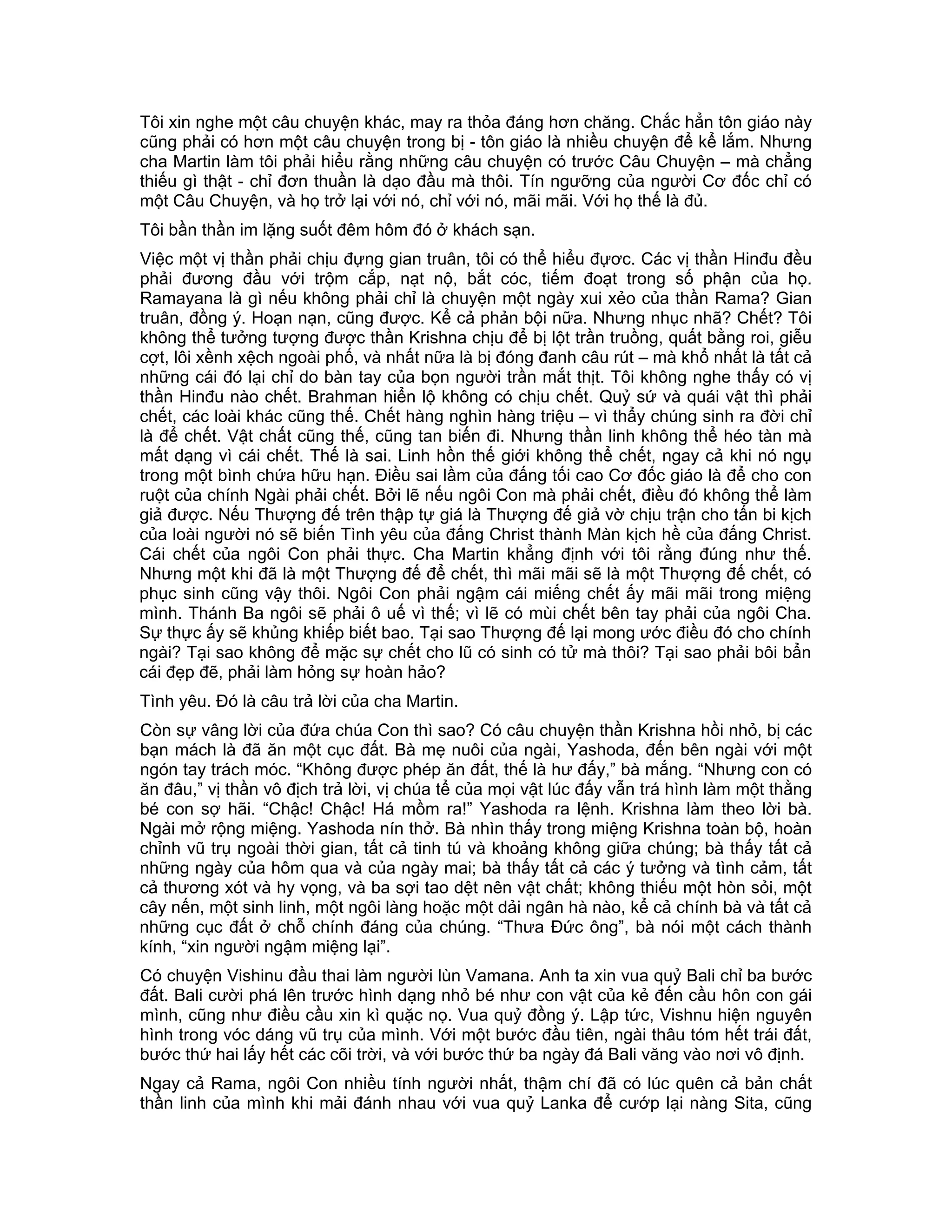 Tôi xin nghe một câu chuyện khác, may ra thỏa đáng hơn chăng. Chắc hẳn tôn giáo này
cũng phải có hơn một câu chuyện trong bị - tôn giáo là nhiều chuyện để kể lắm. Nhưng
cha Martin làm tôi phải hiểu rằng những câu chuyện có trước Câu Chuyện – mà chẳng
thiếu gì thật - chỉ đơn thuần là dạo đầu mà thôi. Tín ngưỡng của người Cơ đốc chỉ có
một Câu Chuyện, và họ trở lại với nó, chỉ với nó, mãi mãi. Với họ thế là đủ.
Tôi bần thần im lặng suốt đêm hôm đó ở khách sạn.
Việc một vị thần phải chịu đựng gian truân, tôi có thể hiểu đựơc. Các vị thần Hinđu đều
phải đương đầu với trộm cắp, nạt nộ, bắt cóc, tiếm đoạt trong số phận của họ.
Ramayana là gì nếu không phải chỉ là chuyện một ngày xui xẻo của thần Rama? Gian
truân, đồng ý. Hoạn nạn, cũng được. Kể cả phản bội nữa. Nhưng nhục nhã? Chết? Tôi
không thể tưởng tượng được thần Krishna chịu để bị lột trần truồng, quất bằng roi, giễu
cợt, lôi xềnh xệch ngoài phố, và nhất nữa là bị đóng đanh câu rút – mà khổ nhất là tất cả
những cái đó lại chỉ do bàn tay của bọn người trần mắt thịt. Tôi không nghe thấy có vị
thần Hinđu nào chết. Brahman hiển lộ không có chịu chết. Quỷ sứ và quái vật thì phải
chết, các loài khác cũng thế. Chết hàng nghìn hàng triệu – vì thẩy chúng sinh ra đời chỉ
là để chết. Vật chất cũng thế, cũng tan biến đi. Nhưng thần linh không thể héo tàn mà
mất dạng vì cái chết. Thế là sai. Linh hồn thế giới không thể chết, ngay cả khi nó ngụ
trong một bình chứa hữu hạn. Điều sai lầm của đấng tối cao Cơ đốc giáo là để cho con
ruột của chính Ngài phải chết. Bởi lẽ nếu ngôi Con mà phải chết, điều đó không thể làm
giả được. Nếu Thượng đế trên thập tự giá là Thượng đế giả vờ chịu trận cho tấn bi kịch
của loài người nó sẽ biến Tình yêu của đấng Christ thành Màn kịch hề của đấng Christ.
Cái chết của ngôi Con phải thực. Cha Martin khẳng định với tôi rằng đúng như thế.
Nhưng một khi đã là một Thượng đế để chết, thì mãi mãi sẽ là một Thượng đế chết, có
phục sinh cũng vậy thôi. Ngôi Con phải ngậm cái miếng chết ấy mãi mãi trong miệng
mình. Thánh Ba ngôi sẽ phải ô uế vì thế; vì lẽ có mùi chết bên tay phải của ngôi Cha.
Sự thực ấy sẽ khủng khiếp biết bao. Tại sao Thượng đế lại mong ước điều đó cho chính
ngài? Tại sao không để mặc sự chết cho lũ có sinh có tử mà thôi? Tại sao phải bôi bẩn
cái đẹp đẽ, phải làm hỏng sự hoàn hảo?
Tình yêu. Đó là câu trả lời của cha Martin.
Còn sự vâng lời của đứa chúa Con thì sao? Có câu chuyện thần Krishna hồi nhỏ, bị các
bạn mách là đã ăn một cục đất. Bà mẹ nuôi của ngài, Yashoda, đến bên ngài với một
ngón tay trách móc. “Không được phép ăn đất, thế là hư đấy,” bà mắng. “Nhưng con có
ăn đâu,” vị thần vô địch trả lời, vị chúa tể của mọi vật lúc đấy vẫn trá hình làm một thằng
bé con sợ hãi. “Chậc! Chậc! Há mồm ra!” Yashoda ra lệnh. Krishna làm theo lời bà.
Ngài mở rộng miệng. Yashoda nín thở. Bà nhìn thấy trong miệng Krishna toàn bộ, hoàn
chỉnh vũ trụ ngoài thời gian, tất cả tinh tú và khoảng không giữa chúng; bà thấy tất cả
những ngày của hôm qua và của ngày mai; bà thấy tất cả các ý tưởng và tình cảm, tất
cả thương xót và hy vọng, và ba sợi tao dệt nên vật chất; không thiếu một hòn sỏi, một
cây nến, một sinh linh, một ngôi làng hoặc một dải ngân hà nào, kể cả chính bà và tất cả
những cục đất ở chỗ chính đáng của chúng. “Thưa Đức ông”, bà nói một cách thành
kính, “xin người ngậm miệng lại”.
Có chuyện Vishinu đầu thai làm người lùn Vamana. Anh ta xin vua quỷ Bali chỉ ba bước
đất. Bali cười phá lên trước hình dạng nhỏ bé như con vật của kẻ đến cầu hôn con gái
mình, cũng như điều cầu xin kì quặc nọ. Vua quỷ đồng ý. Lập tức, Vishnu hiện nguyên
hình trong vóc dáng vũ trụ của mình. Với một bước đầu tiên, ngài thâu tóm hết trái đất,
bước thứ hai lấy hết các cõi trời, và với bước thứ ba ngày đá Bali văng vào nơi vô định.
Ngay cả Rama, ngôi Con nhiều tính người nhất, thậm chí đã có lúc quên cả bản chất
thần linh của mình khi mải đánh nhau với vua quỷ Lanka để cướp lại nàng Sita, cũng
 