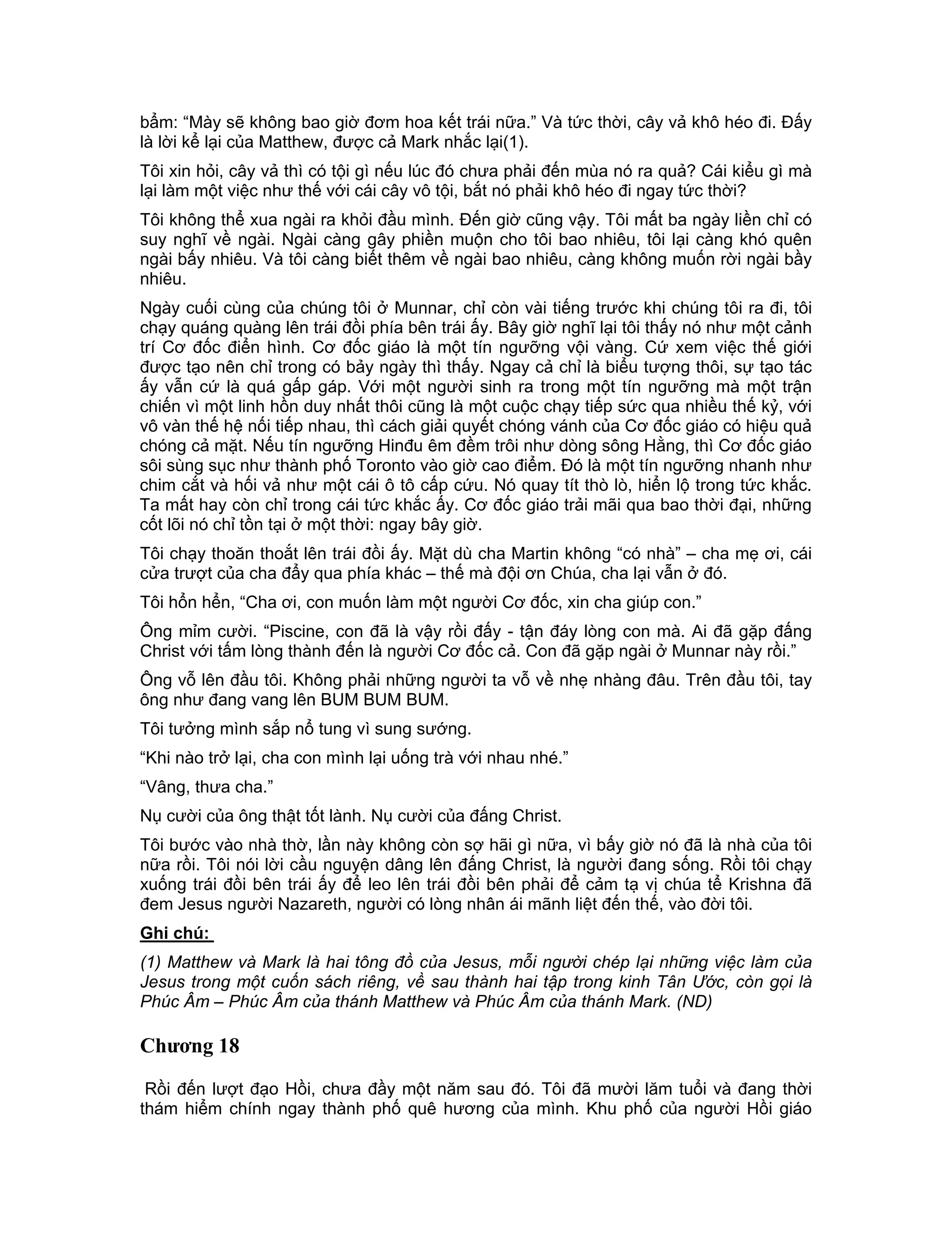 bẩm: “Mày sẽ không bao giờ đơm hoa kết trái nữa.” Và tức thời, cây vả khô héo đi. Đấy
là lời kể lại của Matthew, được cả Mark nhắc lại(1).
Tôi xin hỏi, cây vả thì có tội gì nếu lúc đó chưa phải đến mùa nó ra quả? Cái kiểu gì mà
lại làm một việc như thế với cái cây vô tội, bắt nó phải khô héo đi ngay tức thời?
Tôi không thể xua ngài ra khỏi đầu mình. Đến giờ cũng vậy. Tôi mất ba ngày liền chỉ có
suy nghĩ về ngài. Ngài càng gây phiền muộn cho tôi bao nhiêu, tôi lại càng khó quên
ngài bấy nhiêu. Và tôi càng biết thêm về ngài bao nhiêu, càng không muốn rời ngài bầy
nhiêu.
Ngày cuối cùng của chúng tôi ở Munnar, chỉ còn vài tiếng trước khi chúng tôi ra đi, tôi
chạy quáng quàng lên trái đồi phía bên trái ấy. Bây giờ nghĩ lại tôi thấy nó như một cảnh
trí Cơ đốc điển hình. Cơ đốc giáo là một tín ngưỡng vội vàng. Cứ xem việc thế giới
được tạo nên chỉ trong có bảy ngày thì thấy. Ngay cả chỉ là biểu tượng thôi, sự tạo tác
ấy vẫn cứ là quá gấp gáp. Với một người sinh ra trong một tín ngưỡng mà một trận
chiến vì một linh hồn duy nhất thôi cũng là một cuộc chạy tiếp sức qua nhiều thế kỷ, với
vô vàn thế hệ nối tiếp nhau, thì cách giải quyết chóng vánh của Cơ đốc giáo có hiệu quả
chóng cả mặt. Nếu tín ngưỡng Hinđu êm đềm trôi như dòng sông Hằng, thì Cơ đốc giáo
sôi sùng sục như thành phố Toronto vào giờ cao điểm. Đó là một tín ngưỡng nhanh như
chim cắt và hối vả như một cái ô tô cấp cứu. Nó quay tít thò lò, hiển lộ trong tức khắc.
Ta mất hay còn chỉ trong cái tức khắc ấy. Cơ đốc giáo trải mãi qua bao thời đại, những
cốt lõi nó chỉ tồn tại ở một thời: ngay bây giờ.
Tôi chạy thoăn thoắt lên trái đồi ấy. Mặt dù cha Martin không “có nhà” – cha mẹ ơi, cái
cửa trượt của cha đẩy qua phía khác – thế mà đội ơn Chúa, cha lại vẫn ở đó.
Tôi hổn hển, “Cha ơi, con muốn làm một người Cơ đốc, xin cha giúp con.”
Ông mỉm cười. “Piscine, con đã là vậy rồi đấy - tận đáy lòng con mà. Ai đã gặp đấng
Christ với tấm lòng thành đến là người Cơ đốc cả. Con đã gặp ngài ở Munnar này rồi.”
Ông vỗ lên đầu tôi. Không phải những người ta vỗ về nhẹ nhàng đâu. Trên đầu tôi, tay
ông như đang vang lên BUM BUM BUM.
Tôi tưởng mình sắp nổ tung vì sung sướng.
“Khi nào trở lại, cha con mình lại uống trà với nhau nhé.”
“Vâng, thưa cha.”
Nụ cười của ông thật tốt lành. Nụ cười của đấng Christ.
Tôi bước vào nhà thờ, lần này không còn sợ hãi gì nữa, vì bấy giờ nó đã là nhà của tôi
nữa rồi. Tôi nói lời cầu nguyện dâng lên đấng Christ, là người đang sống. Rồi tôi chạy
xuống trái đồi bên trái ấy để leo lên trái đồi bên phải để cảm tạ vị chúa tể Krishna đã
đem Jesus người Nazareth, người có lòng nhân ái mãnh liệt đến thế, vào đời tôi.
Ghi chú:
(1) Matthew và Mark là hai tông đồ của Jesus, mỗi người chép lại những việc làm của
Jesus trong một cuốn sách riêng, về sau thành hai tập trong kinh Tân Ước, còn gọi là
Phúc Âm – Phúc Âm của thánh Matthew và Phúc Âm của thánh Mark. (ND)

Chương 18

 Rồi đến lượt đạo Hồi, chưa đầy một năm sau đó. Tôi đã mười lăm tuổi và đang thời
thám hiểm chính ngay thành phố quê hương của mình. Khu phố của người Hồi giáo
 