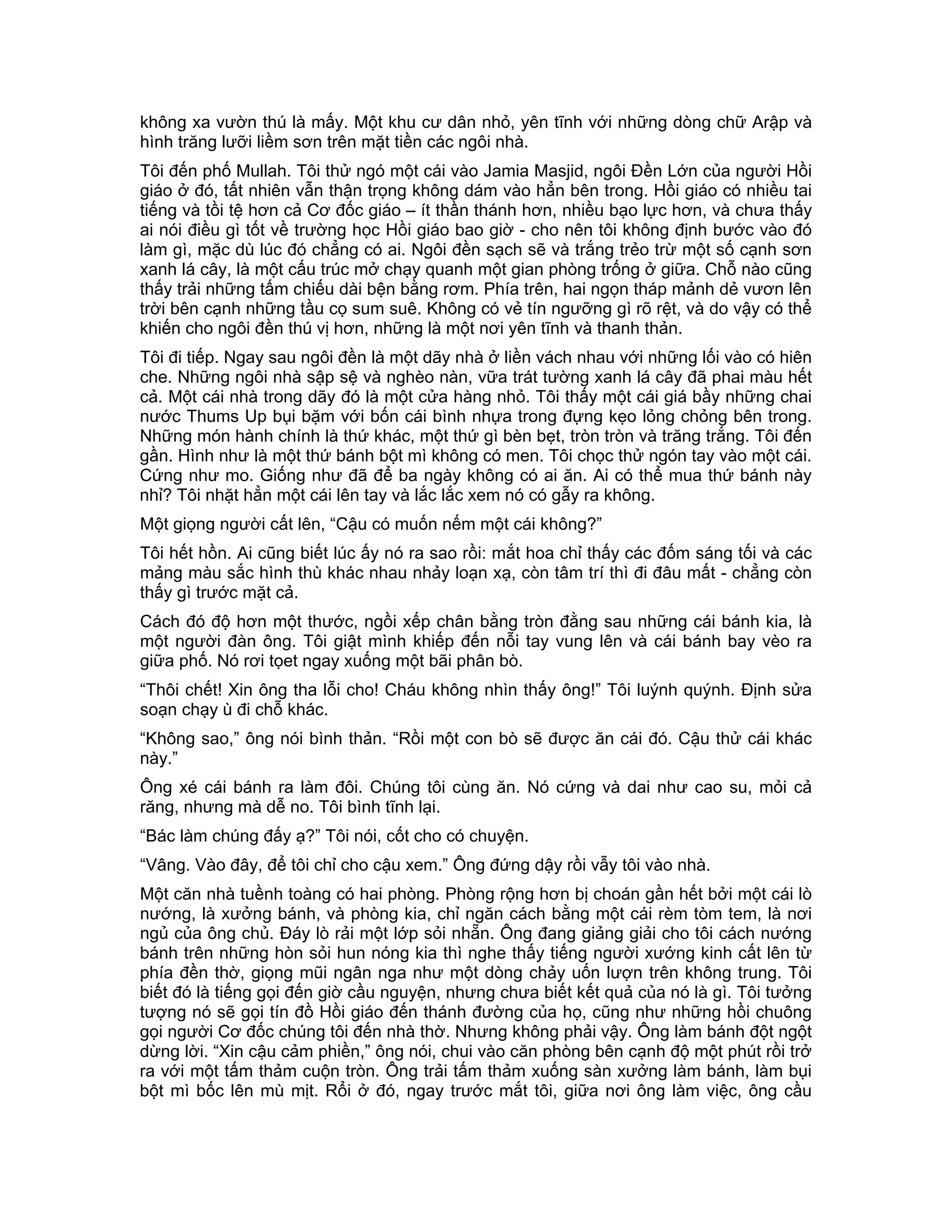 không xa vườn thú là mấy. Một khu cư dân nhỏ, yên tĩnh với những dòng chữ Arập và
hình trăng lưỡi liềm sơn trên mặt tiền các ngôi nhà.
Tôi đến phố Mullah. Tôi thử ngó một cái vào Jamia Masjid, ngôi Đền Lớn của người Hồi
giáo ở đó, tất nhiên vẫn thận trọng không dám vào hẳn bên trong. Hồi giáo có nhiều tai
tiếng và tồi tệ hơn cả Cơ đốc giáo – ít thần thánh hơn, nhiều bạo lực hơn, và chưa thấy
ai nói điều gì tốt về trường học Hồi giáo bao giờ - cho nên tôi không định bước vào đó
làm gì, mặc dù lúc đó chẳng có ai. Ngôi đền sạch sẽ và trắng trẻo trừ một số cạnh sơn
xanh lá cây, là một cấu trúc mở chạy quanh một gian phòng trống ở giữa. Chỗ nào cũng
thấy trải những tấm chiếu dài bện bằng rơm. Phía trên, hai ngọn tháp mảnh dẻ vươn lên
trời bên cạnh những tầu cọ sum suê. Không có vẻ tín ngưỡng gì rõ rệt, và do vậy có thể
khiến cho ngôi đền thú vị hơn, những là một nơi yên tĩnh và thanh thản.
Tôi đi tiếp. Ngay sau ngôi đền là một dãy nhà ở liền vách nhau với những lối vào có hiên
che. Những ngôi nhà sập sệ và nghèo nàn, vữa trát tường xanh lá cây đã phai màu hết
cả. Một cái nhà trong dãy đó là một cửa hàng nhỏ. Tôi thấy một cái giá bầy những chai
nước Thums Up bụi bặm với bốn cái bình nhựa trong đựng kẹo lỏng chỏng bên trong.
Những món hành chính là thứ khác, một thứ gì bèn bẹt, tròn tròn và trăng trắng. Tôi đến
gần. Hình như là một thứ bánh bột mì không có men. Tôi chọc thử ngón tay vào một cái.
Cứng như mo. Giống như đã để ba ngày không có ai ăn. Ai có thể mua thứ bánh này
nhỉ? Tôi nhặt hẳn một cái lên tay và lắc lắc xem nó có gẫy ra không.
Một giọng người cất lên, “Cậu có muốn nếm một cái không?”
Tôi hết hồn. Ai cũng biết lúc ấy nó ra sao rồi: mắt hoa chỉ thấy các đốm sáng tối và các
mảng màu sắc hình thù khác nhau nhảy loạn xạ, còn tâm trí thì đi đâu mất - chẳng còn
thấy gì trước mặt cả.
Cách đó độ hơn một thước, ngồi xếp chân bằng tròn đằng sau những cái bánh kia, là
một người đàn ông. Tôi giật mình khiếp đến nỗi tay vung lên và cái bánh bay vèo ra
giữa phố. Nó rơi tọet ngay xuống một bãi phân bò.
“Thôi chết! Xin ông tha lỗi cho! Cháu không nhìn thấy ông!” Tôi luýnh quýnh. Định sửa
soạn chạy ù đi chỗ khác.
“Không sao,” ông nói bình thản. “Rồi một con bò sẽ được ăn cái đó. Cậu thử cái khác
này.”
Ông xé cái bánh ra làm đôi. Chúng tôi cùng ăn. Nó cứng và dai như cao su, mỏi cả
răng, nhưng mà dễ no. Tôi bình tĩnh lại.
“Bác làm chúng đấy ạ?” Tôi nói, cốt cho có chuyện.
“Vâng. Vào đây, để tôi chỉ cho cậu xem.” Ông đứng dậy rồi vẫy tôi vào nhà.
Một căn nhà tuềnh toàng có hai phòng. Phòng rộng hơn bị choán gần hết bởi một cái lò
nướng, là xưởng bánh, và phòng kia, chỉ ngăn cách bằng một cái rèm tòm tem, là nơi
ngủ của ông chủ. Đáy lò rải một lớp sỏi nhẵn. Ông đang giảng giải cho tôi cách nướng
bánh trên những hòn sỏi hun nóng kia thì nghe thấy tiếng người xướng kinh cất lên từ
phía đền thờ, giọng mũi ngân nga như một dòng chảy uốn lượn trên không trung. Tôi
biết đó là tiếng gọi đến giờ cầu nguyện, nhưng chưa biết kết quả của nó là gì. Tôi tưởng
tượng nó sẽ gọi tín đồ Hồi giáo đến thánh đường của họ, cũng như những hồi chuông
gọi người Cơ đốc chúng tôi đến nhà thờ. Nhưng không phải vậy. Ông làm bánh đột ngột
dừng lời. “Xin cậu cảm phiền,” ông nói, chui vào căn phòng bên cạnh độ một phút rồi trở
ra với một tấm thảm cuộn tròn. Ông trải tấm thảm xuống sàn xưởng làm bánh, làm bụi
bột mì bốc lên mù mịt. Rổi ở đó, ngay trước mắt tôi, giữa nơi ông làm việc, ông cầu
 