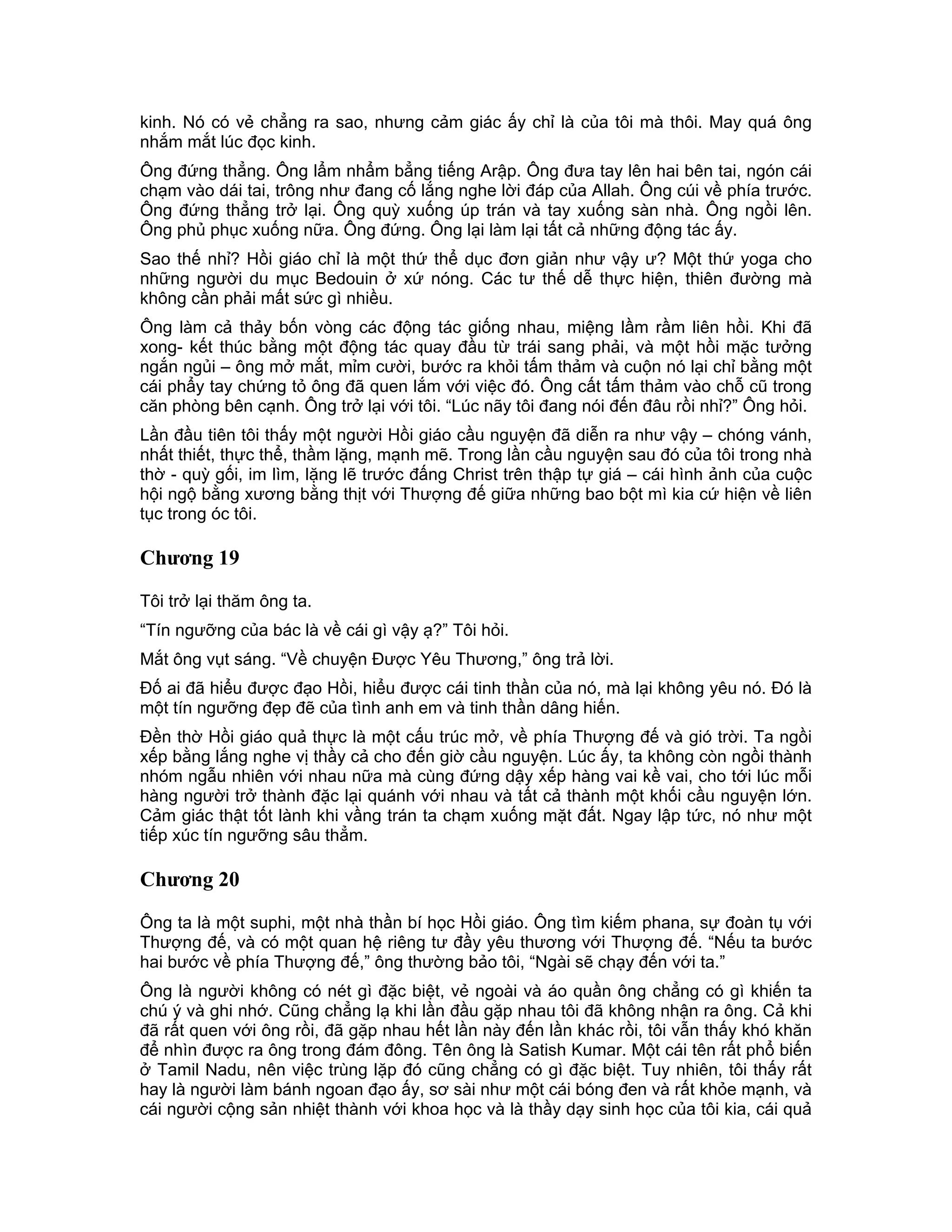 kinh. Nó có vẻ chẳng ra sao, nhưng cảm giác ấy chỉ là của tôi mà thôi. May quá ông
nhắm mắt lúc đọc kinh.
Ông đứng thẳng. Ông lẩm nhẩm bẳng tiếng Arập. Ông đưa tay lên hai bên tai, ngón cái
chạm vào dái tai, trông như đang cố lắng nghe lời đáp của Allah. Ông cúi về phía trước.
Ông đứng thẳng trở lại. Ông quỳ xuống úp trán và tay xuống sàn nhà. Ông ngồi lên.
Ông phủ phục xuống nữa. Ông đứng. Ông lại làm lại tất cả những động tác ấy.
Sao thế nhỉ? Hồi giáo chỉ là một thứ thể dục đơn giản như vậy ư? Một thứ yoga cho
những người du mục Bedouin ở xứ nóng. Các tư thế dễ thực hiện, thiên đường mà
không cần phải mất sức gì nhiều.
Ông làm cả thảy bốn vòng các động tác giống nhau, miệng lầm rầm liên hồi. Khi đã
xong- kết thúc bằng một động tác quay đầu từ trái sang phải, và một hồi mặc tưởng
ngắn ngủi – ông mở mắt, mỉm cười, bước ra khỏi tấm thảm và cuộn nó lại chỉ bằng một
cái phẩy tay chứng tỏ ông đã quen lắm với việc đó. Ông cất tấm thảm vào chỗ cũ trong
căn phòng bên cạnh. Ông trở lại với tôi. “Lúc nãy tôi đang nói đến đâu rồi nhỉ?” Ông hỏi.
Lần đầu tiên tôi thấy một người Hồi giáo cầu nguyện đã diễn ra như vậy – chóng vánh,
nhất thiết, thực thể, thầm lặng, mạnh mẽ. Trong lần cầu nguyện sau đó của tôi trong nhà
thờ - quỳ gối, im lìm, lặng lẽ trước đấng Christ trên thập tự giá – cái hình ảnh của cuộc
hội ngộ bằng xương bằng thịt với Thượng đế giữa những bao bột mì kia cứ hiện về liên
tục trong óc tôi.

Chương 19

Tôi trở lại thăm ông ta.
“Tín ngưỡng của bác là về cái gì vậy ạ?” Tôi hỏi.
Mắt ông vụt sáng. “Về chuyện Được Yêu Thương,” ông trả lời.
Đố ai đã hiểu được đạo Hồi, hiểu được cái tinh thần của nó, mà lại không yêu nó. Đó là
một tín ngưỡng đẹp đẽ của tình anh em và tinh thần dâng hiến.
Đền thờ Hồi giáo quả thực là một cấu trúc mở, về phía Thượng đế và gió trời. Ta ngồi
xếp bằng lắng nghe vị thầy cả cho đến giờ cầu nguyện. Lúc ấy, ta không còn ngồi thành
nhóm ngẫu nhiên với nhau nữa mà cùng đứng dậy xếp hàng vai kề vai, cho tới lúc mỗi
hàng người trở thành đặc lại quánh với nhau và tất cả thành một khối cầu nguyện lớn.
Cảm giác thật tốt lành khi vầng trán ta chạm xuống mặt đất. Ngay lập tức, nó như một
tiếp xúc tín ngưỡng sâu thẳm.

Chương 20

Ông ta là một suphi, một nhà thần bí học Hồi giáo. Ông tìm kiếm phana, sự đoàn tụ với
Thượng đế, và có một quan hệ riêng tư đầy yêu thương với Thượng đế. “Nếu ta bước
hai bước về phía Thượng đế,” ông thường bảo tôi, “Ngài sẽ chạy đến với ta.”
Ông là người không có nét gì đặc biệt, vẻ ngoài và áo quần ông chẳng có gì khiến ta
chú ý và ghi nhớ. Cũng chẳng lạ khi lần đầu gặp nhau tôi đã không nhận ra ông. Cả khi
đã rất quen với ông rồi, đã gặp nhau hết lần này đến lần khác rồi, tôi vẫn thấy khó khăn
để nhìn được ra ông trong đám đông. Tên ông là Satish Kumar. Một cái tên rất phổ biến
ở Tamil Nadu, nên việc trùng lặp đó cũng chẳng có gì đặc biệt. Tuy nhiên, tôi thấy rất
hay là người làm bánh ngoan đạo ấy, sơ sài như một cái bóng đen và rất khỏe mạnh, và
cái người cộng sản nhiệt thành với khoa học và là thầy dạy sinh học của tôi kia, cái quả
 