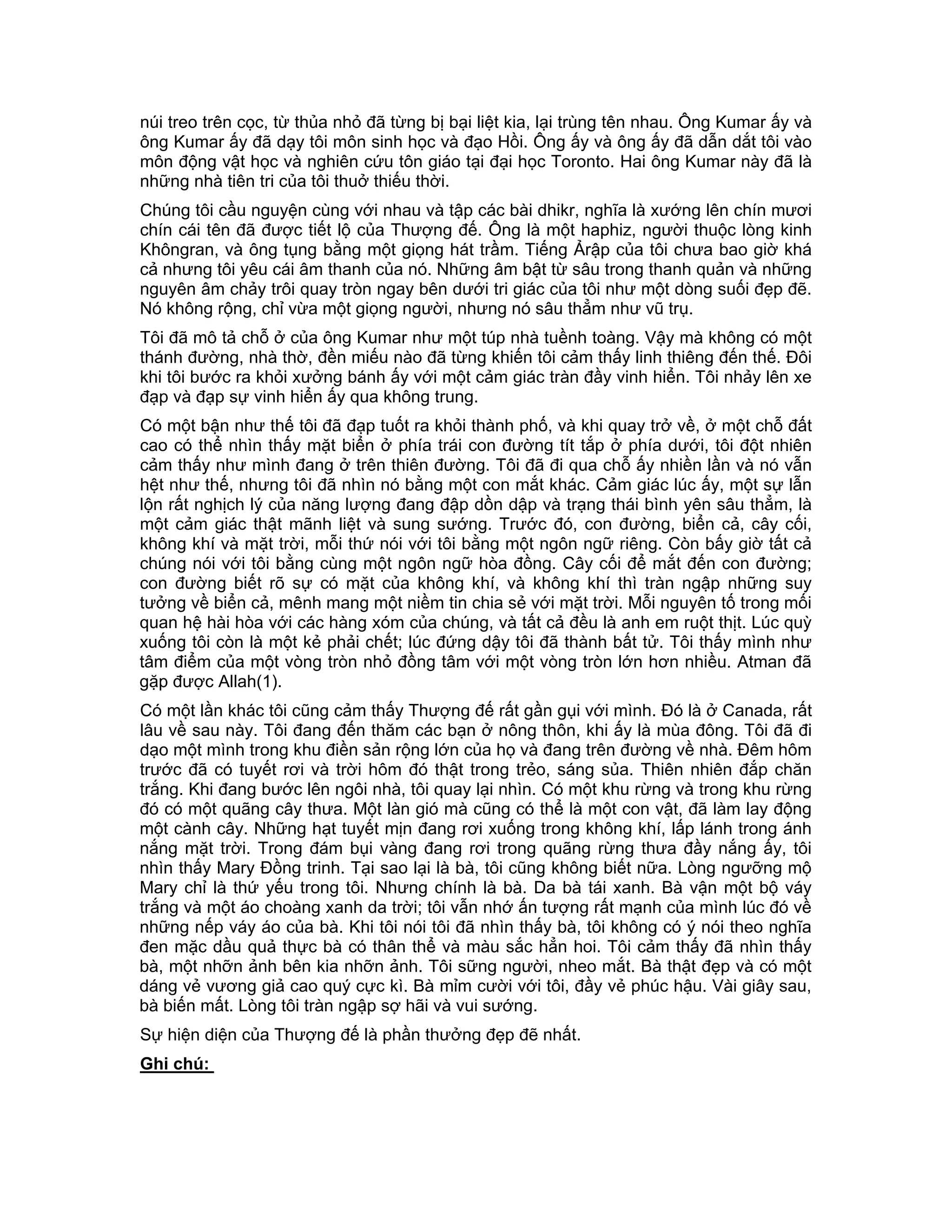 núi treo trên cọc, từ thủa nhỏ đã từng bị bại liệt kia, lại trùng tên nhau. Ông Kumar ấy và
ông Kumar ấy đã dạy tôi môn sinh học và đạo Hồi. Ông ấy và ông ấy đã dẫn dắt tôi vào
môn động vật học và nghiên cứu tôn giáo tại đại học Toronto. Hai ông Kumar này đã là
những nhà tiên tri của tôi thuở thiếu thời.
Chúng tôi cầu nguyện cùng với nhau và tập các bài dhikr, nghĩa là xướng lên chín mươi
chín cái tên đã được tiết lộ của Thượng đế. Ông là một haphiz, người thuộc lòng kinh
Khôngran, và ông tụng bằng một giọng hát trầm. Tiếng Ảrập của tôi chưa bao giờ khá
cả nhưng tôi yêu cái âm thanh của nó. Những âm bật từ sâu trong thanh quản và những
nguyên âm chảy trôi quay tròn ngay bên dưới tri giác của tôi như một dòng suối đẹp đẽ.
Nó không rộng, chỉ vừa một giọng người, nhưng nó sâu thẳm như vũ trụ.
Tôi đã mô tả chỗ ở của ông Kumar như một túp nhà tuềnh toàng. Vậy mà không có một
thánh đường, nhà thờ, đền miếu nào đã từng khiến tôi cảm thấy linh thiêng đến thế. Đôi
khi tôi bước ra khỏi xưởng bánh ấy với một cảm giác tràn đầy vinh hiển. Tôi nhảy lên xe
đạp và đạp sự vinh hiển ấy qua không trung.
Có một bận như thế tôi đã đạp tuốt ra khỏi thành phố, và khi quay trở về, ở một chỗ đất
cao có thể nhìn thấy mặt biển ở phía trái con đường tít tắp ở phía dưới, tôi đột nhiên
cảm thấy như mình đang ở trên thiên đường. Tôi đã đi qua chỗ ấy nhiền lần và nó vẫn
hệt như thế, nhưng tôi đã nhìn nó bằng một con mắt khác. Cảm giác lúc ấy, một sự lẫn
lộn rất nghịch lý của năng lượng đang đập dồn dập và trạng thái bình yên sâu thẳm, là
một cảm giác thật mãnh liệt và sung sướng. Trước đó, con đường, biển cả, cây cối,
không khí và mặt trời, mỗi thứ nói với tôi bằng một ngôn ngữ riêng. Còn bấy giờ tất cả
chúng nói với tôi bằng cùng một ngôn ngữ hòa đồng. Cây cối để mắt đến con đường;
con đường biết rõ sự có mặt của không khí, và không khí thì tràn ngập những suy
tưởng về biển cả, mênh mang một niềm tin chia sẻ với mặt trời. Mỗi nguyên tố trong mối
quan hệ hài hòa với các hàng xóm của chúng, và tất cả đều là anh em ruột thịt. Lúc quỳ
xuống tôi còn là một kẻ phải chết; lúc đứng dậy tôi đã thành bất tử. Tôi thấy mình như
tâm điểm của một vòng tròn nhỏ đồng tâm với một vòng tròn lớn hơn nhiều. Atman đã
gặp được Allah(1).
Có một lần khác tôi cũng cảm thấy Thượng đế rất gần gụi với mình. Đó là ở Canada, rất
lâu về sau này. Tôi đang đến thăm các bạn ở nông thôn, khi ấy là mùa đông. Tôi đã đi
dạo một mình trong khu điền sản rộng lớn của họ và đang trên đường về nhà. Đêm hôm
trước đã có tuyết rơi và trời hôm đó thật trong trẻo, sáng sủa. Thiên nhiên đắp chăn
trắng. Khi đang bước lên ngôi nhà, tôi quay lại nhìn. Có một khu rừng và trong khu rừng
đó có một quãng cây thưa. Một làn gió mà cũng có thể là một con vật, đã làm lay động
một cành cây. Những hạt tuyết mịn đang rơi xuống trong không khí, lấp lánh trong ánh
nắng mặt trời. Trong đám bụi vàng đang rơi trong quãng rừng thưa đầy nắng ấy, tôi
nhìn thấy Mary Đồng trinh. Tại sao lại là bà, tôi cũng không biết nữa. Lòng ngưỡng mộ
Mary chỉ là thứ yếu trong tôi. Nhưng chính là bà. Da bà tái xanh. Bà vận một bộ váy
trắng và một áo choàng xanh da trời; tôi vẫn nhớ ấn tượng rất mạnh của mình lúc đó về
những nếp váy áo của bà. Khi tôi nói tôi đã nhìn thấy bà, tôi không có ý nói theo nghĩa
đen mặc dầu quả thực bà có thân thể và màu sắc hẳn hoi. Tôi cảm thấy đã nhìn thấy
bà, một nhỡn ảnh bên kia nhỡn ảnh. Tôi sững người, nheo mắt. Bà thật đẹp và có một
dáng vẻ vương giả cao quý cực kì. Bà mỉm cười với tôi, đầy vẻ phúc hậu. Vài giây sau,
bà biến mất. Lòng tôi tràn ngập sợ hãi và vui sướng.
Sự hiện diện của Thượng đế là phần thưởng đẹp đẽ nhất.
Ghi chú:
 