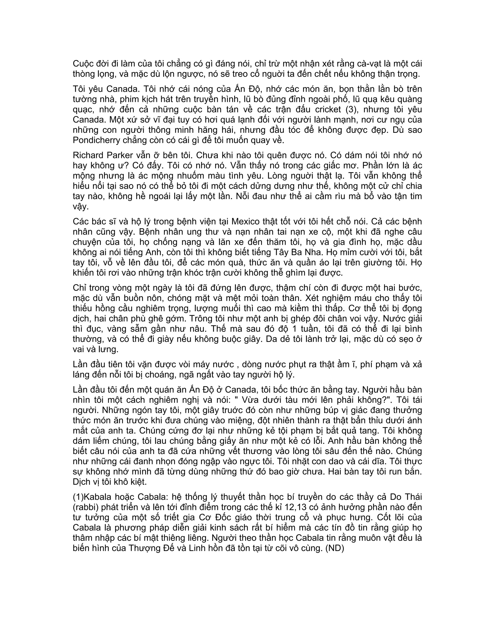 Cuộc đời đi làm của tôi chẳng có gì đáng nói, chỉ trừ một nhận xét rằng cà-vạt là một cái
thòng lọng, và mặc dù lộn ngược, nó sẽ treo cổ nguời ta đến chết nếu không thận trọng.
Tôi yêu Canada. Tôi nhớ cái nóng của Ấn Độ, nhớ các món ăn, bọn thằn lằn bò trên
tường nhà, phim kịch hát trên truyền hình, lũ bò đủng đỉnh ngoài phố, lũ quạ kêu quàng
quạc, nhớ đến cả những cuộc bàn tán về các trận đấu cricket (3), nhưng tôi yêu
Canada. Một xứ sở vĩ đại tuy có hơi quá lạnh đối với người lành mạnh, nơi cư ngụ của
những con người thông minh hăng hái, nhưng đầu tóc để không được đẹp. Dù sao
Pondicherry chẳng còn có cái gì để tôi muốn quay về.
Richard Parker vẫn ỡ bên tôi. Chưa khi nào tôi quên được nó. Có dám nói tôi nhớ nó
hay không ư? Có đấy. Tôi có nhớ nó. Vẫn thấy nó trong các giấc mơ. Phần lớn là ác
mộng nhưng là ác mộng nhuốm màu tình yêu. Lòng nguời thật lạ. Tôi vẫn không thể
hiểu nổi tại sao nó có thể bỏ tôi đi một cách dửng dưng như thế, không một cử chỉ chia
tay nào, không hề ngoái lại lấy một lần. Nỗi đau như thể ai cầm rìu mà bổ vào tận tim
vậy.
Các bác sĩ và hộ lý trong bệnh viện tại Mexico thật tốt với tôi hết chỗ nói. Cả các bệnh
nhân cũng vậy. Bệnh nhân ung thư và nạn nhân tai nạn xe cộ, một khi đã nghe câu
chuyện của tôi, họ chống nạng và lăn xe đến thăm tôi, họ và gia đình họ, mặc dầu
không ai nói tiếng Anh, còn tôi thì không biết tiếng Tây Ba Nha. Họ mỉm cười với tôi, bắt
tay tôi, vỗ về lên đầu tôi, để các món quà, thức ăn và quần áo lại trên giường tôi. Họ
khiến tôi rơi vào những trận khóc trận cười không thễ ghìm lại được.
Chỉ trong vòng một ngày là tôi đã đứng lên được, thậm chí còn đi được một hai bước,
mặc dù vẫn buồn nôn, chóng mặt và mệt mỏi toàn thân. Xét nghiệm máu cho thấy tôi
thiếu hồng cầu nghiêm trọng, lượng muối thì cao mà kiềm thì thấp. Cơ thể tôi bị đọng
dịch, hai chân phù ghê gớm. Trông tôi như một anh bị ghép đôi chân voi vậy. Nước giải
thì đục, vàng sẫm gần như nâu. Thế mà sau đó độ 1 tuần, tôi đã có thể đi lại bình
thường, và có thể đi giày nếu không buộc giây. Da dẻ tôi lành trở lại, mặc dù có sẹo ở
vai và lưng.
Lần đầu tiên tôi vặn được vòi máy nước , dòng nước phụt ra thật ầm ĩ, phí phạm và xả
láng đến nỗi tôi bị choáng, ngã ngất vào tay người hộ lý.
Lần đầu tôi đến một quán ăn Ấn Độ ở Canada, tôi bốc thức ăn bằng tay. Người hầu bàn
nhìn tôi một cách nghiêm nghị và nói: " Vừa dưới tàu mới lên phải không?". Tôi tái
người. Những ngón tay tôi, một giây truớc đó còn như những búp vị giác đang thưởng
thức món ăn trước khi đưa chúng vào miệng, đột nhiên thành ra thật bẩn thỉu dưới ánh
mắt của anh ta. Chúng cứng đơ lại như những kẻ tội phạm bị bắt quả tang. Tôi không
dám liếm chúng, tôi lau chúng bằng giấy ăn như một kẻ có lỗi. Anh hầu bàn không thể
biết câu nói của anh ta đã cứa những vết thương vào lòng tôi sâu đến thế nào. Chúng
như những cái đanh nhọn đóng ngập vào ngực tôi. Tôi nhặt con dao và cái dĩa. Tôi thực
sự không nhớ mình đã từng dùng những thứ đó bao giờ chưa. Hai bàn tay tôi run bắn.
Dịch vị tôi khô kiệt.
(1)Kabala hoặc Cabala: hệ thống lý thuyết thần học bí truyền do các thầy cả Do Thái
(rabbi) phát triển và lên tới đỉnh điểm trong các thế kỉ 12,13 có ảnh hưởng phần nào đến
tư tưởng của một số triết gia Cơ Đốc giáo thời trung cổ và phục hưng. Cốt lõi của
Cabala là phương pháp diễn giải kinh sách rất bí hiểm mà các tín đồ tin rằng giúp họ
thâm nhập các bí mật thiêng liêng. Người theo thần học Cabala tin rằng muôn vật đều là
biến hình của Thượng Đế và Linh hồn đã tồn tại từ cõi vô cùng. (ND)
 