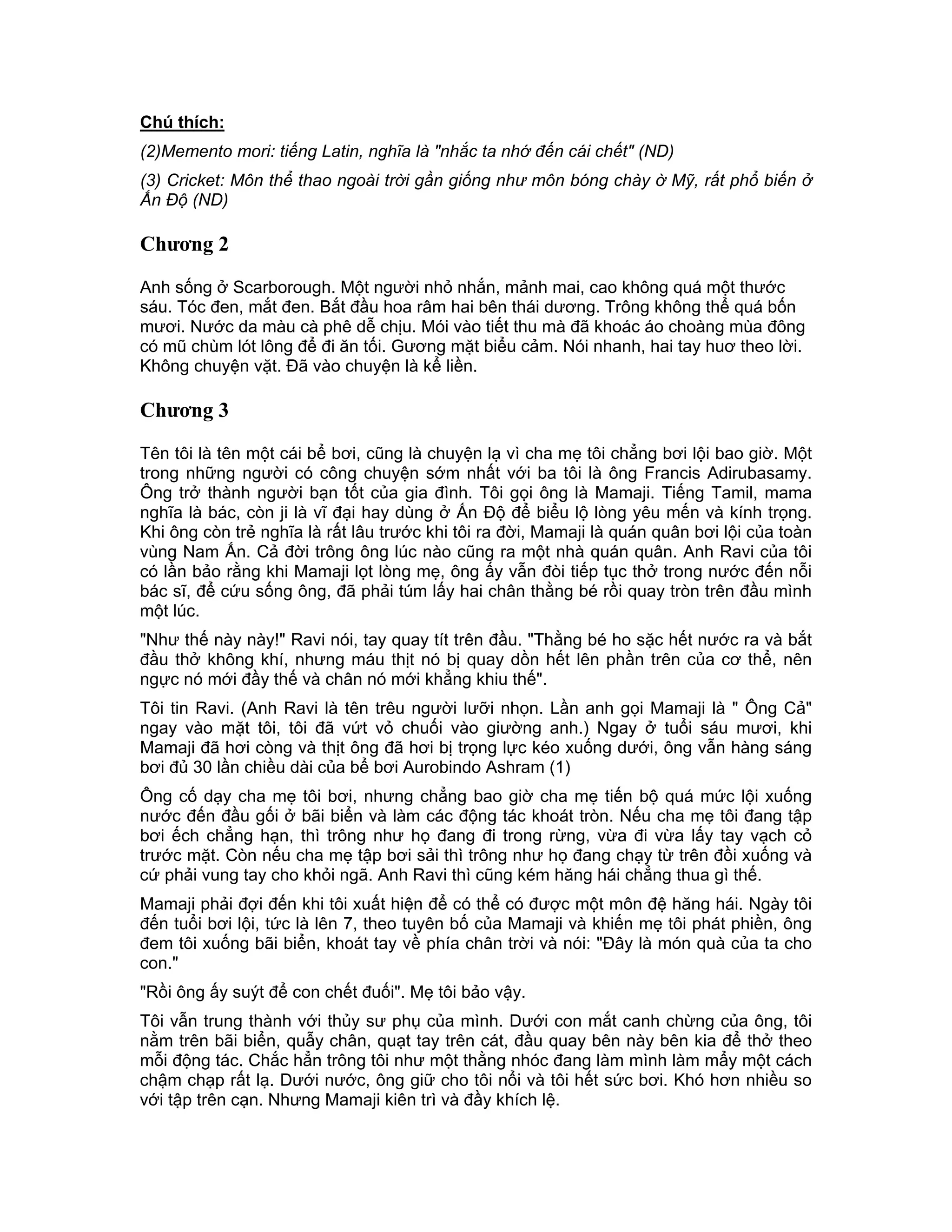 Chú thích:
(2)Memento mori: tiếng Latin, nghĩa là "nhắc ta nhớ đến cái chết" (ND)
(3) Cricket: Môn thể thao ngoài trời gần giống như môn bóng chày ờ Mỹ, rất phổ biến ở
Ấn Độ (ND)

Chương 2

Anh sống ở Scarborough. Một người nhỏ nhắn, mảnh mai, cao không quá một thước
sáu. Tóc đen, mắt đen. Bắt đầu hoa râm hai bên thái dương. Trông không thể quá bốn
mươi. Nước da màu cà phê dễ chịu. Mói vào tiết thu mà đã khoác áo choàng mùa đông
có mũ chùm lót lông để đi ăn tối. Gương mặt biểu cảm. Nói nhanh, hai tay huơ theo lời.
Không chuyện vặt. Đã vào chuyện là kể liền.

Chương 3

Tên tôi là tên một cái bể bơi, cũng là chuyện lạ vì cha mẹ tôi chẳng bơi lội bao giờ. Một
trong những người có công chuyện sớm nhất với ba tôi là ông Francis Adirubasamy.
Ông trở thành người bạn tốt của gia đình. Tôi gọi ông là Mamaji. Tiếng Tamil, mama
nghĩa là bác, còn ji là vĩ đại hay dùng ở Ấn Độ để biểu lộ lòng yêu mến và kính trọng.
Khi ông còn trẻ nghĩa là rất lâu trước khi tôi ra đời, Mamaji là quán quân bơi lội của toàn
vùng Nam Ấn. Cả đời trông ông lúc nào cũng ra một nhà quán quân. Anh Ravi của tôi
có lần bảo rằng khi Mamaji lọt lòng mẹ, ông ấy vẫn đòi tiếp tục thở trong nước đến nỗi
bác sĩ, để cứu sống ông, đã phải túm lấy hai chân thằng bé rồi quay tròn trên đầu mình
một lúc.
"Như thế này này!" Ravi nói, tay quay tít trên đầu. "Thằng bé ho sặc hết nước ra và bắt
đầu thở không khí, nhưng máu thịt nó bị quay dồn hết lên phần trên của cơ thể, nên
ngực nó mới đầy thế và chân nó mới khẳng khiu thế".
Tôi tin Ravi. (Anh Ravi là tên trêu người lưỡi nhọn. Lần anh gọi Mamaji là " Ông Cả"
ngay vào mặt tôi, tôi đã vứt vỏ chuối vào giường anh.) Ngay ở tuổi sáu mươi, khi
Mamaji đã hơi còng và thịt ông đã hơi bị trọng lực kéo xuống dưới, ông vẫn hàng sáng
bơi đủ 30 lần chiều dài của bể bơi Aurobindo Ashram (1)
Ông cố dạy cha mẹ tôi bơi, nhưng chẳng bao giờ cha mẹ tiến bộ quá mức lội xuống
nước đến đầu gối ở bãi biển và làm các động tác khoát tròn. Nếu cha mẹ tôi đang tập
bơi ếch chẳng hạn, thì trông như họ đang đi trong rừng, vừa đi vừa lấy tay vạch cỏ
trước mặt. Còn nếu cha mẹ tập bơi sải thì trông như họ đang chạy từ trên đồi xuống và
cứ phải vung tay cho khỏi ngã. Anh Ravi thì cũng kém hăng hái chẳng thua gì thế.
Mamaji phải đợi đến khi tôi xuất hiện để có thể có được một môn đệ hăng hái. Ngày tôi
đến tuổi bơi lội, tức là lên 7, theo tuyên bố của Mamaji và khiến mẹ tôi phát phiền, ông
đem tôi xuống bãi biển, khoát tay về phía chân trời và nói: "Đây là món quà của ta cho
con."
"Rồi ông ấy suýt để con chết đuối". Mẹ tôi bảo vậy.
Tôi vẫn trung thành với thủy sư phụ của mình. Dưới con mắt canh chừng của ông, tôi
nằm trên bãi biển, quẫy chân, quạt tay trên cát, đầu quay bên này bên kia để thở theo
mỗi động tác. Chắc hẳn trông tôi như một thằng nhóc đang làm mình làm mẩy một cách
chậm chạp rất lạ. Dưới nước, ông giữ cho tôi nổi và tôi hết sức bơi. Khó hơn nhiều so
với tập trên cạn. Nhưng Mamaji kiên trì và đầy khích lệ.
 
