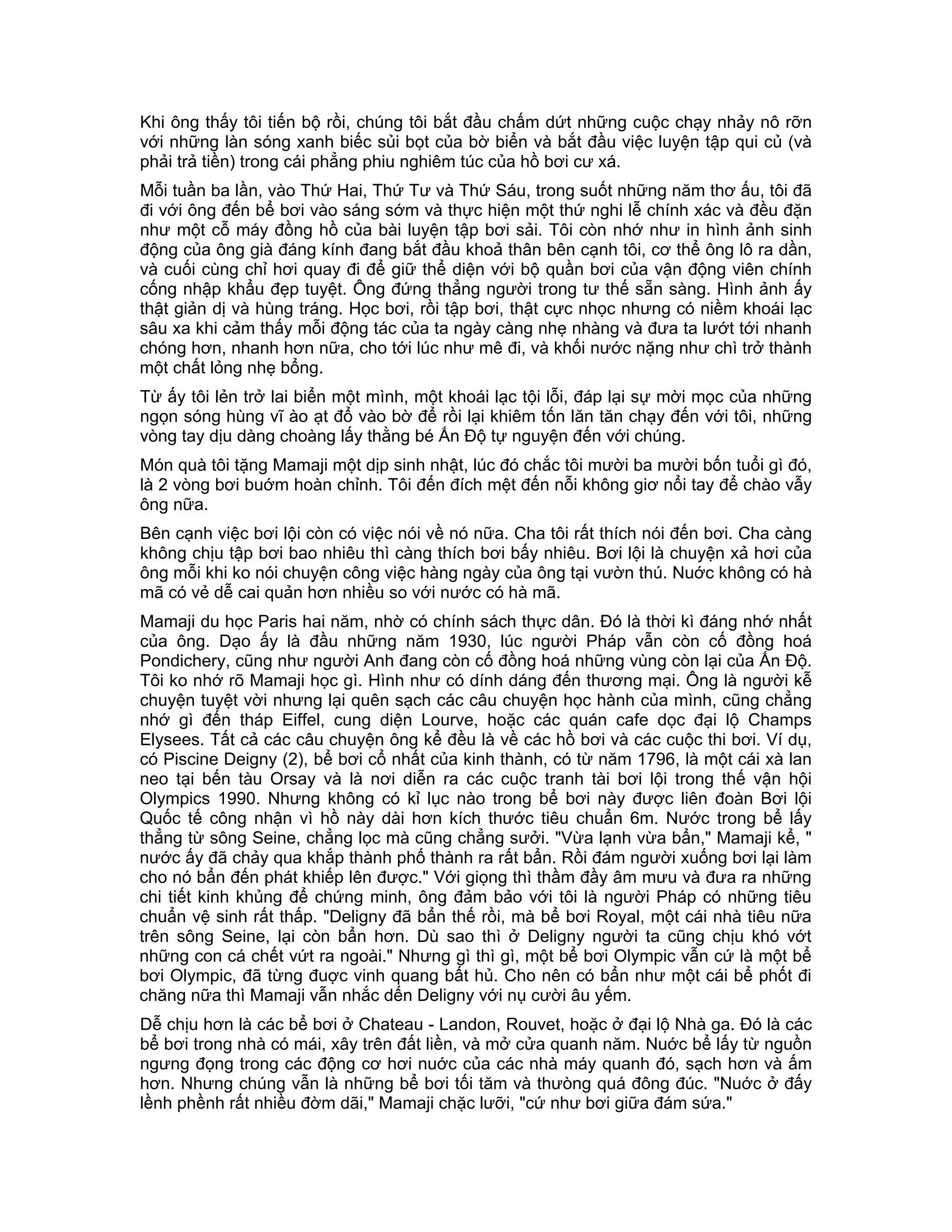 Khi ông thấy tôi tiến bộ rồi, chúng tôi bắt đầu chấm dứt những cuộc chạy nhảy nô rỡn
với những làn sóng xanh biếc sủi bọt của bờ biển và bắt đầu việc luyện tập qui củ (và
phải trả tiền) trong cái phẳng phiu nghiêm túc của hồ bơi cư xá.
Mỗi tuần ba lần, vào Thứ Hai, Thứ Tư và Thứ Sáu, trong suốt những năm thơ ấu, tôi đã
đi với ông đến bể bơi vào sáng sớm và thực hiện một thứ nghi lễ chính xác và đều đặn
như một cỗ máy đồng hồ của bài luyện tập bơi sải. Tôi còn nhớ như in hình ảnh sinh
động của ông già đáng kính đang bắt đầu khoả thân bên cạnh tôi, cơ thể ông lô ra dần,
và cuối cùng chỉ hơi quay đi để giữ thể diện với bộ quần bơi của vận động viên chính
cống nhập khẩu đẹp tuyệt. Ông đứng thẳng người trong tư thế sẵn sàng. Hình ảnh ấy
thật giản dị và hùng tráng. Học bơi, rồi tập bơi, thật cực nhọc nhưng có niềm khoái lạc
sâu xa khi cảm thấy mỗi động tác của ta ngày càng nhẹ nhàng và đưa ta lướt tới nhanh
chóng hơn, nhanh hơn nữa, cho tới lúc như mê đi, và khối nước nặng như chì trở thành
một chất lỏng nhẹ bổng.
Từ ấy tôi lẻn trở lai biển một mình, một khoái lạc tội lỗi, đáp lại sự mời mọc của những
ngọn sóng hùng vĩ ào ạt đổ vào bờ để rồi lại khiêm tốn lăn tăn chạy đến với tôi, những
vòng tay dịu dàng choàng lấy thằng bé Ấn Độ tự nguyện đến với chúng.
Món quà tôi tặng Mamaji một dịp sinh nhật, lúc đó chắc tôi mười ba mười bốn tuổi gì đó,
là 2 vòng bơi buớm hoàn chỉnh. Tôi đến đích mệt đến nỗi không giơ nổi tay để chào vẫy
ông nữa.
Bên cạnh việc bơi lội còn có việc nói về nó nữa. Cha tôi rất thích nói đến bơi. Cha càng
không chịu tập bơi bao nhiêu thì càng thích bơi bấy nhiêu. Bơi lội là chuyện xả hơi của
ông mỗi khi ko nói chuyện công việc hàng ngày của ông tại vườn thú. Nuớc không có hà
mã có vẻ dễ cai quản hơn nhiều so với nước có hà mã.
Mamaji du học Paris hai năm, nhờ có chính sách thực dân. Đó là thời kì đáng nhớ nhất
của ông. Dạo ấy là đầu những năm 1930, lúc người Pháp vẫn còn cố đồng hoá
Pondichery, cũng như người Anh đang còn cố đồng hoá những vùng còn lại của Ấn Độ.
Tôi ko nhớ rõ Mamaji học gì. Hình như có dính dáng đến thương mại. Ông là người kễ
chuyện tuyệt vời nhưng lại quên sạch các câu chuyện học hành của mình, cũng chẳng
nhớ gì đến tháp Eiffel, cung diện Lourve, hoặc các quán cafe dọc đại lộ Champs
Elysees. Tất cả các câu chuyện ông kể đều là về các hồ bơi và các cuộc thi bơi. Ví dụ,
có Piscine Deigny (2), bể bơi cổ nhất của kinh thành, có từ năm 1796, là một cái xà lan
neo tại bến tàu Orsay và là nơi diễn ra các cuộc tranh tài bơi lội trong thế vận hội
Olympics 1990. Nhưng không có kỉ lục nào trong bể bơi này được liên đoàn Bơi lội
Quốc tế công nhận vì hồ này dài hơn kích thước tiêu chuẩn 6m. Nước trong bể lấy
thẳng từ sông Seine, chẳng lọc mà cũng chẳng sưởi. "Vừa lạnh vừa bẩn," Mamaji kể, "
nước ấy đã chảy qua khắp thành phố thành ra rất bẩn. Rồi đám người xuống bơi lại làm
cho nó bẩn đến phát khiếp lên được." Với giọng thì thầm đầy âm mưu và đưa ra những
chi tiết kinh khủng để chứng minh, ông đảm bảo với tôi là người Pháp có những tiêu
chuẩn vệ sinh rất thấp. "Deligny đã bẩn thế rồi, mà bể bơi Royal, một cái nhà tiêu nữa
trên sông Seine, lại còn bẩn hơn. Dù sao thì ở Deligny người ta cũng chịu khó vớt
những con cá chết vứt ra ngoài." Nhưng gì thì gì, một bể bơi Olympic vẫn cứ là một bể
bơi Olympic, đã từng đuợc vinh quang bất hủ. Cho nên có bẩn như một cái bể phốt đi
chăng nữa thì Mamaji vẫn nhắc dến Deligny với nụ cười âu yếm.
Dễ chịu hơn là các bể bơi ở Chateau - Landon, Rouvet, hoặc ở đại lộ Nhà ga. Đó là các
bể bơi trong nhà có mái, xây trên đất liền, và mở cửa quanh năm. Nuớc bể lấy từ nguồn
ngưng đọng trong các động cơ hơi nuớc của các nhà máy quanh đó, sạch hơn và ấm
hơn. Nhưng chúng vẫn là những bể bơi tối tăm và thưòng quá đông đúc. "Nuớc ở đấy
lềnh phềnh rất nhiều đờm dãi," Mamaji chặc lưỡi, "cứ như bơi giữa đám sứa."
 