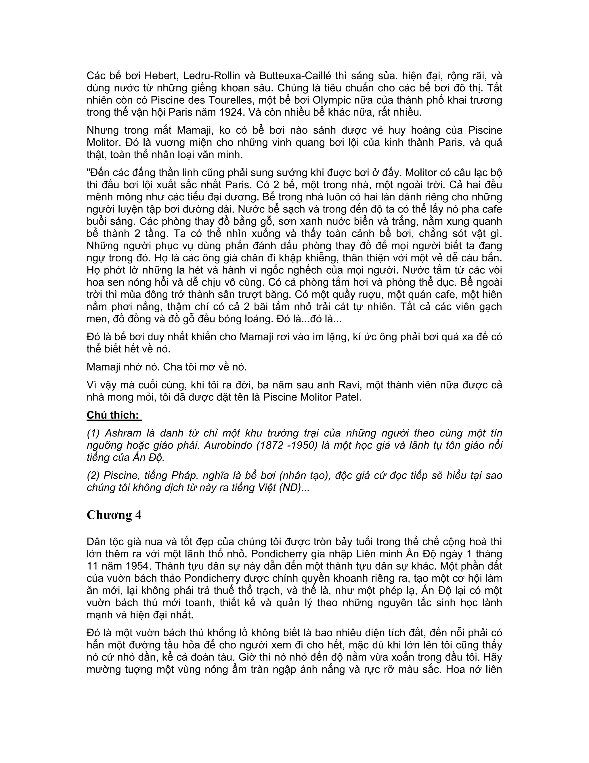 Các bể bơi Hebert, Ledru-Rollin và Butteuxa-Caillé thì sáng sủa. hiện đại, rộng rãi, và
dùng nước từ những giếng khoan sâu. Chúng là tiêu chuẩn cho các bể bơi đô thị. Tất
nhiên còn có Piscine des Tourelles, một bể bơi Olympic nữa của thành phố khai trương
trong thế vận hội Paris năm 1924. Và còn nhiều bể khác nữa, rất nhiều.
Nhưng trong mắt Mamaji, ko có bể bơi nào sánh được vẻ huy hoàng của Piscine
Molitor. Đó là vuơng miện cho những vinh quang bơi lội của kinh thành Paris, và quả
thật, toàn thể nhân loại văn minh.
"Đến các đấng thần linh cũng phải sung sướng khi đuợc bơi ở đấy. Molitor có câu lạc bộ
thi đấu bơi lội xuất sắc nhất Paris. Có 2 bể, một trong nhà, một ngoài trời. Cả hai đều
mênh mông như các tiểu đại dương. Bể trong nhà luôn có hai làn dành riêng cho những
người luyện tập bơi đường dài. Nước bể sạch và trong đến độ ta có thể lấy nó pha cafe
buổi sáng. Các phòng thay đồ bằng gỗ, sơn xanh nuớc biển và trắng, nằm xung quanh
bể thành 2 tầng. Ta có thể nhìn xuống và thấy toàn cảnh bể bơi, chẳng sót vật gì.
Những người phục vụ dùng phấn đánh dấu phòng thay đồ để mọi người biết ta đang
ngự trong đó. Họ là các ông già chân đi khập khiễng, thân thiện với một vẻ dễ cáu bẳn.
Họ phớt lờ những la hét và hành vi ngốc nghếch của mọi người. Nước tắm từ các vòi
hoa sen nóng hổi và dễ chịu vô cùng. Có cả phòng tắm hơi và phòng thể dục. Bể ngoài
trời thì mùa đông trở thành sân trượt băng. Có một quầy ruợu, một quán cafe, một hiên
nằm phơi nắng, thậm chí có cả 2 bãi tắm nhỏ trải cát tự nhiên. Tất cả các viên gạch
men, đồ đồng và đồ gỗ đều bóng loáng. Đó là...đó là...
Đó là bể bơi duy nhất khiến cho Mamaji rơi vào im lặng, kí ức ông phải bơi quá xa để có
thể biết hết về nó.
Mamaji nhớ nó. Cha tôi mơ về nó.
Vì vậy mà cuối cùng, khi tôi ra đời, ba năm sau anh Ravi, một thành viên nữa được cả
nhà mong mỏi, tôi đã được đặt tên là Piscine Molitor Patel.
Chú thích:
(1) Ashram là danh từ chỉ một khu trường trại của những người theo cùng một tín
nguỡng hoặc giáo phái. Aurobindo (1872 -1950) là một học giả và lãnh tụ tôn giáo nổi
tiếng của Ấn Độ.
(2) Piscine, tiếng Pháp, nghĩa là bể bơi (nhân tạo), độc giả cứ đọc tiếp sẽ hiểu tại sao
chúng tôi không dịch từ này ra tiếng Việt (ND)...

Chương 4

Dân tộc già nua và tốt đẹp của chúng tôi được tròn bảy tuổi trong thể chế cộng hoà thì
lớn thêm ra với một lãnh thổ nhỏ. Pondicherry gia nhập Liên minh Ấn Độ ngày 1 tháng
11 năm 1954. Thành tựu dân sự này dẫn đến một thành tựu dân sự khác. Một phần đất
của vuờn bách thảo Pondicherry được chính quyền khoanh riêng ra, tạo một cơ hội làm
ăn mới, lại không phải trả thuế thổ trạch, và thế là, như một phép lạ, Ấn Độ lại có một
vuờn bách thú mới toanh, thiết kế và quản lý theo những nguyên tắc sinh học lành
mạnh và hiện đại nhất.
Đó là một vuờn bách thú khổng lồ không biết là bao nhiêu diện tích đất, đến nỗi phải có
hẳn một đường tầu hỏa để cho người xem đi cho hết, mặc dù khi lớn lên tôi cũng thấy
nó cứ nhỏ dần, kể cả đoàn tàu. Giờ thì nó nhỏ đến độ nằm vừa xoẳn trong đầu tôi. Hãy
mường tuợng một vùng nóng ẩm tràn ngập ánh nắng và rực rỡ màu sắc. Hoa nở liên
 