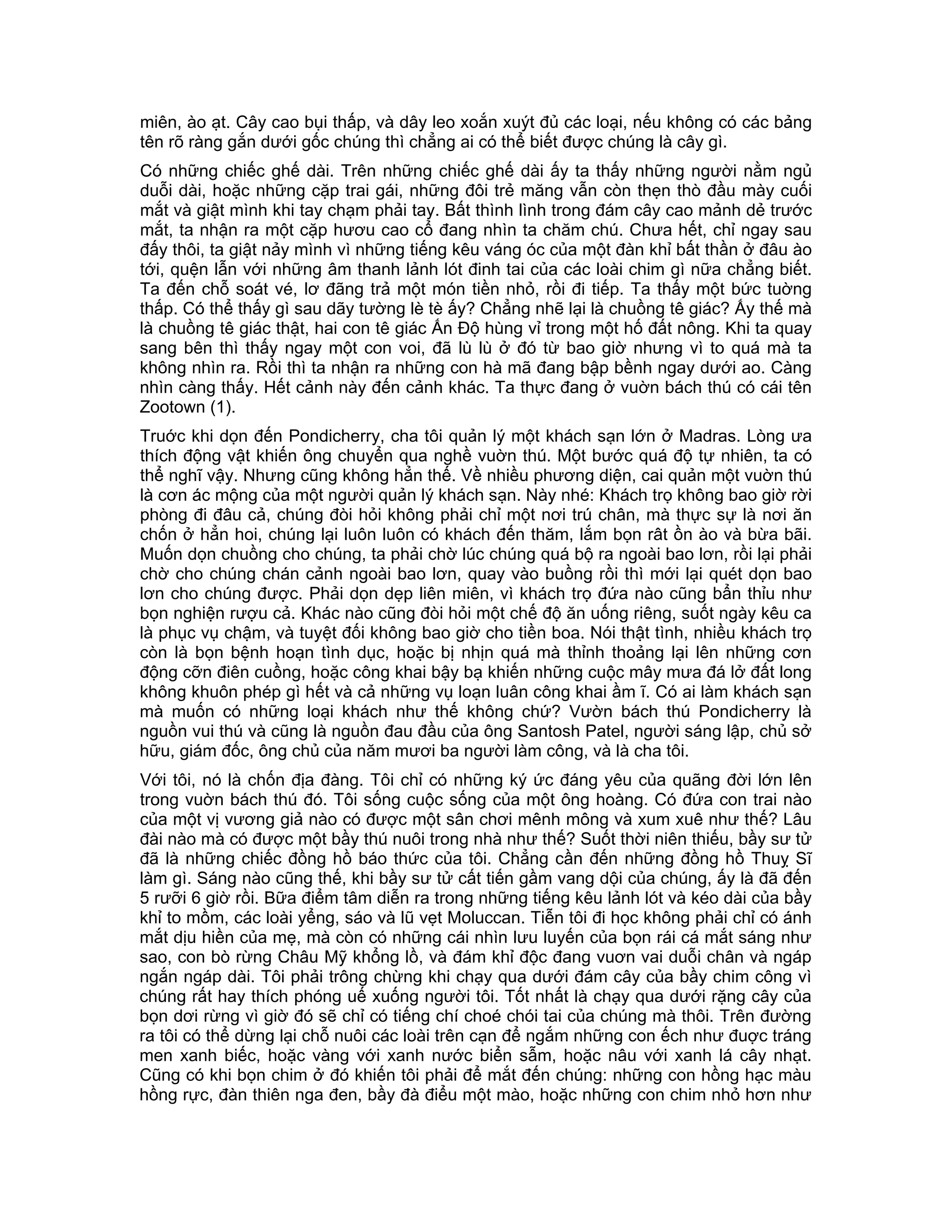 miên, ào ạt. Cây cao bụi thấp, và dây leo xoắn xuýt đủ các loại, nếu không có các bảng
tên rõ ràng gắn dưới gốc chúng thì chẳng ai có thể biết được chúng là cây gì.
Có những chiếc ghế dài. Trên những chiếc ghế dài ấy ta thấy những người nằm ngủ
duỗi dài, hoặc những cặp trai gái, những đôi trẻ măng vẫn còn thẹn thò đầu mày cuối
mắt và giật mình khi tay chạm phải tay. Bất thình lình trong đám cây cao mảnh dẻ trước
mắt, ta nhận ra một cặp hươu cao cổ đang nhìn ta chăm chú. Chưa hết, chỉ ngay sau
đấy thôi, ta giật nảy mình vì những tiếng kêu váng óc của một đàn khỉ bất thần ở đâu ào
tới, quện lẫn với những âm thanh lảnh lót đinh tai của các loài chim gì nữa chẳng biết.
Ta đến chỗ soát vé, lơ đãng trả một món tiền nhỏ, rồi đi tiếp. Ta thấy một bức tuờng
thấp. Có thể thấy gì sau dãy tường lè tè ấy? Chẳng nhẽ lại là chuồng tê giác? Ấy thế mà
là chuồng tê giác thật, hai con tê giác Ấn Độ hùng vỉ trong một hố đất nông. Khi ta quay
sang bên thì thấy ngay một con voi, đã lù lù ở đó từ bao giờ nhưng vì to quá mà ta
không nhìn ra. Rồi thì ta nhận ra những con hà mã đang bập bềnh ngay dưới ao. Càng
nhìn càng thấy. Hết cảnh này đến cảnh khác. Ta thực đang ở vuờn bách thú có cái tên
Zootown (1).
Truớc khi dọn đến Pondicherry, cha tôi quản lý một khách sạn lớn ở Madras. Lòng ưa
thích động vật khiến ông chuyển qua nghề vuờn thú. Một bước quá độ tự nhiên, ta có
thể nghĩ vậy. Nhưng cũng không hẳn thế. Về nhiều phương diện, cai quản một vuờn thú
là cơn ác mộng của một người quản lý khách sạn. Này nhé: Khách trọ không bao giờ rời
phòng đi đâu cả, chúng đòi hỏi không phải chỉ một nơi trú chân, mà thực sự là nơi ăn
chốn ở hẳn hoi, chúng lại luôn luôn có khách đến thăm, lắm bọn rât ồn ào và bừa bãi.
Muốn dọn chuồng cho chúng, ta phải chờ lúc chúng quá bộ ra ngoài bao lơn, rồi lại phải
chờ cho chúng chán cảnh ngoài bao lơn, quay vào buồng rồi thì mới lại quét dọn bao
lơn cho chúng được. Phải dọn dẹp liên miên, vì khách trọ đứa nào cũng bẩn thỉu như
bọn nghiện rượu cả. Khác nào cũng đòi hỏi một chế độ ăn uống riêng, suốt ngày kêu ca
là phục vụ chậm, và tuyệt đối không bao giờ cho tiền boa. Nói thật tình, nhiều khách trọ
còn là bọn bệnh hoạn tình dục, hoặc bị nhịn quá mà thỉnh thoảng lại lên những cơn
động cỡn điên cuồng, hoặc công khai bậy bạ khiến những cuộc mây mưa đá lở đất long
không khuôn phép gì hết và cả những vụ loạn luân công khai ầm ĩ. Có ai làm khách sạn
mà muốn có những loại khách như thế không chứ? Vườn bách thú Pondicherry là
nguồn vui thú và cũng là nguồn đau đầu của ông Santosh Patel, người sáng lập, chủ sở
hữu, giám đốc, ông chủ của năm mươi ba người làm công, và là cha tôi.
Với tôi, nó là chốn địa đàng. Tôi chỉ có những ký ức đáng yêu của quãng đời lớn lên
trong vuờn bách thú đó. Tôi sống cuộc sống của một ông hoàng. Có đứa con trai nào
của một vị vương giả nào có được một sân chơi mênh mông và xum xuê như thế? Lâu
đài nào mà có được một bầy thú nuôi trong nhà như thế? Suốt thời niên thiếu, bầy sư tử
đã là những chiếc đồng hồ báo thức của tôi. Chẳng cần đến những đồng hồ Thuỵ Sĩ
làm gì. Sáng nào cũng thế, khi bầy sư tử cất tiến gầm vang dội của chúng, ấy là đã đến
5 rưỡi 6 giờ rồi. Bữa điểm tâm diễn ra trong những tiếng kêu lảnh lót và kéo dài của bầy
khỉ to mồm, các loài yểng, sáo và lũ vẹt Moluccan. Tiễn tôi đi học không phải chỉ có ánh
mắt dịu hiền của mẹ, mà còn có những cái nhìn lưu luyến của bọn rái cá mắt sáng như
sao, con bò rừng Châu Mỹ khổng lồ, và đám khỉ độc đang vuơn vai duỗi chân và ngáp
ngắn ngáp dài. Tôi phải trông chừng khi chạy qua dưới đám cây của bầy chim công vì
chúng rất hay thích phóng uế xuống người tôi. Tốt nhất là chạy qua dưới rặng cây của
bọn dơi rừng vì giờ đó sẽ chỉ có tiếng chí choé chói tai của chúng mà thôi. Trên đường
ra tôi có thể dừng lại chỗ nuôi các loài trên cạn để ngắm những con ếch như đuợc tráng
men xanh biếc, hoặc vàng với xanh nước biển sẫm, hoặc nâu với xanh lá cây nhạt.
Cũng có khi bọn chim ở đó khiến tôi phải để mắt đến chúng: những con hồng hạc màu
hồng rực, đàn thiên nga đen, bầy đà điểu một mào, hoặc những con chim nhỏ hơn như
 