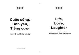 |



       OSHO                             OSHO




Cuộc sống,                          Life,
 Tình yêu,                         Love,
Tiếng cười                        Laughter
Mở hội sự tồn tại của bạn       Celebrating Your Existence




       HÀ NỘI 09/2009



                            |
 