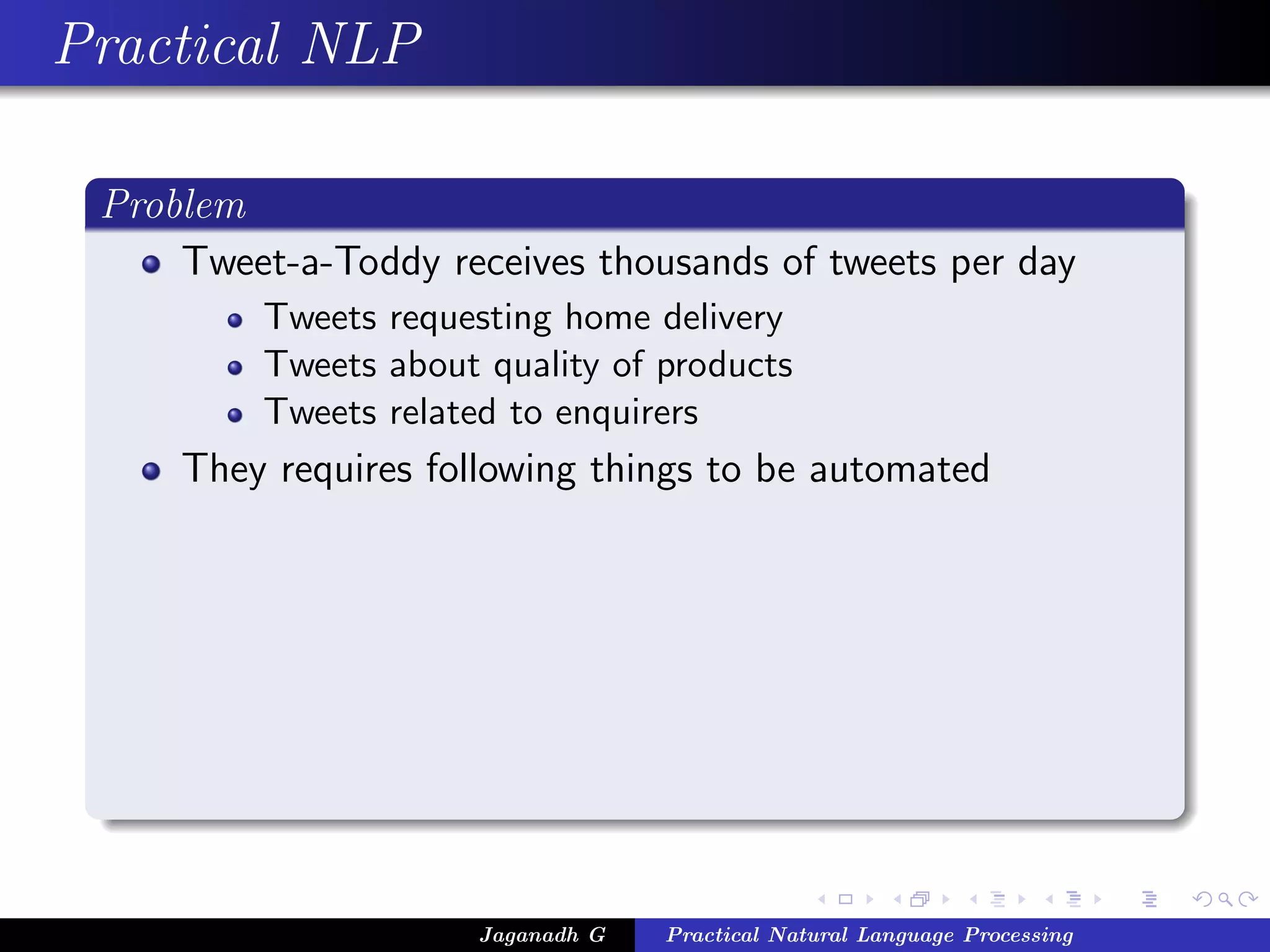 Practical NLP
Problem
Tweet-a-Toddy receives thousands of tweets per day
Tweets requesting home delivery
Tweets about quality of products
Tweets related to enquirers
They requires following things to be automated
Jaganadh G Practical Natural Language Processing
 
