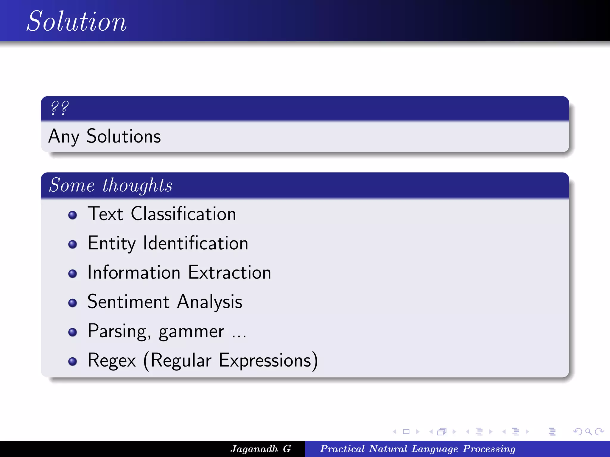 Solution
??
Any Solutions
Some thoughts
Text Classiﬁcation
Entity Identiﬁcation
Information Extraction
Sentiment Analysis
Parsing, gammer ...
Regex (Regular Expressions)
Jaganadh G Practical Natural Language Processing
 