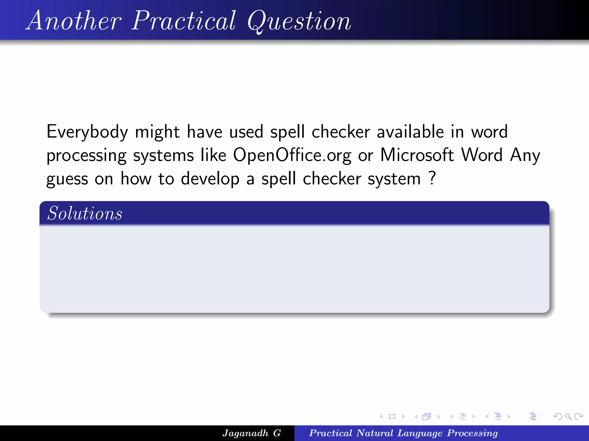 Another Practical Question
Everybody might have used spell checker available in word
processing systems like OpenOﬃce.org or Microsoft Word Any
guess on how to develop a spell checker system ?
Solutions
Jaganadh G Practical Natural Language Processing
 