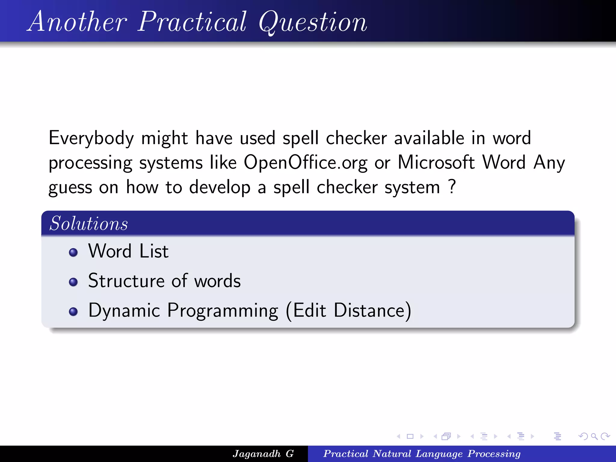 Another Practical Question
Everybody might have used spell checker available in word
processing systems like OpenOﬃce.org or Microsoft Word Any
guess on how to develop a spell checker system ?
Solutions
Word List
Structure of words
Dynamic Programming (Edit Distance)
Jaganadh G Practical Natural Language Processing
 