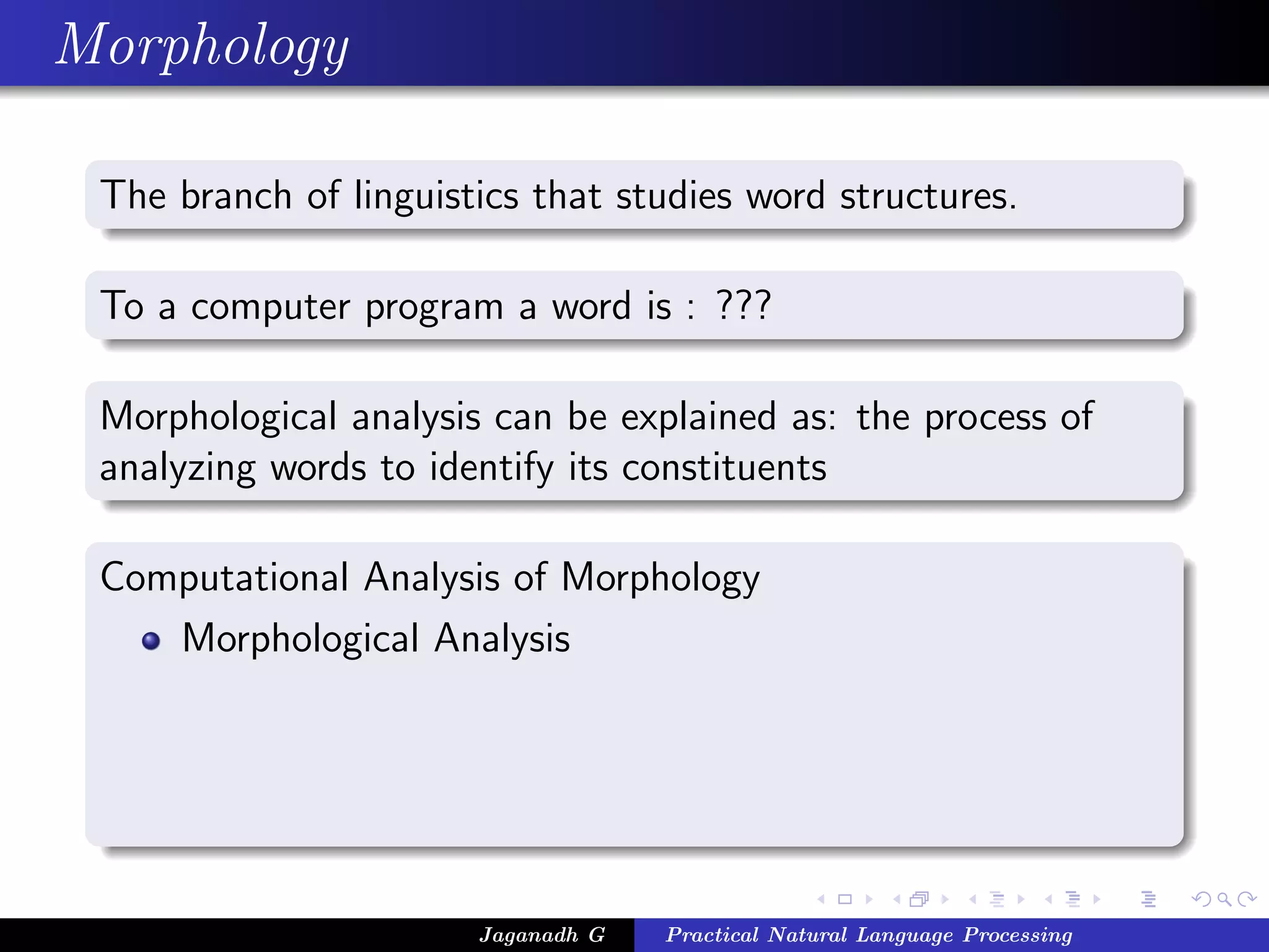 Morphology
The branch of linguistics that studies word structures.
To a computer program a word is : ???
Morphological analysis can be explained as: the process of
analyzing words to identify its constituents
Computational Analysis of Morphology
Morphological Analysis
Jaganadh G Practical Natural Language Processing
 