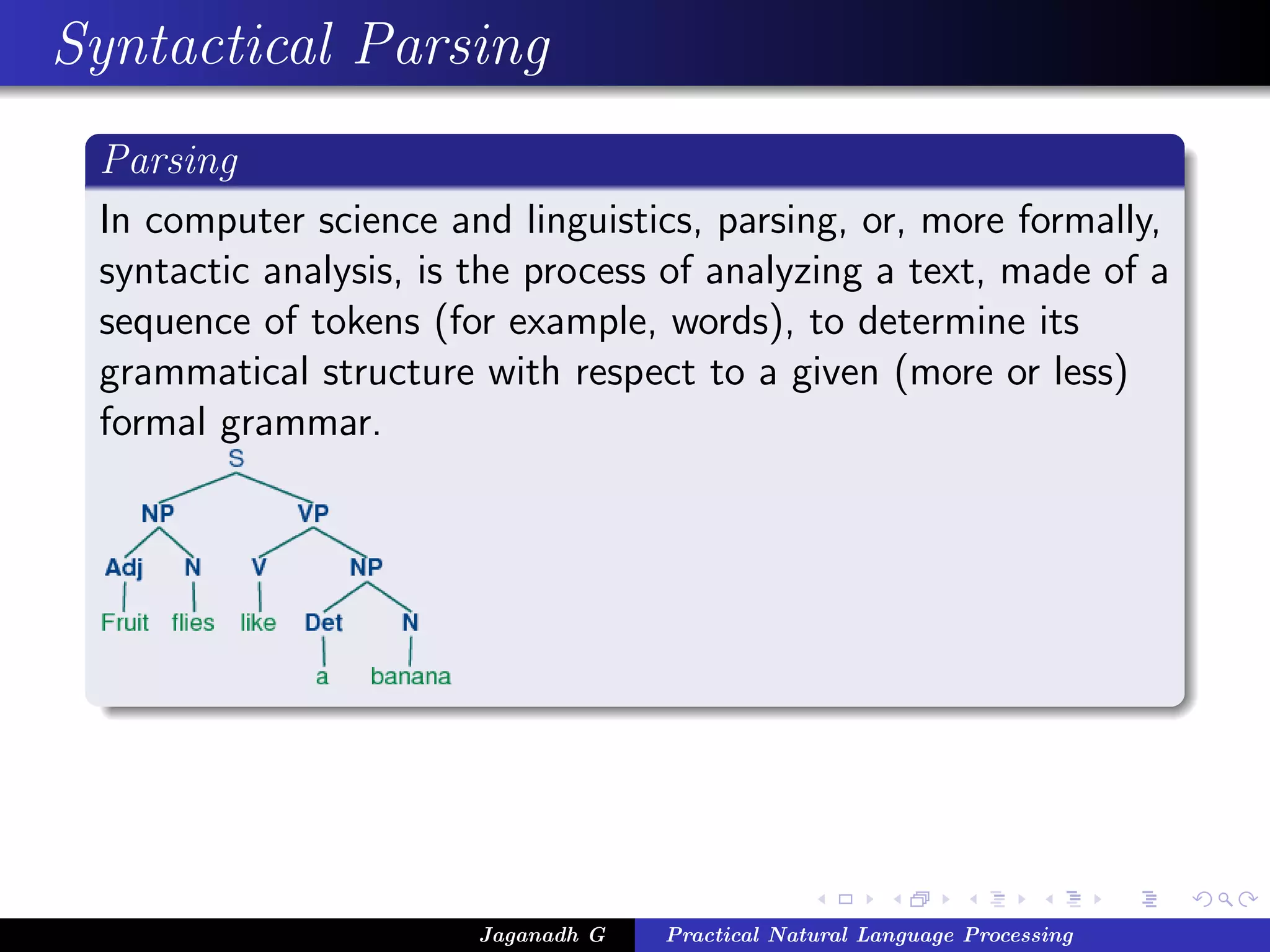 Syntactical Parsing
Parsing
In computer science and linguistics, parsing, or, more formally,
syntactic analysis, is the process of analyzing a text, made of a
sequence of tokens (for example, words), to determine its
grammatical structure with respect to a given (more or less)
formal grammar.
Jaganadh G Practical Natural Language Processing
 