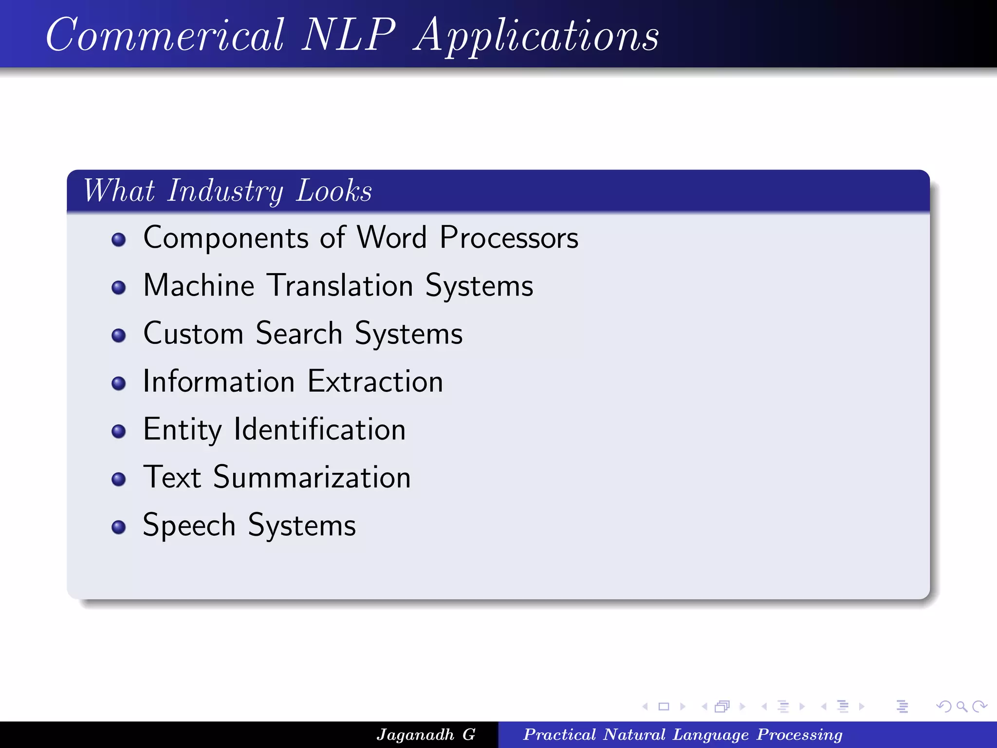 Commerical NLP Applications
What Industry Looks
Components of Word Processors
Machine Translation Systems
Custom Search Systems
Information Extraction
Entity Identiﬁcation
Text Summarization
Speech Systems
Jaganadh G Practical Natural Language Processing
 