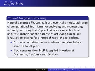 Deﬁnition
Natural Language Processing
Natural Language Processing is a theoretically motivated range
of computational techniques for analyzing and representing
naturally occurring texts/speech at one or more levels of
linguistic analysis for the purpose of achieving human-like
language processing for a range of tasks or applications.
NLP was considered as an academic discipline before
some 10 to 20 years.
Now concepts from NLP is applied in variety of
Computing Platforms and Services
Jaganadh G Practical Natural Language Processing
 