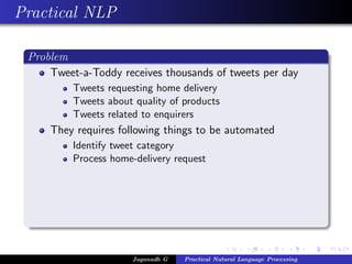 Practical NLP
Problem
Tweet-a-Toddy receives thousands of tweets per day
Tweets requesting home delivery
Tweets about quality of products
Tweets related to enquirers
They requires following things to be automated
Identify tweet category
Process home-delivery request
Jaganadh G Practical Natural Language Processing
 