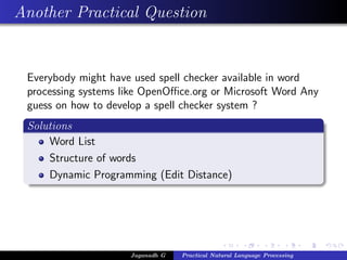Another Practical Question
Everybody might have used spell checker available in word
processing systems like OpenOﬃce.org or Microsoft Word Any
guess on how to develop a spell checker system ?
Solutions
Word List
Structure of words
Dynamic Programming (Edit Distance)
Jaganadh G Practical Natural Language Processing
 