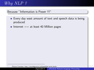Why NLP ?
Because ”Information is Power !!!”
Every day wast amount of text and speech data is being
produced
Internet == at least 40 Million pages
Picture Courtesy: http://soundsgood.in/wikipediafat print book/
Jaganadh G Practical Natural Language Processing
 