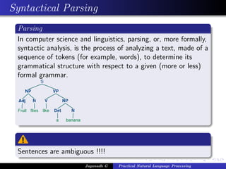 Syntactical Parsing
Parsing
In computer science and linguistics, parsing, or, more formally,
syntactic analysis, is the process of analyzing a text, made of a
sequence of tokens (for example, words), to determine its
grammatical structure with respect to a given (more or less)
formal grammar.
Sentences are ambiguous !!!!
Jaganadh G Practical Natural Language Processing
 