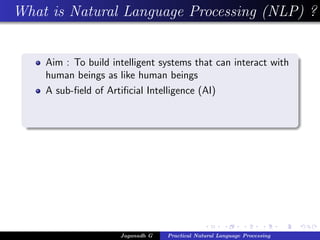 What is Natural Language Processing (NLP) ?
Aim : To build intelligent systems that can interact with
human beings as like human beings
A sub-ﬁeld of Artiﬁcial Intelligence (AI)
Jaganadh G Practical Natural Language Processing
 