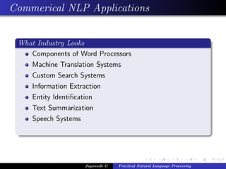Commerical NLP Applications
What Industry Looks
Components of Word Processors
Machine Translation Systems
Custom Search Systems
Information Extraction
Entity Identiﬁcation
Text Summarization
Speech Systems
Jaganadh G Practical Natural Language Processing
 