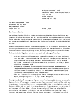 Professor Lawrence M. Cathles
Department of Earth and Atmospheric Sciences
2134 Snee Hall
Cornell University
Ithaca, New York, 14853
The Honorable Andrew M. Cuomo
Governor of New York State
NYS State Capitol Building
Albany, NY 12224 August 1, 2014
Dear Governor Cuomo,
I write to urge you to lift the current moratorium on unconventional natural gas development in New
York State. Producing natural gas in New York State, as elsewhere, will reduce global warming, improve
human health, and increase prosperity. Good regulation can assure that natural gas incurs less risk than
any other economically equivalent development, and the economic benefits of natural gas development
are large.
Global warming is a major concern; however displacing other fuels by natural gas in transportation and
electricity generation will reduce greenhouse warming by more than 40% of what could be achieved by
immediately moving to zero carbon energy sources. Extracting and using natural gas rather than other
fuels constitutes the biggest and easiest step we could take to reduce global warming:
 It has been argued that substituting natural gas will cause tipping points in global warming, but
this is false. Even if so much methane leaks that substituting gas does not reduce warming, the
same temperatures are reached as when gas is not substituted- they are just reached a few
years sooner. Tipping point risk is thus unchanged by gas substitution. This important point is
illustrated in the appendix figure.
 In fact leakage rates are low enough that substituting natural gas has immediate benefits. U.S.
carbon dioxide emissions decreased by 10% over the last five years with half due to converting
~40 GW of coal electrical generation to natural gas. The increase in atmospheric natural gas
concentration was negligible in the global warming context.
 In the long run, substituting natural gas greatly reduces warming because so much less carbon
dioxide, the long-lived greenhouse gas, is put into the atmosphere.
Moving forward with safe natural gas development in New York State would set an important example.
By the end of the 22nd
century the world’s oil and natural gas resources will be depleted (but not its coal
resources), and the planet will have warmed an acceptable 1.5°C, about the warming that has occurred
between 1700 and 2011 AD. Coal is the serious global warming threat. Combusting our resources of oil
and natural gas will release ~2.2 pre-industrial atmospheric levels (PAL) worth of carbon dioxide;
combusting our coal resources will release 6.6 PAL. Less developed countries already have health
incentives to develop natural gas rather than coal because natural gas is a much cleaner fuel. If NYS
 