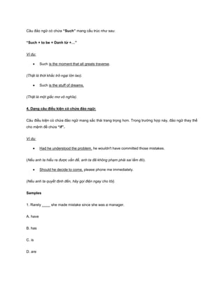 Câu đảo ngữ có chứa “Such” mang cấu trúc như sau:
“Such + to be + Danh từ +…”
Ví dụ:
Such is the moment that all greats traverse.
(Thật là thời khắc trở ngại lớn lao).
Such is the stuff of dreams.
(Thật là một giấc mơ vô nghĩa).
4. Dạng câu điều kiện có chứa đảo ngữ:
Câu điều kiện có chứa đảo ngữ mang sắc thái trang trọng hơn. Trong trường hợp này, đảo ngữ thay thế
cho mệnh đề chứa “if”.
Ví dụ:
Had he understood the problem, he wouldn't have committed those mistakes.
(Nếu anh ta hiểu ra được vấn đề, anh ta đã không phạm phải sai lầm đó).
Should he decide to come, please phone me immediately.
(Nếu anh ta quyết định đến, hãy gọi điện ngay cho tôi).
Samples
1. Rarely ____ she made mistake since she was a manager.
A. have
B. has
C. is
D. are

 