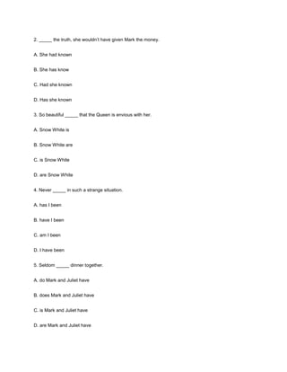 2. _____ the truth, she wouldn’t have given Mark the money.
A. She had known
B. She has know
C. Had she known
D. Has she known
3. So beautiful _____ that the Queen is envious with her.
A. Snow White is
B. Snow White are
C. is Snow White
D. are Snow White
4. Never _____ in such a strange situation.
A. has I been
B. have I been
C. am I been
D. I have been
5. Seldom _____ dinner together.
A. do Mark and Juliet have
B. does Mark and Juliet have
C. is Mark and Juliet have
D. are Mark and Juliet have

 